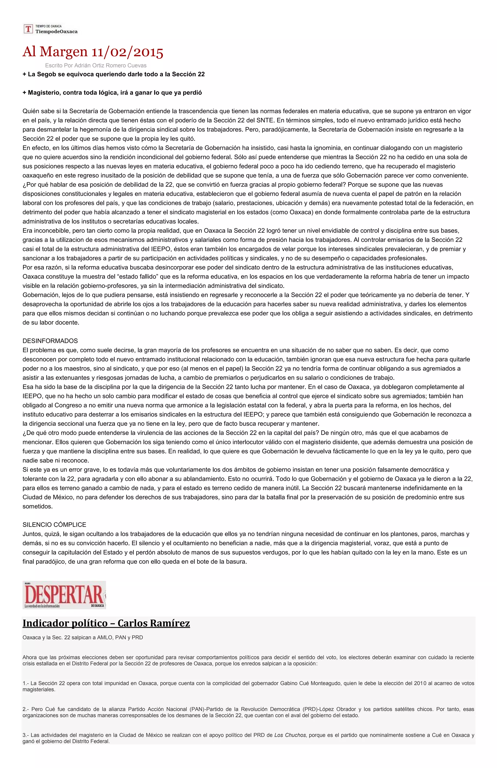 Al Margen 11/02/2015
Escrito Por Adrián Ortiz Romero Cuevas
+ La Segob se equivoca queriendo darle todo a la Sección 22
+ Magisterio, contra toda lógica, irá a ganar lo que ya perdió
Quién sabe si la Secretaría de Gobernación entiende la trascendencia que tienen las normas federales en materia educativa, que se supone ya entraron en vigor
en el país, y la relación directa que tienen éstas con el poderío de la Sección 22 del SNTE. En términos simples, todo el nuevo entramado jurídico está hecho
para desmantelar la hegemonía de la dirigencia sindical sobre los trabajadores. Pero, paradójicamente, la Secretaría de Gobernación insiste en regresarle a la
Sección 22 el poder que se supone que la propia ley les quitó.
En efecto, en los últimos días hemos visto cómo la Secretaría de Gobernación ha insistido, casi hasta la ignominia, en continuar dialogando con un magisterio
que no quiere acuerdos sino la rendición incondicional del gobierno federal. Sólo así puede entenderse que mientras la Sección 22 no ha cedido en una sola de
sus posiciones respecto a las nuevas leyes en materia educativa, el gobierno federal poco a poco ha ido cediendo terreno, que ha recuperado el magisterio
oaxaqueño en este regreso inusitado de la posición de debilidad que se supone que tenía, a una de fuerza que sólo Gobernación parece ver como conveniente.
¿Por qué hablar de esa posición de debilidad de la 22, que se convirtió en fuerza gracias al propio gobierno federal? Porque se supone que las nuevas
disposiciones constitucionales y legales en materia educativa, establecieron que el gobierno federal asumía de nueva cuenta el papel de patrón en la relación
laboral con los profesores del país, y que las condiciones de trabajo (salario, prestaciones, ubicación y demás) era nuevamente potestad total de la federación, en
detrimento del poder que había alcanzado a tener el sindicato magisterial en los estados (como Oaxaca) en donde formalmente controlaba parte de la estructura
administrativa de los institutos o secretarías educativas locales.
Era inconcebible, pero tan cierto como la propia realidad, que en Oaxaca la Sección 22 logró tener un nivel envidiable de control y disciplina entre sus bases,
gracias a la utilizacion de esos mecanismos administrativos y salariales como forma de presión hacia los trabajadores. Al controlar emisarios de la Sección 22
casi el total de la estructura administrativa del IEEPO, éstos eran también los encargados de velar porque los intereses sindicales prevalecieran, y de premiar y
sancionar a los trabajadores a partir de su participación en actividades políticas y sindicales, y no de su desempeño o capacidades profesionales.
Por esa razón, si la reforma educativa buscaba desincorporar ese poder del sindicato dentro de la estructura administrativa de las instituciones educativas,
Oaxaca constituye la muestra del “estado fallido” que es la reforma educativa, en los espacios en los que verdaderamente la reforma habría de tener un impacto
visible en la relación gobierno-profesores, ya sin la intermediación administrativa del sindicato.
Gobernación, lejos de lo que pudiera pensarse, está insistiendo en regresarle y reconocerle a la Sección 22 el poder que teóricamente ya no debería de tener. Y
desaprovecha la oportunidad de abrirle los ojos a los trabajadores de la educación para hacerles saber su nueva realidad administrativa, y darles los elementos
para que ellos mismos decidan si continúan o no luchando porque prevalezca ese poder que los obliga a seguir asistiendo a actividades sindicales, en detrimento
de su labor docente.
DESINFORMADOS
El problema es que, como suele decirse, la gran mayoría de los profesores se encuentra en una situación de no saber que no saben. Es decir, que como
desconocen por completo todo el nuevo entramado institucional relacionado con la educación, también ignoran que esa nueva estructura fue hecha para quitarle
poder no a los maestros, sino al sindicato, y que por eso (al menos en el papel) la Sección 22 ya no tendría forma de continuar obligando a sus agremiados a
asistir a las extenuantes y riesgosas jornadas de lucha, a cambio de premiarlos o perjudicarlos en su salario o condiciones de trabajo.
Esa ha sido la base de la disciplina por la que la dirigencia de la Sección 22 tanto lucha por mantener. En el caso de Oaxaca, ya doblegaron completamente al
IEEPO, que no ha hecho un solo cambio para modificar el estado de cosas que beneficia al control que ejerce el sindicato sobre sus agremiados; también han
obligado al Congreso a no emitir una nueva norma que armonice a la legislación estatal con la federal, y abra la puerta para la reforma, en los hechos, del
instituto educativo para desterrar a los emisarios sindicales en la estructura del IEEPO; y parece que también está consiguiendo que Gobernación le reconozca a
la dirigencia seccional una fuerza que ya no tiene en la ley, pero que de facto busca recuperar y mantener.
¿De qué otro modo puede entenderse la virulencia de las acciones de la Sección 22 en la capital del país? De ningún otro, más que el que acabamos de
mencionar. Ellos quieren que Gobernación los siga teniendo como el único interlocutor válido con el magisterio disidente, que además demuestra una posición de
fuerza y que mantiene la disciplina entre sus bases. En realidad, lo que quiere es que Gobernación le devuelva fácticamente lo que en la ley ya le quito, pero que
nadie sabe ni reconoce.
Si este ya es un error grave, lo es todavía más que voluntariamente los dos ámbitos de gobierno insistan en tener una posición falsamente democrática y
tolerante con la 22, para agradarla y con ello abonar a su ablandamiento. Esto no ocurrirá. Todo lo que Gobernación y el gobierno de Oaxaca ya le dieron a la 22,
para ellos es terreno ganado a cambio de nada, y para el estado es terreno cedido de manera inútil. La Sección 22 buscará mantenerse indefinidamente en la
Ciudad de México, no para defender los derechos de sus trabajadores, sino para dar la batalla final por la preservación de su posición de predominio entre sus
sometidos.
SILENCIO CÓMPLICE
Juntos, quizá, le sigan ocultando a los trabajadores de la educación que ellos ya no tendrían ninguna necesidad de continuar en los plantones, paros, marchas y
demás, si no es su convicción hacerlo. El silencio y el ocultamiento no benefician a nadie, más que a la dirigencia magisterial, voraz, que está a punto de
conseguir la capitulación del Estado y el perdón absoluto de manos de sus supuestos verdugos, por lo que les habían quitado con la ley en la mano. Este es un
final paradójico, de una gran reforma que con ello queda en el bote de la basura.
Indicador político – Carlos Ramírez
Oaxaca y la Sec. 22 salpican a AMLO, PAN y PRD
Ahora que las próximas elecciones deben ser oportunidad para revisar comportamientos políticos para decidir el sentido del voto, los electores deberán examinar con cuidado la reciente
crisis estallada en el Distrito Federal por la Sección 22 de profesores de Oaxaca, porque los enredos salpican a la oposición:
1.- La Sección 22 opera con total impunidad en Oaxaca, porque cuenta con la complicidad del gobernador Gabino Cué Monteagudo, quien le debe la elección del 2010 al acarreo de votos
magisteriales.
2.- Pero Cué fue candidato de la alianza Partido Acción Nacional (PAN)-Partido de la Revolución Democrática (PRD)-López Obrador y los partidos satélites chicos. Por tanto, esas
organizaciones son de muchas maneras corresponsables de los desmanes de la Sección 22, que cuentan con el aval del gobierno del estado.
3.- Las actividades del magisterio en la Ciudad de México se realizan con el apoyo político del PRD de Los Chuchos, porque es el partido que nominalmente sostiene a Cué en Oaxaca y
ganó el gobierno del Distrito Federal.
 