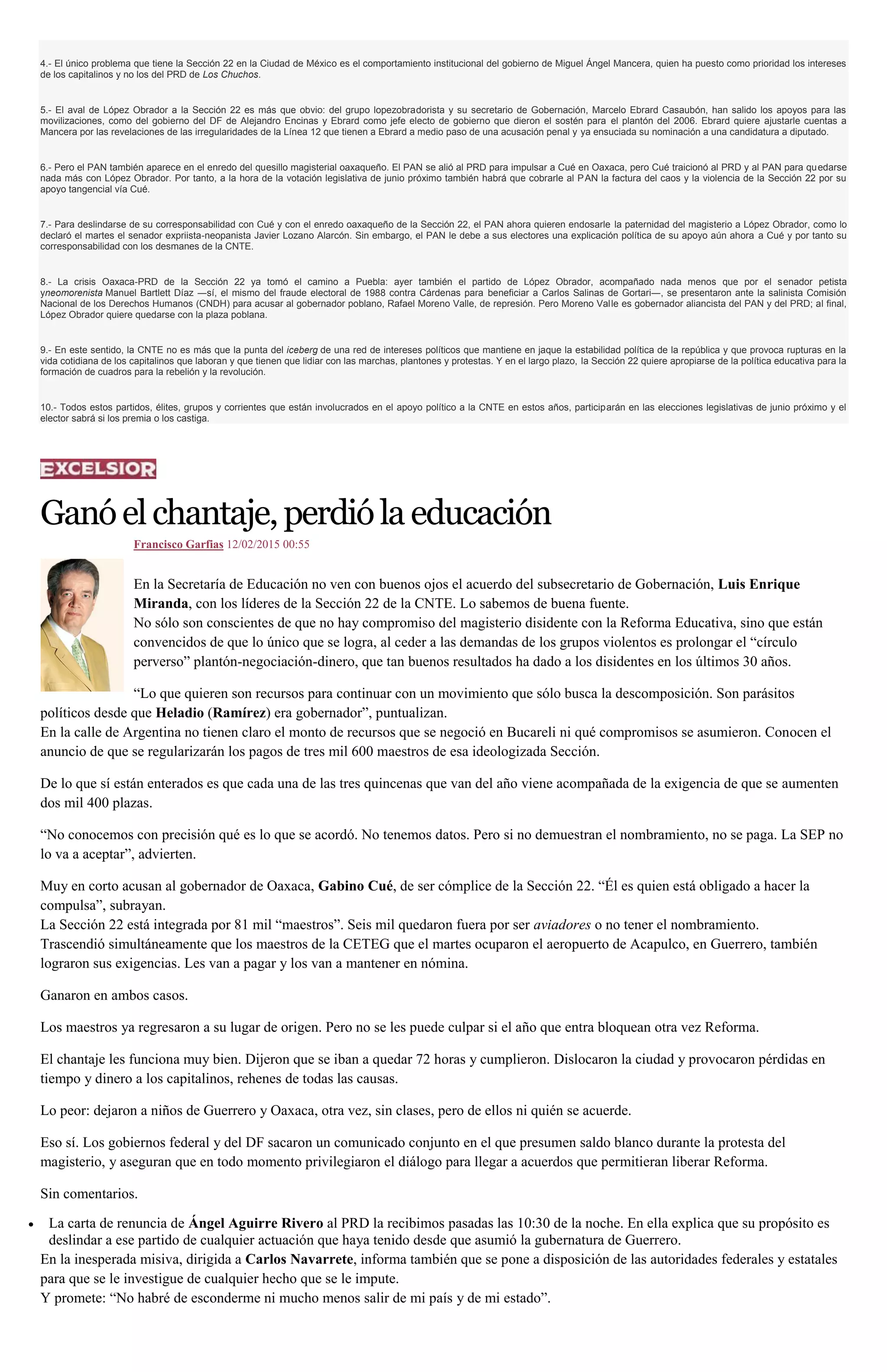 4.- El único problema que tiene la Sección 22 en la Ciudad de México es el comportamiento institucional del gobierno de Miguel Ángel Mancera, quien ha puesto como prioridad los intereses
de los capitalinos y no los del PRD de Los Chuchos.
5.- El aval de López Obrador a la Sección 22 es más que obvio: del grupo lopezobradorista y su secretario de Gobernación, Marcelo Ebrard Casaubón, han salido los apoyos para las
movilizaciones, como del gobierno del DF de Alejandro Encinas y Ebrard como jefe electo de gobierno que dieron el sostén para el plantón del 2006. Ebrard quiere ajustarle cuentas a
Mancera por las revelaciones de las irregularidades de la Línea 12 que tienen a Ebrard a medio paso de una acusación penal y ya ensuciada su nominación a una candidatura a diputado.
6.- Pero el PAN también aparece en el enredo del quesillo magisterial oaxaqueño. El PAN se alió al PRD para impulsar a Cué en Oaxaca, pero Cué traicionó al PRD y al PAN para quedarse
nada más con López Obrador. Por tanto, a la hora de la votación legislativa de junio próximo también habrá que cobrarle al PAN la factura del caos y la violencia de la Sección 22 por su
apoyo tangencial vía Cué.
7.- Para deslindarse de su corresponsabilidad con Cué y con el enredo oaxaqueño de la Sección 22, el PAN ahora quieren endosarle la paternidad del magisterio a López Obrador, como lo
declaró el martes el senador expriista-neopanista Javier Lozano Alarcón. Sin embargo, el PAN le debe a sus electores una explicación política de su apoyo aún ahora a Cué y por tanto su
corresponsabilidad con los desmanes de la CNTE.
8.- La crisis Oaxaca-PRD de la Sección 22 ya tomó el camino a Puebla: ayer también el partido de López Obrador, acompañado nada menos que por el senador petista
yneomorenista Manuel Bartlett Díaz ―sí, el mismo del fraude electoral de 1988 contra Cárdenas para beneficiar a Carlos Salinas de Gortari―, se presentaron ante la salinista Comisión
Nacional de los Derechos Humanos (CNDH) para acusar al gobernador poblano, Rafael Moreno Valle, de represión. Pero Moreno Valle es gobernador aliancista del PAN y del PRD; al final,
López Obrador quiere quedarse con la plaza poblana.
9.- En este sentido, la CNTE no es más que la punta del iceberg de una red de intereses políticos que mantiene en jaque la estabilidad política de la república y que provoca rupturas en la
vida cotidiana de los capitalinos que laboran y que tienen que lidiar con las marchas, plantones y protestas. Y en el largo plazo, la Sección 22 quiere apropiarse de la política educativa para la
formación de cuadros para la rebelión y la revolución.
10.- Todos estos partidos, élites, grupos y corrientes que están involucrados en el apoyo político a la CNTE en estos años, participarán en las elecciones legislativas de junio próximo y el
elector sabrá si los premia o los castiga.
Ganóelchantaje,perdióla educación
Francisco Garfias 12/02/2015 00:55
En la Secretaría de Educación no ven con buenos ojos el acuerdo del subsecretario de Gobernación, Luis Enrique
Miranda, con los líderes de la Sección 22 de la CNTE. Lo sabemos de buena fuente.
No sólo son conscientes de que no hay compromiso del magisterio disidente con la Reforma Educativa, sino que están
convencidos de que lo único que se logra, al ceder a las demandas de los grupos violentos es prolongar el “círculo
perverso” plantón-negociación-dinero, que tan buenos resultados ha dado a los disidentes en los últimos 30 años.
“Lo que quieren son recursos para continuar con un movimiento que sólo busca la descomposición. Son parásitos
políticos desde que Heladio (Ramírez) era gobernador”, puntualizan.
En la calle de Argentina no tienen claro el monto de recursos que se negoció en Bucareli ni qué compromisos se asumieron. Conocen el
anuncio de que se regularizarán los pagos de tres mil 600 maestros de esa ideologizada Sección.
De lo que sí están enterados es que cada una de las tres quincenas que van del año viene acompañada de la exigencia de que se aumenten
dos mil 400 plazas.
“No conocemos con precisión qué es lo que se acordó. No tenemos datos. Pero si no demuestran el nombramiento, no se paga. La SEP no
lo va a aceptar”, advierten.
Muy en corto acusan al gobernador de Oaxaca, Gabino Cué, de ser cómplice de la Sección 22. “Él es quien está obligado a hacer la
compulsa”, subrayan.
La Sección 22 está integrada por 81 mil “maestros”. Seis mil quedaron fuera por ser aviadores o no tener el nombramiento.
Trascendió simultáneamente que los maestros de la CETEG que el martes ocuparon el aeropuerto de Acapulco, en Guerrero, también
lograron sus exigencias. Les van a pagar y los van a mantener en nómina.
Ganaron en ambos casos.
Los maestros ya regresaron a su lugar de origen. Pero no se les puede culpar si el año que entra bloquean otra vez Reforma.
El chantaje les funciona muy bien. Dijeron que se iban a quedar 72 horas y cumplieron. Dislocaron la ciudad y provocaron pérdidas en
tiempo y dinero a los capitalinos, rehenes de todas las causas.
Lo peor: dejaron a niños de Guerrero y Oaxaca, otra vez, sin clases, pero de ellos ni quién se acuerde.
Eso sí. Los gobiernos federal y del DF sacaron un comunicado conjunto en el que presumen saldo blanco durante la protesta del
magisterio, y aseguran que en todo momento privilegiaron el diálogo para llegar a acuerdos que permitieran liberar Reforma.
Sin comentarios.
La carta de renuncia de Ángel Aguirre Rivero al PRD la recibimos pasadas las 10:30 de la noche. En ella explica que su propósito es
deslindar a ese partido de cualquier actuación que haya tenido desde que asumió la gubernatura de Guerrero.
En la inesperada misiva, dirigida a Carlos Navarrete, informa también que se pone a disposición de las autoridades federales y estatales
para que se le investigue de cualquier hecho que se le impute.
Y promete: “No habré de esconderme ni mucho menos salir de mi país y de mi estado”.
 