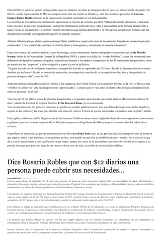 Para la ONU, el gobierno peñista no ha podido siquiera establecer las cifras de desaparecidos, lo que se evidenció desde el pasado 3 de
febrero cuando representantes de México comparecieron ante ese comité en Ginebra y, ante las insistentes preguntas de Luciano
Hazany Rainer Huhle, relatores de la organización mundial, respondieron con ambigüedades.
Los expertos de la organización plantearon la urgencia de un registro de víctimas que debe “reflejar de manera exhaustiva y adecuada
todos los casos de personas desaparecidas, incluyendo información acerca del sexo, edad y nacionalidad de la persona desaparecida y
lugar y fecha de desaparición”, y también “incluir información que permita determinar si se trata de una desaparición forzada o de una
desaparición cometida sin ninguna participación de agentes estatales”.
Además exhortó para que dicho registro contenga “datos estadísticos respecto de casos de desaparición forzada aún cuando hayan sido
esclarecidos” y “ser completado con base en criterios claros y homogéneos y actualizado de manera permanente”.
Entre otros puntos, el comité se refirió al caso Ayotzinapa, cuyas conclusiones fueron entregadas recientemente por Jesús Murillo
Karam, titular de la Procuraduría General de la República (PGR), y quien las calificó de “verdad histórica”, lo que fue interpretado por
defensores de derechos humanos, abogados, especialistas forenses y los padres y compañeros de los 43 normalistas desaparecidos, como
un intento por dar “carpetazo” a la investigación y cerrar el caso en definitiva.
“El grave caso de los 43 estudiantes sometidos a desaparición forzada en septiembre de 2014 en el Estado de Guerrero ilustra los serios
desafíos que enfrenta el Estado en materia de prevención, investigación y sanción de las desapariciones forzadas y búsqueda de las
personas desaparecidas”, alertó la ONU.
Amnistía Internacional (AI) reaccionó el viernes a las exigencias del Comité Contra la Desaparición Forzada de la ONU a México para
“redoblar sus esfuerzos” ante las desapariciones “generalizadas”, y expuso que es “una señal de alerta sobre la trágica desaparición de
miles de personas” en el país.
“Son más de 22 mil 600 los casos de personas desaparecidas o en paradero desconocido que se han dado en México en los últimos 20
años”, planteó la directora de AI para América, Erika Guevara Rosas, en un comunicado.
“Las recomendaciones del gobierno mexicano no pueden ser simples palabras huecas, sino que deben dar lugar a un cambio tangible y
urgente en las políticas y las leyes para abordar esta situación crónica. Es hora de que las autoridades respondan a esta tragedia”, añadió.
Este regaño y advertencia de la Organización de las Naciones Unidas se suma a otros, originados desde diversos organismos, asociaciones
y gobierno, que alertan sobre la opacidad y la falta de transparencia del gobierno de México en prácticamente todos los rubros de su
accionar.
El problema es mayúsculo ya para la administración del PresidentePeña Nieto, que, ya sea por inacción, por percepción ante la forma en
que ataja las crisis, o por ineficacia de su gabinete incluso, está sumido en una falta de credibilidad ante el mundo. No se cree en lo que
dice ni en lo que promete y esto significa un riesgo mayor, porque los costos de la desconfianza no sólo se los llevará él, su equipo y su
partido, sino que gran parte del pago de esa cuenta se hará, una vez más, a costillas de la sociedad en México.
Dice Rosario Robles que con $12 diarios una
persona puede cubrir sus necesidades…
hugosadhoficial / diciembre 31, 2014
Con un apoyo diario de alrededor de 12 pesos por persona, un hogar de cinco integrantes podrá cubrir sus necesidades de salud, alimentación y
educación, de acuerdo con las reglas de operación del programa Prospera. Esta estrategia, que desplaza a Oportunidades, incluye, además de dichos
componentes, los rubros de fomento productivo e inclusión laboral, financiera y social.
Una familia con ingresos inferiores a la línea de bienestar mínima del Consejo Nacional de Evaluación de la Política de Desarrollo Social (Coneval)
–que en zonas urbanas es de mil 272 pesos y en las rurales de 895– recibirá al mes, con los tres becarios como máximo que se permiten en primaria y
secundaria, mil 825 pesos, pero si los subvencionados ya están en educación media superior serán 2 mil 945.
Esto señalan las reglas de operación que se publicaron ayer en el Diario Oficial de la Federación, en el cual se explica que Prospera, Programa de
Inclusión Social, se destinará exclusivamente a la población en condiciones de pobreza, vulnerabilidad, rezago y marginación, de acuerdo con los
criterios de resultados que definan el Consejo Nacional de Población y las evaluaciones del Coneval.
Las familias que podrán obtener los apoyos son las que tengan ingresos que les impidan desarrollar las capacidades de sus integrantes en
alimentación, salud y educación. Además, deben tener hijos menores de 22 años. Asimismo, las mujeres en edad reproductiva.
Incluye acciones para la superación de la pobreza, mediante educación, salud, alimentación, generación de empleo e ingreso, autoempleo y
capacitación; protección social y programas asistenciales, y fomento del sector social de la economía.
 