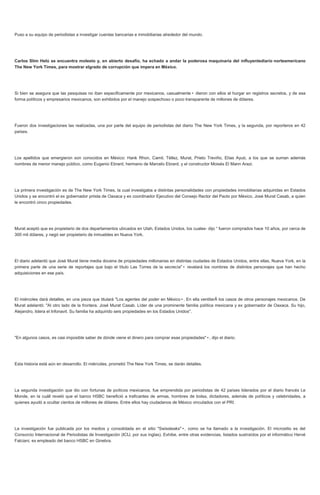 Puso a su equipo de periodistas a investigar cuentas bancarias e inmobiliarias alrededor del mundo.
Carlos Slim Helú se encuentra molesto y, en abierto desafío, ha echado a andar la poderosa maquinaria del influyentediario norteamericano
The New York Times, para mostrar elgrado de corrupción que impera en México.
Si bien se asegura que las pesquisas no iban especificamente por mexicanos, casualmente• dieron con ellos al hurgar en registros secretos, y de esa
forma políticos y empresarios mexicanos, son exhibidos por el manejo sospechoso o poco transparente de millones de dólares.
Fueron dos investigaciones las realizadas, una por parte del equipo de periodistas del diario The New York Times, y la segunda, por reporteros en 42
países.
Los apellidos que emergieron son conocidos en México: Hank Rhon, Camil, Téllez, Murat, Prieto Treviño, Elías Ayub, a los que se suman además
nombres de menor manejo público, como Eugenio Ebrard, hermano de Marcelo Ebrard, y el constructor Moisés El Mann Arazi.
La primera investigación es de The New York Times, la cual investigaba a distintas personalidades con propiedades inmobiliarias adquiridas en Estados
Unidos y se encontró el ex gobernador priista de Oaxaca y ex coordinador Ejecutivo del Consejo Rector del Pacto por México, José Murat Casab, a quien
le encontró cinco propiedades.
Murat aceptó que es propietario de dos departamentos ubicados en Utah, Estados Unidos, los cuales- dijo “ fueron comprados hace 10 años, por cerca de
300 mil dólares, y negó ser propietario de inmuebles en Nueva York.
El diario adelantó que José Murat tiene media docena de propiedades millonarias en distintas ciudades de Estados Unidos, entre ellas, Nueva York, en la
primera parte de una serie de reportajes que bajo el título Las Torres de la secrecía"• revelará los nombres de distintos personajes que han hecho
adquisiciones en ese país.
El miércoles dará detalles, en una pieza que titulará "Los agentes del poder en México•. En ella ventilarÃ los casos de otros personajes mexicanos. De
Murat adelantó: "Al otro lado de la frontera, José Murat Casab. Líder de una prominente familia política mexicana y ex gobernador de Oaxaca. Su hijo,
Alejandro, lidera el Infonavit. Su familia ha adquirido seis propiedades en los Estados Unidos".
"En algunos casos, es casi imposible saber de dónde viene el dinero para comprar esas propiedades"•, dijo el diario.
Esta historia está aún en desarrollo. El miércoles, prometió The New York Times, se darán detalles.
La segunda investigación que dio con fortunas de poíticos mexicanos, fue emprendida por periodistas de 42 países liderados por el diario francés Le
Monde, en la cuáll reveló que el banco HSBC benefició a traficantes de armas, hombres de bolsa, dictadores, además de políticos y celebridades, a
quienes ayudó a ocultar cientos de millones de dólares. Entre ellos hay ciudadanos de México vinculados con el PRI.
La investigación fue publicada por los medios y consolidada en el sitio "Swissleaks"•, como se ha llamado a la investigación. El micrositio es del
Consorcio Internacional de Periodistas de Investigación (ICIJ, por sus inglas). Exhibe, entre otras evidencias, listados sustraídos por el informático Hervé
Falciani, ex empleado del banco HSBC en Ginebra.
 