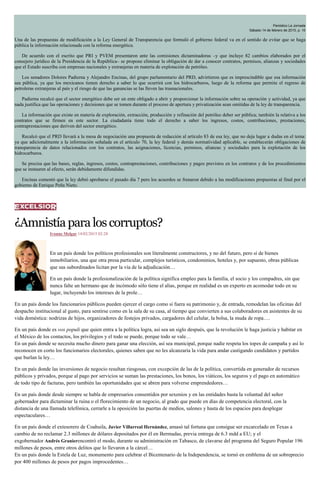 Periódico La Jornada
Sábado 14 de febrero de 2015, p. 10
Una de las propuestas de modificación a la Ley General de Transparencia que formuló el gobierno federal va en el sentido de evitar que se haga
pública la información relacionada con la reforma energética.
De acuerdo con el escrito que PRI y PVEM presentaron ante las comisiones dictaminadoras –y que incluye 82 cambios elaborados por el
consejero jurídico de la Presidencia de la República– se propone eliminar la obligación de dar a conocer contratos, permisos, alianzas y sociedades
que el Estado suscriba con empresas nacionales y extranjeras en materia de explotación de petróleo.
Los senadores Dolores Padierna y Alejandro Encinas, del grupo parlamentario del PRD, advirtieron que es imprescindible que esa información
sea pública, ya que los mexicanos tienen derecho a saber lo que ocurrirá con los hidrocarburos, luego de la reforma que permite el regreso de
petroleras extranjeras al país y el riesgo de que las ganancias se las lleven las trasnacionales.
Padierna recalcó que el sector energético debe ser un ente obligado a abrir y proporcionar la información sobre su operación y actividad, ya que
nada justifica que las operaciones y decisiones que se tomen durante el proceso de apertura y privatización sean omitidas de la ley de transparencia.
La información que existe en materia de exploración, extracción, producción y refinación del petróleo deber ser pública; también la relativa a los
contratos que se firmen en este sector. La ciudadanía tiene todo el derecho a saber los ingresos, costos, contribuciones, prestaciones,
contraprestaciones que deriven del sector energético.
Recalcó que el PRD llevará a la mesa de negociación una propuesta de redacción al artículo 83 de esa ley, que no deja lugar a dudas en el tema:
ya que adicionalmente a la información señalada en el artículo 70, la ley federal y demás normatividad aplicable, se establecerán obligaciones de
transparencia de datos relacionados con los contratos, las asignaciones, licencias, permisos, alianzas y sociedades para la explotación de los
hidrocarburos.
Se precisa que las bases, reglas, ingresos, costos, contraprestaciones, contribuciones y pagos previstos en los contratos y de los procedimientos
que se instauren al efecto, serán debidamente difundidas.
Encinas comentó que la ley debió aprobarse el pasado día 7 pero los acuerdos se frenaron debido a las modificaciones propuestas al final por el
gobierno de Enrique Peña Nieto.
¿Amnistíaparaloscorruptos?
Ivonne Melgar 14/02/2015 02:28
En un país donde los políticos profesionales son literalmente constructores, y no del futuro, pero sí de bienes
inmobiliarios, una que otra presa particular, complejos turísticos, condominios, hoteles y, por supuesto, obras públicas
que sus subordinados licitan por la vía de la adjudicación…
En un país donde la profesionalización de la política significa empleo para la familia, el socio y los compadres, sin que
nunca falte un hermano que de incómodo sólo tiene el alias, porque en realidad es un experto en acomodar todo en su
lugar, incluyendo los intereses de la prole…
En un país donde los funcionarios públicos pueden ejercer el cargo como si fuera su patrimonio y, de entrada, remodelan las oficinas del
despacho institucional al gusto, para sentirse como en la sala de su casa, al tiempo que convierten a sus colaboradores en asistentes de su
vida doméstica: nodrizas de hijos, organizadores de festejos privados, cargadores del celular, la bolsa, la muda de ropa….
En un país donde es vox populi que quien entra a la política logra, así sea un siglo después, que la revolución le haga justicia y habitar en
el México de los contactos, los privilegios y el todo se puede, porque todo se vale…
En un país donde se necesita mucho dinero para ganar una elección, así sea municipal, porque nadie respeta los topes de campaña y así lo
reconocen en corto los funcionarios electorales, quienes saben que no les alcanzaría la vida para andar castigando candidatos y partidos
que burlan la ley…
En un país donde las inversiones de negocio resultan riesgosas, con excepción de las de la política, convertida en generador de recursos
públicos y privados, porque al pago por servicios se suman las prestaciones, los bonos, los viáticos, los seguros y el pago en automático
de todo tipo de facturas, pero también las oportunidades que se abren para volverse emprendedores…
En un país donde desde siempre se habla de empresarios consentidos por sexenios y en las entidades basta la voluntad del señor
gobernador para dictaminar la ruina o el florecimiento de un negocio, al grado que puede en días de competencia electoral, con la
distancia de una llamada telefónica, cerrarle a la oposición las puertas de medios, salones y hasta de los espacios para desplegar
espectaculares…
En un país donde el extesorero de Coahuila, Javier Villarreal Hernández, amasó tal fortuna que consigue ser excarcelado en Texas a
cambio de no reclamar 2.3 millones de dólares depositados por él en Bermudas, previa entrega de 6.3 mdd a EU; y el
exgobernador Andrés Granierencontró el modo, durante su administración en Tabasco, de clavarse del programa del Seguro Popular 196
millones de pesos, entre otros delitos que lo llevaron a la cárcel…
En un país donde la Estela de Luz, monumento para celebrar el Bicentenario de la Independencia, se tornó en emblema de un sobreprecio
por 400 millones de pesos por pagos improcedentes…
 