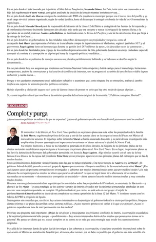 En un país donde el más buscado por la justicia, el líder deLos Templarios, Servando Gómez, La Tuta, tenía entre sus comensales a un
hijo del exgobernador Fausto Vallejo, con quien analizaba la situación del estado mientras tomaban cerveza…
En un país donde José Luis Abarca consiguió la candidatura del PRD a la presidencia municipal porque era el nuevo rico del pueblo y ya
en el cargo sirvió al crimen organizado, según la verdad jurídica, hasta el día en que le entregó a su banda la vida de los 43 normalistas de
Ayotzinapa…
En un país donde Marcelo Ebrard pasa de responsable del desastre de la Línea 12 del Metro a protegido de las fuerzas de la izquierda; y
el emblemático hermano incómodo demuestra dos décadas más tarde que era inocente y nunca se enriqueció de manera ilícita; y la
operadora de un cártel poderoso, Sandra Ávila Beltrán, es bautizada como La Reina del Pacífico y sale de la cárcel como diva que llega a
la entrega de los Oscar…
En un país donde los exgobernadores de las entidades más pobres destacan por sus propiedades y negocios, como el
oaxaqueño José Murat que representa a México en la encubierta compra de departamentos en Manhattan, según el periódico NYT; y el
guerrerense Ángel Aguirre tiene un hermano que durante su gestión lavó 287 millones de pesos , sin descuidar su rol de constructor…
En un país donde las facilidades para el pago de los créditos hipotecarios entre la élite gobernante desataron un enojo ciudadano capaz de
convertir al combate a la corrupción en el principal tema de la agenda política y mediática…
En un país donde los expedientes de manejos oscuros son plurales partidistamente hablando y su balconeo se dosifica según la
circunstancia…
En ese país donde hoy nos aseguran que tendremos un Sistema Nacional Anticorrupción y habrá castigo para el mano larga, licitaciones
transparentes, padrón de constructores y declaración de conflicto de intereses, uno se pregunta si a cambio de tanta belleza valdría la pena
un borrón y cuenta nueva…
Porque o nos quedamos eternamente en el salpicadero selectivo o asumimos que, como ninguna ley es retroactiva, aspirar al cambio
implica una especie de amnistía para los políticos corruptos.
Quizás el perdón y olvido del saqueo es el costo de darnos chance de pensar en serio que hay otro modo de ejercer el poder…
Sí, es una tragedia cultural que nos lleva a la auténtica parodia del reclamo original de la amnistía: “¡Políticos corruptos, libertad!”.
Complotypurga
¿Acaso nuestros políticos no sabían a lo que se exponían? ¿Acaso el gobierno esperaba una luna de miel permanente con los medios?
Javier Aparicio 14/02/2015 02:37
El miércoles 11 de febrero, el New York Times publicó en su primera plana una nota sobre las propiedades de la familia
de José Murat, exgobernador priista de Oaxaca y uno de los actores clave en las negociaciones del Pacto por México al
inicio de este sexenio. El reportaje sobre la familia Murat se había anunciado días atrás y es parte de una investigación más
amplia sobre diversos personajes con importantes inversiones en bienes raíces en la ciudad de Nueva York.
Ese mismo miércoles, a pesar de la expectativa generada en diversos círculos, la mayoría de las primeras planas de los
diarios nacionales no dedicaron espacio alguno a la nota que era primera plana en el New York Times. En su lugar, las primeras planas se
las llevó la detención del hermano del gobernador perredista con licencia Ángel Aguirre. Algo similar ocurrió con el caso de la hoy
famosa Casa Blanca de la esposa del presidente Peña Nieto: en un principio, apareció en más primeras planas del extranjero que en las de
medios locales.
Estos acontecimientos despiertan varias preguntas para las que no tengo respuesta: ¿Era mejor nota la de Aguirre o la deMurat? ¿El
gobierno federal decidió proceder contra el grupo de Aguirre para contener el impacto mediático de la anunciada nota sobre Murat? ¿Por
qué algunos casos de presunta corrupción son investigados o cubiertos por medios internacionales antes que por medios locales? ¿Es más
relevante la corrupción para los medios de afuera que para los de adentro? Lo que no logró hacer ni la alternancia ni los medios
nacionales en su momento —desenmascarar corruptelas de escándalo— ahora parecen hacerlo medios internacionales y muy contados
medios locales.
Diversos voceros gubernamentales han sugerido que los escándalos sobre las propiedades del Presidente, su secretario de Hacienda —y
ahora el de los Murat— es una estrategia de los actores y grupos de interés afectados por las reformas estructurales aprobadas en este
sexenio: una campaña orquestada, un complot. El gobierno federal, por cierto, no está solo en este grupo: el exjefe de
gobiernoMarcelo Ebrard también se duele de un complot en su contra a propósito de la línea 12 del Metro. Y lo mismo ocurre con los
líderes del PRD a propósito de Iguala.
Supongamos sin conceder que, en efecto, hay actores interesados en desprestigiar al gobierno federal o a cierto partido político, bloquear
ciertas reformas o de plano descarrillar ciertas carreras políticas. ¿Acaso nuestros políticos no sabían a lo que se exponían? ¿Acaso el
gobierno esperaba una luna de miel permanente con los medios?
Pero hay una pregunta más importante: ¿Dejan de ser graves y preocupantes los presuntos conflictos de interés, la corrupción escandalosa
y la ineptitud gubernamental sólo porque —posiblemente— hay actores interesados detrás de los medios que ponen estos temas en la
palestra? Me parece evidente que no; acusar complots en su contra no es más que una estrategia para evadir los cuestionamientos
originales
Más allá de los intereses detrás de quien decide investigar y dar cobertura a la corrupción, el creciente escrutinio internacional sobre lo
que ocurre en México es socialmente deseable por, al menos, dos razones: por un lado, es posible que el gobierno sea más sensible a la
 