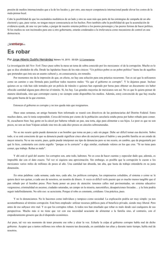 presión de medios internacionales que a la de los locales y, por otro, una mayor competencia internacional puede elevar los costos de la
mala prensa local.
Cabe la posibilidad de que los escándalos mediáticos de un lado y otro no sean más que parte de las estrategias de campaña de un año
electoral y que, para variar, no tengan mayor consecuencia en los hechos. Pero también cabe la posibilidad de que la acumulación de
evidencia ayude, de una vez por todas, a purgar de nuestro sistema político a los peores personajes y las peores formas de hacer política.
Si los medios no son incómodos para uno u otro gobernante, estarán condenados a la irrelevancia como mecanismo de control en una
democracia.
Es robar
Por Jorge Alberto Gudiño Hernández febrero 14, 2015 - 00:02h 12 Comentarios
La investigación del New York Times puso sobre la mesa un tema de sobra conocido por los mexicanos: el de la corrupción. Mucho es lo
que se dice alrededor de ella. Desde las lapidarias frases de los más cínicos: “Un político pobre es un pobre político” hasta las de aquéllos
que pretenden que ésta sea un asunto cultural y, en consecuencia, sin remedio.
Por momentos me da la impresión de que, en efecto, no hay una solución para esta práctica recurrente. Tan es así que la utilizamos
como un camino o una fórmula para justificar todos nuestros males: “Es que el gobierno es corrupto”. Y lo dejamos pasar. Incluso
quienes en su vida han sido tentados por un policía de tránsito o quienes han esperado por horas para obtener un documento sin haber
ofrecido cantidad alguna para abreviar el trámite. Sí, los hay. Las grandes mayorías de mexicanos son así. No es que lo quiera pensar de
manera idealizada, sino que corromper cuesta y no siempre están disponibles los medios. Además, estoy convencido de que hay mucha
más gente buena de la que creemos.
Entonces el gobierno es corrupto y no nos queda más que resignarnos.
Hace unas semanas, un amigo bastante bien informado se reunió con directivos de las penitenciarías del Distrito Federal. Entre
muchos datos, uno lo tenía sorprendido. Cerca del treinta por ciento de la población carcelaria estaba presa por haber robado para comer.
Sí, escucharon bien: hay gente en la cárcel por haberse robado un pan, una torta, algo para alimentar a sus hijos. Lo peor es que no son
pocos, no son un Jean Valjean aislado sino tres de cada diez presos en cárceles sobresaturadas.
No se me ocurre quién puede denunciar a un hombre que toma un pan y sale sin pagar. Debe ser difícil tomar esa decisión. Sobre
todo, si se está consciente de que su denuncia puede significar cinco años de encierro para el ladrón y una posible familia en un estado de
mayor miseria. No se me ocurre, pues, quién puede interponer ese tipo de denuncias pero se me ocurre, en cambio, que de preguntarle por
qué lo hizo, contestaría con cierto orgullo: “porque es lo correcto” o algo similar, exaltando valores en los que cree. “Si no tiene para
comer, que trabaje. Robar es malo”.
Y ahí está el quid del asunto: los corruptos son, ante todo, ladrones. No es cosa de hacer cuentas y especular dado que, además, es
imposible dar con el dato exacto. Tal vez ni siquiera una aproximación. Sin embargo, es posible que la corrupción le cueste a los
mexicanos varios miles de millones de pesos al año. Una cantidad tan absurda, tan alta, que hasta da trabajo entenderla en su justa
dimensión.
En otras palabras: cada semana, cada mes, cada año, los políticos corruptos, los empresarios coludidos, el sistema o como se le
quiera decir nos quitan, a cada uno de nosotros, un montón de dinero. A veces es difícil verlo puesto que es mucho menos tangible que el
pan robado por el hombre preso. Pero basta poner un poco de atención: tenemos calles mal pavimentadas, un sistema educativo
vergonzoso, criminalidad en ascenso, ciudades saturadas, un campo en la miseria, narcotráfico, desapariciones forzadas… y la lista podría
seguir indefinidamente. No sólo eso: se acrecienta. Porque el robo es constante, cotidiano. Una práctica, pues.
Y no lo denunciamos. No lo hacemos como individuos y tampoco como sociedad. La explicación podría ser muy simple: ya nos
acostumbramos al término corrupción. Está bien empleado: utilizar recursos públicos para el beneficio privado, siendo muy liberal. Pero
antes de eso subyace otro mal. Y es que los corruptos roban. A todos nos han enseñado que robar es malo desde casi cualquiera de sus
perspectivas. Mucho más si no tiene que ver con esa necesidad acuciante de alimentar a la familia sino, al contrario, con el
empoderamiento grosero que da el dispendio económico.
Así pues, tal vez sea momento de tener presente ese robo y alzar la voz. Echarle la culpa al gobierno corrupto habla mal de dicho
gobierno. Aceptar que a tantos millones nos roben de manera tan descarada, en cantidades tan altas y durante tanto tiempo, habla mal de
nosotros.
 