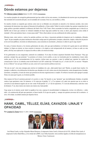 Dónde estamos por dejarnos
Por Alfonso López Collada febrero 14, 2015 - 00:02h 2 Comentarios
Los muchos ejemplos de corrupción gubernamental que han salido a la luz esta semana, y la abundancia de recursos que sus protagonistas
han sustraído de la economía del país, son el escándalo de la semana. Esta vez, con nombres y cifras.
En muchos círculos se sospecha que noticias como esta no se difunden con estruendo en atención a los intereses sociales, sino como
instrumento de intenciones muy ajenas al bienestar de la población. ¿Cómo cuáles? Sobre lo recién revelado, hay quienes sospechan de un
golpe político ejecutado mediante la influencia del diario New York Times. Otros acomodan los hechos asegurando que se trata de un
ladrillo más al muro que contiene la voluntad ciudadana de hacer algo para cambiar las cosas; es decir, para dejarnos como salida el
mentado “¿Pero qué podemos hacer, si nunca pasa nada?” Otros observadores ven una combinación de ambas opciones.
Mientras tanto, entre noticia y noticia los partidos políticos con fama y trayectoria probada de desprecio por la ciudadanía, difunden
“spots” de pre-campaña con pauta machacona ofreciendo castigo para los gobernantes corruptos, educación, empleo, reducción de precios
en los servicios públicos, inversión en infraestructura y una economía en crecimiento. ¿Entonces sí saben lo que le urge al país?
En suma, el mismo discurso y los mismos gobernantes de antes, sólo que aprovechándose a lo bestia de la gente para la cual deberían
trabajar. La lógica no miente, no tiene corazón ni intereses: si la cúpula se está enriqueciendo de tal manera y la base es cada vez más
pobre, sólo hay una explicación: la riqueza de arriba se debe a la miseria de abajo.
Si los gobernantes no son congruentes, seámoslo los ciudadanos. Ya lo dijo el icónico arquitecto brasileño Oscar Niemeyer: “Hay que
protestar, siempre hay que protestar.” La protesta es la única vía de cambio, es una voz incómoda para los mandatarios; tienen oídos
sordos para la ley, las recomendaciones de los expertos, incluso para sus asesores y para la realidad que reportan los medios de
comunicación. Caen en la soberbia como la del francés Luis XIV cuando dijo “El Estado soy yo”, o la de Luis XV, su sucesor: “Después
de mí, el diluvio” (no oyó que el diluvio ya caía, como no lo oyen nuestros políticos nocivos).
“De uno en uno”, reza una consigna para motivar al ciudadano de a pie. ¿Qué puede hacer uno? Mucho, se puede hacer mucho. Un
ejemplo es adherirse a las defensorías de derechos que abundan en la red: contra casos de discriminación, contra desapariciones forzadas,
asesinatos, corruptelas, el menú de temas que promueven diversas organizaciones es amplio. El esfuerzo necesario para agregar la propia
firma a la causa que le guste, es el mínimo posible.
Otra manera de llevar la protesta personal a la acción es votar. No hacerlo es una “protesta” que inevitablemente fortalece al partido
contra el que queríamos votar. En números: si 10 votan por el partido “a” y 12 se oponen a él, cada voto opositor que no se emite se
convierte en una distancia negativa de un voto: serán 10 del partido “a” y 11 de los opositores. Y si son dos abstenciones, serán dos votos
de distancia. Y así, doce menos uno menos uno menos uno, hasta perder.
Urge actuar en el entorno social: darle la espalda al no-voto, expresar la inconformidad, la indignación, invitar a la reflexión y –sobre
todo– a la construcción del país que queremos, es hacer mucho. Es lo que nos queda, y –aunque nos quieran convencer de lo contrario– sí
sirve. Si lo duda, vea dónde estamos por dejarnos llevar.
HANK, CAMIL, TÉLLEZ, ELÍAS, CAVAZOS: LINAJE Y
OPACIDAD
Por Linaloe R. Flores febrero 11, 2015 - 00:00h 9 Comentarios
José Murat Casab y su hijo Alejandro Murat Hinojosa; el empresario Jaime Camil; el director de la CFE, Alfredo Elías Ayub; el
empresario Carlos Hank Rhon, y el ex titular de la BMV, Luis Téllez Kuenzler: otros nombres ligados a la falta de transparencia en
México. Fotos: Cuartoscuro
 