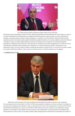 Luis Tellez ha sido Secretario de Estado en distintas carteras. Foto: Cuartoscuro
Este hombre encarna el problema del conflicto de interés. Mientras fue presidente de la Bolsa Mexicana de Valores mantuvo su cargo en
el Consejo Administrativo de Sempra Energy, una compañía de California experta en extraer gas shale, así como en infraestructura
energética, con grandes intereses en México. Más que empresario, es un político. Con Carlos Salinas de Gortari fue subsecretario de
Agricultura mientras Carlos Hank González (padre de Hank Rhon) ocupaba la Secretaría. En el sexenio zedillista fue jefe de la Oficina de
la Presidencia y luego, con Felipe Calderón Hinojosa, Secretario de Comunicaciones y Transportes. Con la Reforma Energética,
impulsada por el Presidente Enrique Peña Nieto, Téllez Kuenzler fue nombrado como consejero independiente en el Comité Técnico del
Fondo Mexicano del Petróleo para la Estabilización y el Desarrollo. “La cuenta fue abierta por mi padre. Ahí aparecemos como
beneficiarios su hijos. Una vez que falleció mi padre, la familia decidió transferir en febrero de 2011, los recursos de esa cuenta a nombre
de mi madre en IXE Banco de México”, dijo en cuanto a la cuenta en Suiza de 1.2 millones de dólares que se le adjudica.
4. ALFREDO ELÍAS AYUB
Alfredo Elías Ayub fue director de la Comisión Federal de Electricidad (CFE) durante dos sexenios. Fotos: Cuartoscuro
Tiene una larga carrera en el sector público. De 1996 a 1999 fue director general de Aeropuertos y Servicios Auxiliares. Se distinguía, en
ese entonces, por escabullirse de los reporteros. Luego, su carrera arrancó en el sector de la energía eléctrica. Fue director de la Comisión
Federal de Electricidad durante dos sexenios. En noviembre de 2009, enfrentó una crisis de corrupción en las entrañas de la entonces
paraestatal. Es un episodio en el que también Suiza fue el escenario: John Joseph O’Shea, ex gerente general de una multinacional de
sistema eléctricos con sede en Texas, fue acusado en Estados Unidos de pagar sobornos a funcionarios de la paraestatal. De acuerdo con
 