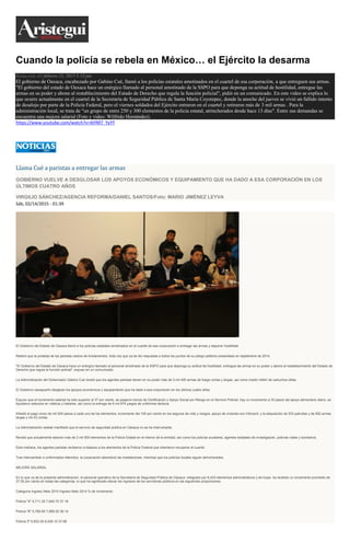 Cuando la policía se rebela en México… el Ejército la desarma
Redacción AN febrero 13, 2015 5:13 pm
El gobierno de Oaxaca, encabezado por Gabino Cué, llamó a los policías estatales amotinados en el cuartel de esa corporación, a que entreguen sus armas.
"El gobierno del estado de Oaxaca hace un enérgico llamado al personal amotinado de la SSPO para que deponga su actitud de hostilidad, entregue las
armas en su poder y abone al restablecimiento del Estado de Derecho que regula la función policial", pidió en un comunicado. En este video se explica lo
que ocurre actualmente en el cuartel de la Secretaría de Seguridad Pública de Santa María Coyotepec, donde la anoche del jueves se vivió un fallido intento
de desalojo por parte de la Policía Federal, pero el viernes soldados del Ejército entraron en el cuartel y retiraron más de 3 mil armas . Para la
administración local, se trata de "un grupo de entre 250 y 300 elementos de la policía estatal, atrincherados desde hace 13 días". Entre sus demandas se
encuentra una mejora salarial (Foto y video: Wilfrido Hernández).
https://www.youtube.com/watch?v=I6YNf7_YyYY
Llama Cué a paristas a entregar las armas
GOBIERNO VUELVE A DESGLOSAR LOS APOYOS ECONÓMICOS Y EQUIPAMIENTO QUE HA DADO A ESA CORPORACIÓN EN LOS
ÚLTIMOS CUATRO AÑOS
VIRGILIO SÁNCHEZ/AGENCIA REFORMA/DANIEL SANTOS/Foto: MARIO JIMÉNEZ LEYVA
Sáb, 02/14/2015 - 01:39
El Gobierno del Estado de Oaxaca llamó a los policías estatales amotinados en el cuartel de esa corporación a entregar las armas y deponer hostilidad.
Reiteró que la protesta de los paristas carece de fundamentos, toda vez que ya se dio respuesta a todos los puntos de su pliego petitorio presentado en septiembre de 2014.
"El Gobierno del Estado de Oaxaca hace un enérgico llamado al personal amotinado de la SSPO para que deponga su actitud de hostilidad, entregue las armas en su poder y abone al restablecimiento del Estado de
Derecho que regula la función policial", expuso en un comunicado.
La Administración del Gobernador Gabino Cué reveló que los agentes paristas tienen en su poder más de 3 mil 400 armas de fuego cortas y largas, así como medio millón de cartuchos útiles.
El Gobierno oaxaqueño desglosó los apoyos económicos y equipamiento que ha dado a esa corporación en los últimos cuatro años.
Expuso que el incremento salarial ha sido superior al 37 por ciento, se pagaron bonos de Certificación y Apoyo Social por Riesgo en el Servicio Policial, hay un incremento a 35 pesos del apoyo alimentario diario, se
liquidaron adeudos en viáticos y haberes, así como la entrega de 6 mil 974 juegos de uniformes tácticos.
Añadió el pago único de mil 500 pesos a cada uno de los elementos, incremento del 100 por ciento en los seguros de vida y riesgos, apoyo de vivienda con Infonavit, y la adquisición de 533 patrullas y de 652 armas
largas y mil 43 cortas.
La Administración estatal manifestó que el servicio de seguridad pública en Oaxaca no se ha interrumpido.
Reveló que actualmente laboran más de 2 mil 500 elementos de la Policía Estatal en el interior de la entidad, así como los policías auxiliares, agentes estatales de investigación, policías viales y bomberos.
Esta mañana, los agentes paristas recibieron a balazos a los elementos de la Policía Federal que intentaron recuperar el cuartel.
Tras intercambiar a uniformados retenidos, la corporación abandonó las instalaciones, mientras que los policías locales siguen atrincherados.
MEJORA SALARIAL
En lo que va de la presente administración, el personal operativo de la Secretaría de Seguridad Pública de Oaxaca -integrado por 6,433 elementos administrativos y de tropa- ha recibido un incremento promedio de
37.55 por ciento en todas las categorías, lo que ha significado elevar los ingresos de los servidores públicos en las siguientes proporciones:
Categoría Ingreso Neto 2010 Ingreso Neto 2014 % de incremento
Policía "A" 5,711.30 7,940.70 37.16
Policía "B" 5,768.90 7,969.20 38.14
Policía 3º 5,823.30 8,028.10 37.86
 