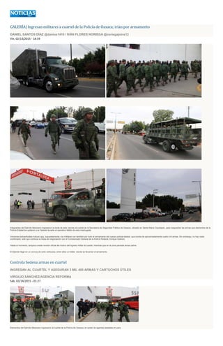 GALERÍA| Ingresan militares a cuartel de la Policía de Oaxaca; irían por armamento
DANIEL SANTOS DÍAZ @danius1410 / IVÁN FLORES NORIEGA @noriegajoins13
Vie, 02/13/2015 - 18:39
Integrantes del Ejército Mexicano ingresaron la tarde de este viernes al cuartel de la Secretaría de Seguridad Pública de Oaxaca, ubicado en Santa María Coyotepec, para resguardar las armas que elementos de la
Policía Estatal les quitaron a la Federal durante el operativo fallido de esta madrugada.
Versiones extraoficiales indican que, supuestamente, los militares van también por todo el armamento del cuerpo policial estatal, que consta de aproximadamente cuatro mil armas. Sin embargo, no hay nada
confirmado, sólo que continúa la mesa de negociación con el Comisionado General de la Policía Federal, Enrique Galindo.
Hasta el momento, tampoco existe versión oficial del motivo del ingreso militar al cuartel, mientras que en la zona persiste tensa calma.
El Ejército llegó en un convoy de ocho vehiculos, entre ellos un tráiler, donde se llevarían el armamento.
Controla Sedena armas en cuartel
INGRESAN AL CUARTEL Y ASEGURAN 3 MIL 400 ARMAS Y CARTUCHOS ÚTILES
VIRGILIO SÁNCHEZ/AGENCIA REFORMA
Sáb, 02/14/2015 - 01:27
Elementos del Ejército Mexicano ingresaron al cuartel de la Policía de Oaxaca, en poder de agentes estatales en paro.
 