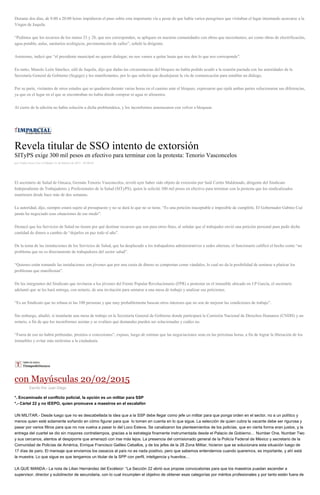 Durante dos días, de 8:00 a 20:00 horas impidieron el paso sobre esta importante vía a pesar de que había varios peregrinos que visitaban el lugar intentando acercarse a la
Virgen de Juquila.
“Pedimos que los recursos de los ramos 33 y 28, que nos corresponden, se apliquen en nuestras comunidades con obras que necesitamos; así como obras de electrificación,
agua potable, aulas, sanitarios ecológicos, pavimentación de calles”, señaló la dirigente.
Asimismo, indicó que “el presidente municipal no querer dialogar; no nos vamos a quitar hasta que nos den lo que nos corresponde”.
En tanto, Manolo León Sánchez, edil de Juquila, dijo que dadas las circunstancias del bloqueo no había podido acudir a la reunión pactada con las autoridades de la
Secretaría General de Gobierno (Segego) y los manifestantes, por lo que solicitó que desalojaran la vía de comunicación para entablar un diálogo.
Por su parte, visitantes de otros estados que se quedaron durante varias horas en el camino ante el bloqueo, expresaron que ojalá ambas partes solucionaran sus diferencias,
ya que en el lugar en el que se encontraban no había dónde comprar ni agua ni alimentos.
Al cierre de la edición no había solución a dicha problemática, y los inconformes amenazaron con volver a bloquear.
Revela titular de SSO intento de extorsión
SITyPS exige 300 mil pesos en efectivo para terminar con la protesta: Tenorio Vasconcelos
por Yadira Sosa Cruz el Sábado 21 de febrero de 2015 - 05:00:05
El secretario de Salud de Oaxaca, Germán Tenorio Vasconcelos, reveló ayer haber sido objeto de extorsión por Saúl Cortés Maldonado, dirigente del Sindicato
Independiente de Trabajadores y Profesionales de la Salud (SITyPS), quien le solicitó 300 mil pesos en efectivo para terminar con la protesta que los sindicalizados
mantienen desde hace más de dos semanas.
La autoridad, dijo, siempre estará sujeto al presupuesto y no se dará lo que no se tiene. “Es una petición inaceptable e imposible de cumplirle. El Gobernador Gabino Cué
jamás ha negociado esas situaciones de ese modo”.
Destacó que los Servicios de Salud no tienen por qué destinar recursos que son para otros fines, al señalar que el trabajador envió una petición personal para pedir dicha
cantidad de dinero a cambio de “dejarlos en paz todo el año”.
De la toma de las instalaciones de los Servicios de Salud, que ha desplazado a los trabajadores administrativos a sedes alternas, el funcionario calificó el hecho como “un
problema que no es directamente de trabajadores del sector salud”.
“Quienes están tomando las instalaciones son jóvenes que por una cuota de dinero se comportan como vándalos, lo cual no da la posibilidad de sentarse a platicar los
problemas que manifiestan”.
De los integrantes del Sindicato que invitaron a los jóvenes del Frente Popular Revolucionario (FPR) a protestar en el inmueble ubicado en J.P García, el secretario
adelantó que se les hará entrega, con notario, de una invitación para sentarse a una mesa de trabajo y analizar sus peticiones.
“Es un Sindicato que no rebasa ni las 100 personas y que muy probablemente buscan otros intereses que no son de mejorar las condiciones de trabajo”.
Sin embargo, añadió, sí instalarán una mesa de trabajo en la Secretaría General de Gobierno donde participará la Comisión Nacional de Derechos Humanos (CNDH) y un
notario, a fin de que los inconformes asistan y se evalúen qué demandas pueden ser solucionadas y cuáles no.
“Fuera de eso no habrá prebendas, premios o concesiones”, expuso, luego de estimar que las negociaciones sean en las próximas horas, a fin de lograr la liberación de los
inmuebles y evitar más molestias a la ciudadanía.
con Mayúsculas 20/02/2015
Escrito Por Juan Diego
*. Encaminado el conflicto policial, la opción es un militar para SSP
*.- Cártel 22 y no IEEPO, quien promueve a maestros en el escalafón
UN MILITAR.- Desde luego que no es descabellada la idea que a la SSP debe llegar como jefe un militar para que ponga orden en el sector, no a un político y
menos quien esté solamente soñando en cómo figurar para que lo tomen en cuenta en lo que sigue. La selección de quien cubra la vacante debe ser rigurosa y
pasar por varios filtros para que no nos vuelva a pasar lo del Loco Esteva. Se canalizaron los planteamientos de los policías, que en cierta forma eran justos, y la
entrega del cuartel se dio sin mayores contratiempos, gracias a la estrategia finamente instrumentada desde el Palacio de Gobierno… Number One, Number Two
y sus cercanos, atentos al despiporre que amenazó con irse más lejos. La presencia del comisionado general de la Policía Federal de México y secretario de la
Comunidad de Policías de América, Enrique Francisco Galileo Ceballos, y de los jefes de la 28 Zona Militar, hicieron que se solucionara esta situación luego de
17 días de paro. El mensaje que enviamos los oaxacos al país no es nada positivo, pero que sabemos entendernos cuando queremos, es importante, y ahí está
la muestra. Lo que sigue es que tengamos un titular de la SPP con perfil, inteligencia y huevitos…
LA QUE MANDA.- La nota de Lilian Hernández del Excélsior: “La Sección 22 abrió sus propias convocatorias para que los maestros puedan ascender a
supervisor, director y subdirector de secundaria, con lo cual incumplen el objetivo de obtener esas categorías por méritos profesionales y por tanto están fuera de
 