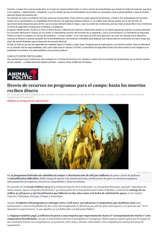 Guerrero. A pesar de lo que se pueda decir, en el caso de nuestra entidad existe un marco mínimo de entendimiento que impide los brotes de violencia, que tiene
a los maestros —relativamente— trabajando, y que ha evitado que las inconformidades se conviertan en amenazas o para la gobernabilidad, o para el proceso
electoral federal del presente año.
No obstante, de nuevo el problema más bien parece de percepciones. Pues conforme vayan pasando las semanas, y frente a dos antecedentes (el homicidio
violento de un precandidato y la inestabilidad de los servicios de seguridad pública) ruidosos, no va a faltar quien decida apostar por la ruta de tratar de
aprovechar estas situaciones para afirmar que el proceso electoral está en riesgo, y que no existen las condiciones para que éste se desarrolle en las condiciones
mínimas de seguridad y certeza para candidatos y ciudadanos.
Si alguien decide hacerlo, tendrá a su favor el hecho de que a diferencia de Guerrero y Michoacán (donde no ha habido agresiones directas a quienes participan
en el proceso electoral) en Oaxaca ya va a existir un antecedente concreto del homicidio de un aspirante; y que si la Procuraduría y la Secretaría de Seguridad
Pública no tienen el cuidado y el esmero de esclarecer —y hacer creíble— en el corto plazo el móvil de la ejecución, así como las razones que la detonaron,
entonces le ofrecerá a quienes apuesten por la desestabilización, herramientas invaluables para asegurar que Oaxaca está en condiciones de mayor riesgo que
todas las demás entidades para el desarrollo del proceso electoral.
Al final, se trata de que las dos dependencias estatales hagan su trabajo y eviten dejar márgenes para la especulación y el provecho político. Esto se entendería
en un contexto real de responsabilidad, pero quién sabe pues en Oaxaca, la PGJE y la Secretaría de Seguridad Pública han demostrado mucho desgano en la
posibilidad de contribuir a la gobernabilidad y los procesos políticos.
CONFLICTO ENTRE PARTICULARES
Hay quienes dicen que la trifulca que hubo anteayer en la Central Camionera es en realidad un pleito entre dos familias de transportistas que se sienten dueñas
de ese cotizado —y deliberadamente desaprovechado— espacio anexo al Mercado de Abasto.
Desvío de recursos en programas para el campo: hasta los muertos
reciben dinero
En 12 programas de la Sagarpa para subsidios al campo se desviaron más de mil 500 millones de pesos, de acuerdo con la Auditoría
Superior de la Federación.
FEBRERO 20, 2015Nayeli Roldán (@nayaroldan)
Foto: Cuartoscuro.
En 12 programas federales de subsidios al campo se desviaron más de mil 500 millones de pesos a través de padrones
conbeneficiarios fallecidos, doble entrega de apoyos a las mismas personas, justificaciones de gasto con facturas irregulares,
subcontratación de empresas, recursos no comprobados y obras inconclusas.
De acuerdo con la Cuenta Pública 2013 de la Auditoría Superior de la Federación, en el programa Procampo, apartado “Agricultura de
Autoconsumo, Apoyo a Pequeños Productores” que forma parte de la Cruzada Nacional Contra el Hambre, se detectó la entrega de un
millón 41 mil pesos a 362 beneficiarios que fallecieron dos años antes a la fecha de solicitud de apoyo, en los estados
Guerrero, Chihuahua, Durango, Chiapas y Tamaulipas.
Aunque el objetivo del programa es entregar entre 2 mil 200 y 130 mil pesos a campesinos que siembran maíz para
autoconsumo y viven en localidades de alta y muy alta marginación, se desviaron 424 mil 600 pesos para apoyar a 101 personas que “no se
demostró su supervivencia”, lo que significa un “probable daño a la Hacienda Pública”.
La Sagarpa también pagó 4 millones de pesos a una empresa que supuestamente haría el “acompañamiento técnico” a los
campesinos beneficiados, sin que la contratación estuviera contemplada en el programa. Dicha empresa reportó gastos por la compra de
una camioneta Toyota, tres computadoras, un proyector, entre otros y además, subcontrató a otra compañía para realizar las tareas de
capacitación.
 