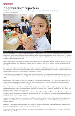 Noejercendineroenplanteles
La ASF señala subejercicios y desvíos. Los estados no aplican recursos para Escuelas de Tiempo Completo
21/02/2015 04:50 Lilian Hernández
El programa de la SEP incluye comedores y actividades extracurriculares en las ETC. Foto: Cuartoscuro
CIUDAD DE MÉXICO, 21 de febrero.- La Auditoría Superior de la Federación (ASF) detectó que existen subejercicios significativos y
recurrentes en algunos programas y fondos en los estados. Uno de ellos es el programa Escuelas de Tiempo Completo (ETC), el cual tuvo
en 2013 un subejercicio de 65.6% del importe asignado; es decir, que más de la mitad del dinero transferido a los estados no fue ejercido
de manera correcta al programa educativo.
En 2013, la SEP dispuso de un presupuesto superior a los seis mil 103 millones de pesos para abrir más de ocho mil planteles de ese tipo
y continuar el esquema en las ya existentes, de los cuales hubo una reducción a cinco mil 490 millones, los cuales fueron transferidos a
los estados.
Incluso, el presidente Enrique Peña Nieto destacó en su Informe de Gobierno de 2014 que ese tipo de escuela aumentó más del doble, lo
cual representa un avance en la calidad educativa, pues se trata de planteles en los que la jornada de actividades se duplica con actividades
lúdicas extracurriculares, para tener una formación más integral en alumnos.
A pesar de que ese programa inició en el sexenio pasado, en el ciclo escolar 2007-2008, la actual administración le dio un impulso mayor
al destinarle más del doble de los recursos en 2014 y elevar el número de escuelas de ese tipo, pues la meta es llegar a 40 mil planteles en
2018.
Sin embargo, al 31 de diciembre de 2013 sólo se ejerció 65.6% de los recursos etiquetados para ETC, a pesar de que se transfirieron los
recursos federales a cada una de las entidades, por lo que la ASF recomendó a la SEP tener mecanismos de control y supervisión del
dinero, para que los estados lo apliquen en tiempo y forma.
El Informe de la Fiscalización de la Cuenta Pública 2013 reportó que la dirección de la SEP encargada del programa “no proporcionó los
informes trimestrales de avances físicos financieros de las acciones del programa de las 31 entidades”, además de que en 22 estados hizo
falta la entrega de al menos un informe trimestral.
Entre las irregularidades financieras, la ASF detectó que Colima, Chiapas, Durango, Estado de México, Nuevo León, Oaxaca, Querétaro,
Tlaxcala y Veracruz no entregaron los informes de cuatro trimestres de 2013, por lo que la SEP fue incapaz de documentar los avances de
Escuelas de Tiempo Completo en esos estados.
Ante la ausencia de una supervisión al presupuesto que la SEP entregó a los estados, el organismo fiscalizador solicitó a la dependencia
establecer un control preciso sobre los informes trimestrales, para evitar el subejercicio y el mal uso de los recursos por parte de los
gobiernos estatales.
La auditoría a ese programa mostró que Chiapas fue la entidad que recibió el monto más alto, superior a 459 millones de pesos; pero la
entidad no entregó ninguno de los cuatro informes trimestrales de ese año.
Asimismo, los auditores encontraron malos usos en Aguascalientes, donde pagaron la nómina de profesores y otros pagos en California,
Coahuila, Hidalgo y Morelos.
 
