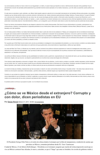 Los comunicadores se aferran al menor indicio de una irregularidad o un delito y no paran hasta que descifran la trama o definitivamente descartan dicha posibilidad. Esa es
precisamente la función del periodista (afortunadamente hoy ya también tenemos buenos ejemplos en los medios mexicanos), y por ello nadie se sorprende cuando publican sus
denuncias.
En este caso se conjuntaron cuatro vertientes: una, México había logrado capturar la atención de la comunidad internacional por las llamadas reformas estructurales y los posibles
impactos que las mismas tendrían sobre la economía nacional e internacional; dos, medios mexicanos (particularmente Aristegui Noticias y Proceso) abrieron “la caja de Pandora”
con la denuncia de la llamada Casa Blanca de Las Lomas; tres, las nuevas tecnologías permiten acceder a información antes inaccesible, ya sea por las filtraciones o por la
posibilidad de analizar y cruzar bases de datos con rapidez; y, cuatro, la apertura a la inversión extranjera como consecuencia de las reformas legislativas también provoca que los
potenciales inversionistas observen más detenidamente a México y, por consiguiente, que la información sobre éste se vuelva más atractiva para las audiencias de esos países.
Fueron los mismos comunicadores oficiales los que atrajeron la atención de los medios internacionales. Ellos fueron los que sobrevendieron su proyecto, sobrevaloraron sus
consecuencias e impactos y menospreciaron la capacidad periodística de sus interlocutores. Basta recordar cómo festejaban el famoso Memo (Mexican Moment), a pesar de los
llamados a ser más cautelosos.
Con la mirada puesta en México, los medios internacionales también dieron cuenta del crimen de los soldados en Tlatlaya y de la desaparición de los normalistas de Ayotizinapa,
en Iguala; pero aunque pusieron al descubierto los crímenes de Estado y cuestionaron la actuación de las autoridades mexicanas, no fue sino a partir de noviembre, al destaparse
la información sobre la casa que el Grupo Higa había vendido en condiciones muy favorables a Angélica Rivera, cuando empezaron las críticas severas. Visibilizaron la incapacidad
para frenar la ola de violencia y la violación de los derechos humanos, lo cual explicaron por los antecedentes inmediatos; pero al combinarse dicha situación con la deshonestidad
y el cinismo del mismo presidente y su familia, se desató la crítica.
Por supuesto que el Wall Street Journal colocó como una de sus prioridades la investigación de las propiedades del presidente y su círculo cercano; se dedicó (o se dedica todavía)
a escudriñar toda la información relacionada con el patrimonio del grupo gobernante y denunciará todas las irregularidades y delitos que logre detectar.
Los casos del New York Times y Le Monde son muy distintos, pues los nombres de los políticos mexicanos aparecieron en medio de investigaciones más amplias y junto a
millonarios de muy diferentes nacionalidades. Claro que llama la atención el hecho de que los acompañantes de los políticos mexicanos sean empresarios y celebridades del
espectáculo o los deportes, principalmente.
Los políticos de México tampoco entienden que las posibilidades de mantener oculto su patrimonio, especialmente por lo abundante del mismo y por las prácticas irregulares o,
claramente, ilegales a las que recurren, se redujeron sustancialmente con el arribo de las nuevas tecnologías de la información.
Como tampoco están dispuestos a reconocer lo irregular, ilícito o incluso delictivo de sus prácticas, y mucho menos a cambiar su proceder, intentan respuestas y toman decisiones
que los hunden más. Así, cuando les avisaron (antes de que se difundiera públicamente) sobre la información de la Casa Blanca, decidieron cancelar la licitación del tren rápido
México-Querétaro, para intentar controlar los daños, sin darse cuenta de que esa era precisamente la aceptación tácita de la irregularidad.
La revisión de todas las medidas y declaraciones que han anunciado en relación con estos controvertidos hechos arroja un resultado similar. Y ello atrae más la atención de los
medios de comunicación (nacionales e internacionales), y permite a éstos abordar y detectar ángulos que originalmente habían pasado desapercibidos.
Contrario a lo que sucede en el gobierno mexicano (que se resiste a transparentar la información pública), en este caso no hay nada reservado y mucho menos confidencial: Los
únicos responsables de que el presidente, su familia, su gabinete y su grupo cercano ocupen espacios destacados en los medios internacionales son ellos mismos, porque nunca
midieron las consecuencias de sus actos y pensaron que jamás los iban a descubrir.
El problema está en la forma en que ejercen el poder, no en la difusión de sus abusos.
¿Cómo se ve México desde el extranjero? Corrupto y
con dolor, dicen periodistas en EU
Por Sergio Rincón febrero 21, 2015 - 00:05h 15 Comentarios
El Presidente Enrique Peña Nieto es el centro de críticas desde el extranjero por la falta de transparencia y rendición de cuentas que
prevalece en México, comentan periodistas desde EU. Foto: Cuartoscuro
Ciudad de México, 21 de febrero (SinEmbargo).– Periodistas en el extranjero aseguran que mucha de la descomposición social que se
vive en México comenzó hace décadas; lo nuevo, coinciden, es que el “fango” que antes se limitaba a los niveles de gobierno medio y
 