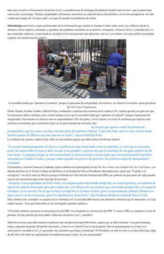 bajo, hoy envuelve a funcionarios de primer nivel, y consideran que la estrategia del gobierno federal ante la crisis –que se generó por
casos como Ayotzinapa, Tlatlaya, propiedades millonarias, asesinatos, la caída del precio del petróleo y el recorte presupuestal– ha sido
vender una imagen de “no pasa nada”, en lugar de atender los problemas de fondo.
SinEmbargo entrevistó a cuatro profesionales de la información que residen en Estados Unidos sobre cómo ven a México desde la
distancia. Entre suspiros, carraspeos y gruñidos, hay palabras constantes en su opinión: corrupción, violencia, dolor y contradicción. Lo
que sorprende, expresan, es que desde la sociedad civil se ha generado una oposición, una luz y un rechazo a la clase política que podría
explotar una transformación radical.
La sociedad tendrá que “apretarse el cinturón” porque el panorama de inseguridad y favoritismo, no alienta la inversión, opina periodista
de CNN. Foto: Cuartoscuro.
Desde Atlanta, Estados Unidos, Gabriela Frías, conductora y reportera de economía de la cadena CNN, explicó que hay un gran reto que
los mexicanos deben enfrentar, pues vienen tiempos en los que la sociedad tendrá que “apretarse el cinturón” porque el panorama de
inseguridad y favoritismo no alienta a nuevos emprendedores. Por otra parte, a nivel interno, no existe la confianza que impulse unas
reformas estructurales que conviertan al país en un polo mundial de inversión, dijo.
“Encuentro un país con dos historias, dos narrativas: por un lado la de un país que quiere vender la promesa de
prosperidad y que las cosas van bien, ésta por parte del gobierno federal. Y por otro lado, una voz muy sonora desde
muchos puntos de México que dice que no es cierto”, expuso Gabriela Frías.
La rendición de cuentas, explicó Frías, debe ser una medida urgente que debe tomar el Gobierno federal.
“En un país donde programas de alivio a la pobreza no han funcionado como se esperaba, yo creo que es necesario
poner las cartas sobre la mesa y decir en qué se ha gastado y explicar por qué el resultado de ese gasto público no ha
sido mejor. Es urgente porque se está encareciendo el financiamiento externo dado que está normalizando la política
monetaria en Estados Unidos y porque están cayendo los precios del petróleo. No podemos dejar de transparentar”,
consideró.
El periodista y escritor Francisco Goldman, quien colabora en la prestigiada revista The New Yorker y en el diario The New York Times, y es
además profesor en el Trinity College de Hartfod y en la Fundación Nuevo Periodismo Iberoamericano, opinó que “el poder y la
corrupción” van de la mano en México porque el Partido de la Revolución Institucional (PRI) que gobernó en gran parte del siglo pasado,
nunca creó mecanismo para evitar este tipo de acciones.
“Respecto a las propiedades de Peña Nieto, en cualquier parte del mundo donde hay un sistema político, los partidos de
oposición estarían brincando para aprovechar esto. [en México] Es un silencio que cala hondo porque ellos son igual de
corruptos. Es lo normal. No es que no haya corrupción en Estados Unidos, pero si sorprendieran a Barack Obama con
algo como lo de las mansiones, para los republicanos sería fiesta”, dijo Goldman desde la ciudad de Nueva York.
Para cambiar esto, consideró, se requiere de la voluntad civil: la sociedad debe buscar una alternativa electoral que la represente y le exija
rendir cuentas, “cosa que hasta ahora se ha restringido a partidos políticos.
“El Estado moderno mexicano es una proyección del PRI. La corrupción es construcción del PRI. Y como el PRI, se comporta el resto de
partidos. No hay partido que haya dado evidencias contrarias a eso”, consideró.
Sobre las acciones que debe realizar el gobierno que encabeza Enrique Peña Nieto, sugirió que se debe enfrentar “este gran hartazgo,
enojo y aparente despertar del pueblo mexicano. ¿Cómo le va a hacer? Esa es una pregunta. Pero la gran pregunta es ¿Cómo va a
reaccionar la sociedad civil? ¿A qué grado van a permitir que llegue su hartazgo? El Presidente ya está en crisis y es muy difícil que salga
de ahí. Pero ello debe ser capitalizado favorablemente para el país. Es una oportunidad”.
 