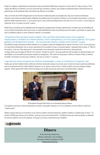 Desde Los Ángeles, ciudad donde recientemente radica la periodista Hilda García, luego de vivir por más de 15 años en Nueva York,
explicó que México se enfrenta a un crisis social más que económica o política, que siempre ha padecido donde al final del día hay un
gobierno que no da respuestas claras ante hechos que afectan a la sociedad.
“Hay un Comité de la ONU [Organización de las Naciones Unidas] haciendo recomendaciones, hay una Comisión de Derechos
Humanos, hay instancias internacionales señalando, hay publicaciones de la prensa en México y en el extranjero denunciado, y no hay un
gobierno dando respuestas claras. A veces pienso que es como cuando psicológicamente crees que no lo ves no existe. A veces tengo esa
impresión, de no, no toquen ese tema”, expuso.
Hilda García, periodista que ha trabajado temas de migración, desapariciones forzadas, digitalización, consideró que las autoridades de
los tres órdenes del gobierno tienen que asumir su responsabilidad ante todos los problemas que han surgido y que brinde un espacio para
que la ciudadanía exprese su sentir, denuncie crímenes y sea atendida.
“[El gobierno] Tiene que hacer un plan completo. Tiene que haber autenticidad, porque vienen organismo
internacionales a contradecir las versiones oficiales, vienen a deslegitimizar, y eso no le gusta al gobierno. No le gustan
palabras como desapariciones forzadas… Por eso tienen que informar y trabajar con la sociedad”, aseguró.
Para Rubén Luengas, periodista también radicado en Los Ángeles y quien ha trabajado para la cadena Telemundo y Entre Noticias,proyecto
en el que labora actualmente, hay un sector mayoritario de la sociedad civil que se encuentra apático. Argumentó que en parte, el “México
de mentira”, el de una “falsa democracia”, está sustentado en una formación a partir de la televisión y del espectáculo.
Luengas afirmó que la imagen de México en el exterior “está por los suelos”, acusa que gobiernos del extranjero no han presionado a las
autoridades ni a la sociedad mexicana para atender las emergencias. “Por menos de lo que pasa en México, Estados Unidos ya hubiera
invadido a Venezuela si tuviera estos conflictos. ¿Por qué no lo hace?”, cuestiona.
“Aquí del norte no hay una presión que exhiba las irregularidades, y menos si se beneficia a los negocios”, dijo.
Explica que incluso Estados Unidos celebra las reformas estructurales porque le conviene, pero no mete las manos cuando hay problemas
pasó en la administración de Felipe Calderón Hinojosa con su “guerra contra el narco”, donde se debió crear una estrategia integral
regional. “Hasta apenas Bill Clinton ofreció disculpas, pero la gran mayoría de americanos está desinformado”, planteó.
El Presidente Enrique Peña Nieto con su homólogo Barack Obama.
Si el gobierno mexicano continua apostando por atender a las grandes empresas y no a los ciudadanos, advirtió, México tendrá una
“corporocracia”.
Rubén Luengas opinó que a los políticos no les interesa cambiar, hacerles propuestas o pedirles cambios es “pedirle peras al olmo”, “es
pedirle al Diablo que termine con el infierno”, para que exista una transformación: “el gobierno tiene que renunciar porque no defiende
los intereses públicos sino de las empresas. Tiene que convertirse, transformarse por completo”.
Dinero
Si las elecciones fueran hoy...
Morena, abstención, voto en blanco
Favorecen cambio de partido en el DF
ENRIQUE GALVÁN OCHOA
 