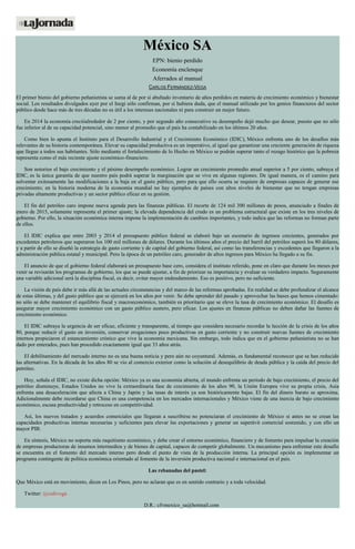 México SA
EPN: bienio perdido
Economía enclenque
Aferrados al manual
CARLOS FERNÁNDEZ-VEGA
El primer bienio del gobierno peñanietista se suma al de por sí abultado inventario de años perdidos en materia de crecimiento económico y bienestar
social. Los resultados divulgados ayer por el Inegi sólo confirman, por si hubiera duda, que el manual utilizado por los genios financieros del sector
público desde hace más de tres décadas no es útil a los intereses nacionales ni para construir un mejor futuro.
En 2014 la economía crecióalrededor de 2 por ciento, y por segundo año consecutivo su desempeño dejó mucho que desear, puesto que no sólo
fue inferior al de su capacidad potencial, sino menor al promedio que el país ha contabilizado en los últimos 20 años.
Como bien lo apunta el Instituto para el Desarrollo Industrial y el Crecimiento Económico (IDIC), México enfrenta uno de los desafíos más
relevantes de su historia contemporánea. Elevar su capacidad productiva es un imperativo, al igual que garantizar una creciente generación de riqueza
que llegue a todos sus habitantes. Sólo mediante el fortalecimiento de lo Hecho en México se podrán superar tanto el rezago histórico que la pobreza
representa como el más reciente ajuste económico-financiero.
Son notorios el bajo crecimiento y el pésimo desempeño económico. Lograr un crecimiento promedio anual superior a 5 por ciento, subraya el
IDIC, es la única garantía de que nuestro país podrá superar la marginación que se vive en algunas regiones. De igual manera, es el camino para
solventar exitosamente las modificaciones a la baja en el gasto público, pero para que ello ocurra se requiere de empresas capaces de generar ese
crecimiento; en la historia moderna de la economía mundial no hay ejemplos de países con altos niveles de bienestar que no tengan empresas
privadas altamente productivas y un sector público eficaz en su gestión.
El fin del petróleo caro impone nueva agenda para las finanzas públicas. El recorte de 124 mil 300 millones de pesos, anunciado a finales de
enero de 2015, solamente representa el primer ajuste; la elevada dependencia del crudo es un problema estructural que existe en los tres niveles de
gobierno. Por ello, la situación económica interna impone la implementación de cambios importantes, y todo indica que las reformas no forman parte
de ellos.
El IDIC explica que entre 2003 y 2014 el presupuesto público federal se elaboró bajo un escenario de ingresos crecientes, generados por
excedentes petroleros que superaron los 100 mil millones de dólares. Durante los últimos años el precio del barril del petróleo superó los 80 dólares,
y a partir de ello se diseñó la estrategia de gasto corriente y de capital del gobierno federal, así como las transferencias y excedentes que llegaron a la
administración pública estatal y municipal. Pero la época de un petróleo caro, generador de altos ingresos para México ha llegado a su fin.
El anuncio de que el gobierno federal elaborará un presupuesto base cero, considera el instituto referido, pone en claro que durante los meses por
venir se revisarán los programas de gobierno, los que se puede ajustar, a fin de priorizar su importancia y evaluar su verdadero impacto. Seguramente
una variable adicional será la disciplina fiscal, es decir, evitar mayor endeudamiento. Eso es positivo, pero no suficiente.
La visión de país debe ir más allá de las actuales circunstancias y del marco de las reformas aprobadas. En realidad se debe profundizar el alcance
de estas últimas, y del gasto público que se ejercerá en los años por venir. Se debe aprender del pasado y aprovechar las bases que hemos cimentado:
no sólo se debe mantener el equilibrio fiscal y macroeconómico, también es prioritario que se eleve la tasa de crecimiento económico. El desafío es
asegurar mayor crecimiento económico con un gasto público austero, pero eficaz. Los ajustes en finanzas públicas no deben dañar las fuentes de
crecimiento económico.
El IDIC subraya la urgencia de ser eficaz, eficiente y transparente, al tiempo que considera necesario recordar la lección de la crisis de los años
80, porque reducir el gasto en inversión, conservar erogaciones poco productivas en gasto corriente y no construir nuevas fuentes de crecimiento
internos propiciaron el estancamiento crónico que vive la economía mexicana. Sin embargo, todo indica que en el gobierno peñanietista no se han
dado por enterados, pues han procedido exactamente igual que 33 años atrás.
El debilitamiento del mercado interno no es una buena noticia y pero aún no coyuntural. Además, es fundamental reconocer que se han reducido
las alternativas. En la década de los años 80 se vio al comercio exterior como la solución al desequilibrio de deuda pública y la caída del precio del
petróleo.
Hoy, señala el IDIC, no existe dicha opción: México ya es una economía abierta, el mundo enfrenta un periodo de bajo crecimiento, el precio del
petróleo disminuye, Estados Unidos no vive la extraordinaria fase de crecimiento de los años 90, la Unión Europea vive su propia crisis, Asia
enfrenta una desaceleración que afecta a China y Japón y las tasas de interés ya son históricamente bajas. El fin del dinero barato se aproxima.
Adicionalmente debe recordarse que China es una competencia en los mercados internacionales y México viene de una inercia de bajo crecimiento
económico, escasa productividad y retroceso en competitividad.
Así, los nuevos tratados y acuerdos comerciales que llegaran a suscribirse no potenciaran el crecimiento de México si antes no se crean las
capacidades productivas internas necesarias y suficientes para elevar las exportaciones y generar un superávit comercial sostenido, y con ello un
mayor PIB.
En síntesis, México no soporta más raquitismo económico, y debe crear el entorno económico, financiero y de fomento para impulsar la creación
de empresas productoras de insumos intermedios y de bienes de capital, capaces de competir globalmente. Un mecanismo para enfrentar este desafío
se encuentra en el fomento del mercado interno pero desde el punto de vista de la producción interna. La principal opción es implementar un
programa contingente de política económica orientado al fomento de la inversión productiva nacional e internacional en el país.
Las rebanadas del pastel:
Que México está en movimiento, dicen en Los Pinos, pero no aclaran que es en sentido contrario y a toda velocidad.
Twitter: @cafevega
D.R.: cfvmexico_sa@hotmail.com
 
