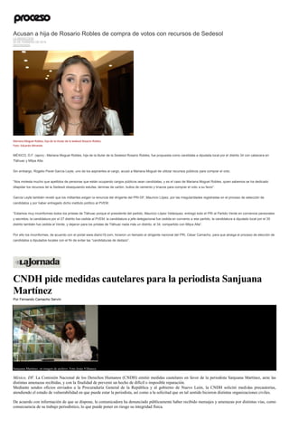Acusan a hija de Rosario Robles de compra de votos con recursos de Sedesol
LA REDACCIÓN
20 DE FEBRERO DE 2015
DESTACADO
Mariana Moguel Robles, hija de la titular de la Sedesol Rosario Robles.
Foto: Eduardo Miranda
MÉXICO, D.F. (apro).- Mariana Moguel Robles, hija de la titular de la Sedesol Rosario Robles, fue propuesta como candidata a diputada local por el distrito 34 con cabecera en
Tláhuac y Milpa Alta.
Sin embargo, Rogelio Pavel García Leyte, uno de los aspirantes al cargo, acusó a Mariana Moguel de utilizar recursos públicos para comprar el voto.
“Nos molesta mucho que apellidos de personas que están ocupando cargos públicos sean candidatas, y es el caso de Mariana Moguel Robles, quien sabemos se ha dedicado
dilapidar los recursos de la Sedesol obsequiando estufas, láminas de cartón, bultos de cemento y tinacos para comprar el voto a su favor”.
García Leyte también reveló que los militantes exigen la renuncia del dirigente del PRI-DF, Mauricio López, por las irregularidades registradas en el proceso de selección de
candidatos y por haber entregado dicho instituto político al PVEM.
“Estamos muy inconformes todos los priistas de Tláhuac porque el presidente del partido, Mauricio López Velázquez, entregó todo el PRI al Partido Verde en convenios personales
y secretos; la candidatura por el 27 distrito fue cedida al PVEM, la candidatura a jefe delegacional fue cedida en convenio a ese partido, la candidatura a diputado local por el 35
distrito también fue cedida al Verde, y dejaron para los priistas de Tláhuac nada más un distrito, el 34, compartido con Milpa Alta”.
Por ello los inconformes, de acuerdo con el portal www.diario19.com, hicieron un llamado al dirigente nacional del PRI, César Camacho, para que atraiga el proceso de elección de
candidatos a diputados locales con el fin de evitar las “candidaturas de dedazo”.
CNDH pide medidas cautelares para la periodista Sanjuana
Martínez
Por Fernando Camacho Servín
Sanjuana Martínez, en imagen de archivo. Foto Jesús Villaseca
México, DF. La Comisión Nacional de los Derechos Humanos (CNDH) emitió medidas cautelares en favor de la periodista Sanjuana Martínez, ante las
distintas amenazas recibidas, y con la finalidad de prevenir un hecho de difícil o imposible reparación.
Mediante sendos oficios enviados a la Procuraduría General de la República y al gobierno de Nuevo León, la CNDH solicitó medidas precautorias,
atendiendo el estado de vulnerabilidad en que puede estar la periodista, así como a la solicitud que en tal sentido hicieron distintas organizaciones civiles.
De acuerdo con información de que se dispone, la comunicadora ha denunciado públicamente haber recibido mensajes y amenazas por distintas vías, como
consecuencia de su trabajo periodístico, lo que puede poner en riesgo su integridad física.
 