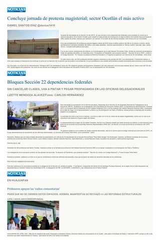 Concluye jornada de protesta magisterial; sector Ocotlán el más activo
DANIEL SANTOS DÍAZ @danius1410
Durante las actividades de la Sección 22 del SNTE, en que cercaron cinco dependencias federales como protesta en contra de la
reforma educativa, fue el sector Ocotlán quien resaltó en esta jornada de movilización al dejar el edificio del Instituto Nacional Electoral
(INE) repletó de pintas, mismas que realizaron con aerosol. En el resto de las oficinas tomadas, todo transcurrió con normalidad.
Eran aproximadamente 80 profesores quienes llegaron desde las 8:00 horas al edifico anterior del INE en la colonia La Noria, donde
permanecieron sentados alrededor del edifico y las calles aledañas, mientras aprovechaban el “tiempo muerto” para leer, tejer, comer,
dormir, o simplemente platicar entre ellos.
Fue en las nuevas instalaciones del instituto, en la prolongación de la calle Manuel Fernández Fiallo, donde los mentores pintarrajearon
todas las paredes del edifico con leyendas como: “Evaluación al Presidente, que presente examen”, “Sección 22 de la CNTE...rumbo a
la Huelga Nacional”, “En Oaxaca no pasará la Reforma Educativa” y “Exigimos la aparición con vida de los 43 normalistas”, entre otras.
En este mismo sitio, los 200 profesores también pegaron cartulinas en las puertas del INE y sus alrededores, y finalmente realizar un
mitin para recalcar la importancia de continuar la lucha con la intención de no permitir que se evalúe a los profesores, lo que consideraron una medida administrativa creada únicamente para sancionar a los docentes.
Por otra parte, en el Servicio de Administración Tributaria (SAT) se manifestaron cerca de 150 maestros quienes permanecieron sentados y tan sólo colocaron una lona para taparse del sol; mismo caso del CDI del
PRI, donde llegaron 80 profesores. Así como en las oficinas de la delegación de la Secretaria de Educación Pública (SEP) con la participación de 100 docentes.
Bloquea Sección 22 dependencias federales
SIN CANCELAR CLASES, VAN A PINTAR Y PEGAR PROPAGANDA EN LAS OFICINAS DELEGACIONALES
LIZETTE MENDOZA ALAVEZ/Fotos: CARLOS HERNÁNDEZ
Para demandar la cancelación de la reforma educativa, integrantes de la Sección 22 del Sindicato Nacional de Trabajadores de la
Educación (SNTE), protestaron en la delegación de la Secretaría de Educación Pública (SEP), la Secretaría de Administración Tributaria
(SAT), la Comisión para el Desarrollo de los Pueblos Indígenas (CDI) y en los módulos del Instituto Nacional Electoral (INE), localizados
en la calle de Yagul, en el fraccionamiento La Noria y en la prolongación de Fiallo y Periférico, donde pintaron la fachada del inmueble y
pegaron su propaganda.
La actividad dio inicio a las 8 de la mañana, y se llevó a cabo con el 30 por ciento de las bases magisteriales, motivo por el cual no se
cancelaron las clases en ninguna región del estado.
La representante de la región de los Valles Centrales, Norma Cruz Vásquez resaltó que estas acciones se realizan a nivel nacional como
parte de los acuerdos de la Asamblea Nacional Representativa (ANR) del 7 de febrero, en la que se acordó la movilización del CNTE
nacional.
"Al gobierno federal no se le deben de olvidar nuestras demandas, este es el camino para la huelga nacional que promueve la CNTE, en
la que demandaremos la cancelación de las reformas estructurales y la renuncia de Enrique Peña Nieto, como presidente", indicó.
Asimismo, destacó que con esta protesta demandan la presentación con vida de los 43 estudiantes de la Escuela Normal Rural "Raúl Isidro Burgos" de Ayotzinapa, Guerrero, la libertad inmediata de los presos
políticos de conciencia; Mario Olivera Osorio, Lauro Atilano Grijalva, Damián Gallardo Martínez, Sara Altamirano y Leonel Manzano Sosa, acusados de secuestro y delincuencia organizada.
PINTAS EN EL INE
Alrededor de 300 profesores del Sector Ocotlán, realizaron pintas en la fachada de la dirección del Instituto Nacional Electoral (INE) en la capital, localizada en la prolongación de Fiallo y Periférico.
Los trabajadores de la educación pintaron en las paredes las leyendas: "Evaluación al Presidente, que presente examen", "Sección 22 rumbo a la Huelga Nacional" y "Fuera Enrique Peña Nieto".
Durante la protesta, realizaron un mitin en el que se manifestaron contra las reformas estructurales, a las que acusaron de dañar los derechos laborales de los profesores.
PROTESTAN TAMBIÉN EN PINOTEPA
Para dar cobertura a la convocatoria emitida por la dirigencia de la Sección 22, emitida el martes 17 de febrero, integrantes del Sector 02 de Santiago Pinotepa Nacional, de la región de la Costa bloquearon las
dependencias la Comisión Federal de Electricidad (CFE), la delegación del INE, la SAGARPA, la SEDESOL y las instalaciones de la Policía Federal.
EN HUAJUAPAN
Profesores apoyan las 'radios comunitarias'
PIDEN QUE NO SE CIERREN ESTOS ESPACIOS; ADEMÁS, MANIFIESTAN SU RECHAZO A LAS REFORMAS ESTRUCTURALES
LESLI AGUILAR/CORRESPONSAL
HUAJUAPAN DE LEÓN, OAX.- Más de mil maestros del sector Huajuapan protestaron frente a diversos medios de comunicación en la ciudad, para pedir al Sindicato de Radio y Televisión (SIRT) ponga un alto a las
acciones que están desarrollando en Oaxaca, para sacar del aire a las radios comunitarias.
 