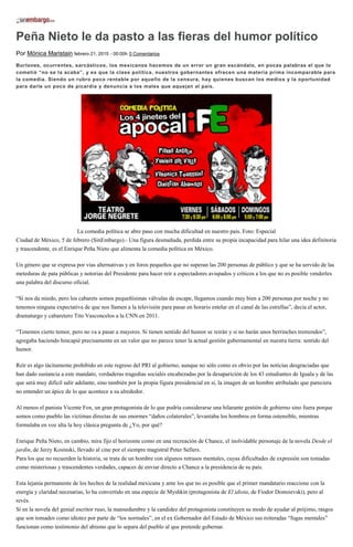 Peña Nieto le da pasto a las fieras del humor político
Por Mónica Maristain febrero 21, 2015 - 00:00h 0 Comentarios
Burlones, ocurrentes, sarcásticos, los mexicanos hacemos de un error un gran escándalo, en pocas palabras el que lo
cometió “no se la acaba”, y es que la clase política, nuestros gobernantes ofrecen una materia prima incomparable para
la comedia. Siendo un rubro poco rentable por aquello de la censura, hay quienes buscan los medios y la oportunidad
para darle un poco de picardía y denuncia a los males que aquejan al país.
La comedia política se abre paso con mucha dificultad en nuestro país. Foto: Especial
Ciudad de México, 5 de febrero (SinEmbargo).- Una figura desmañada, perdida entre su propia incapacidad para hilar una idea definitoria
y trascendente, es el Enrique Peña Nieto que alimenta la comedia política en México.
Un género que se expresa por vías alternativas y en foros pequeños que no superan las 200 personas de público y que se ha servido de las
meteduras de pata públicas y notorias del Presidente para hacer reír a espectadores avispados y críticos a los que no es posible venderles
una palabra del discurso oficial.
“Sí nos da miedo, pero los cabarets somos pequeñísimas válvulas de escape, llegamos cuando muy bien a 200 personas por noche y no
tenemos ninguna expectativa de que nos llamen a la televisión para pasar en horario estelar en el canal de las estrellas”, decía el actor,
dramaturgo y cabaretero Tito Vasconcelos a la CNN en 2011.
“Tenemos cierto temor, pero no va a pasar a mayores. Si tienen sentido del humor se reirán y si no harán unos berrinches tremendos”,
agregaba haciendo hincapié precisamente en un valor que no parece tener la actual gestión gubernamental en nuestra tierra: sentido del
humor.
Reír es algo tácitamente prohibido en este regreso del PRI al gobierno, aunque no sólo como es obvio por las noticias desgraciadas que
han dado sustancia a este mandato, verdaderas tragedias sociales encabezadas por la desaparición de los 43 estudiantes de Iguala y de las
que será muy difícil salir adelante, sino también por la propia figura presidencial en sí, la imagen de un hombre atribulado que pareciera
no entender un ápice de lo que acontece a su alrededor.
Al menos el panista Vicente Fox, un gran protagonista de lo que podría considerarse una hilarante gestión de gobierno sino fuera porque
somos como pueblo las víctimas directas de sus enormes “daños colaterales”, levantaba los hombros en forma ostensible, mientras
formulaba en voz alta la hoy clásica pregunta de ¿Yo, por qué?
Enrique Peña Nieto, en cambio, mira fijo el horizonte como en una recreación de Chance, el inolvidable personaje de la novela Desde el
jardín, de Jerzy Kosinski, llevado al cine por el siempre magistral Peter Sellers.
Para los que no recuerden la historia, se trata de un hombre con algunos retrasos mentales, cuyas dificultades de expresión son tomadas
como misteriosas y trascendentes verdades, capaces de enviar directo a Chance a la presidencia de su país.
Esta lejanía permanente de los hechos de la realidad mexicana y ante los que no es posible que el primer mandatario reaccione con la
energía y claridad necesarias, lo ha convertido en una especie de Myshkin (protagonista de El idiota, de Fiodor Dostoievski), pero al
revés.
Si en la novela del genial escritor ruso, la mansedumbre y la candidez del protagonista constituyen su modo de ayudar al prójimo, rasgos
que son tomados como idiotez por parte de “los normales”, en el ex Gobernador del Estado de México sus reiteradas “fugas mentales”
funcionan como testimonio del abismo que lo separa del pueblo al que pretende gobernar.
 