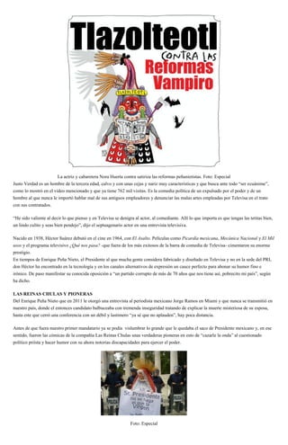 La actriz y cabaretera Nora Huerta contra satiriza las reformas peñanietistas. Foto: Especial
Justo Verdad es un hombre de la tercera edad, calvo y con unas cejas y nariz muy características y que busca ante todo “ser ecuánime”,
como lo mostró en el video mencionado y que ya tiene 762 mil visitas. Es la comedia política de un expulsado por el poder y de un
hombre al que nunca le importó hablar mal de sus antiguos empleadores y denunciar las malas artes empleadas por Televisa en el trato
con sus contratados.
“He sido valiente al decir lo que pienso y en Televisa se denigra al actor, al comediante. Allí lo que importa es que tengas las tetitas bien,
un lindo culito y seas bien pendejo”, dijo el septuagenario actor en una entrevista televisiva.
Nacido en 1938, Héctor Suárez debutó en el cine en 1964, con El Asalto. Películas como Picardía mexicana, Mecánica Nacional y El Mil
usos y el programa televisivo ¿Qué nos pasa? -que fuera de los más exitosos de la barra de comedia de Televisa- cimentaron su enorme
prestigio.
En tiempos de Enrique Peña Nieto, el Presidente al que mucha gente considera fabricado y diseñado en Televisa y no en la sede del PRI,
don Héctor ha encontrado en la tecnología y en los canales alternativos de expresión un cauce perfecto para abonar su humor fino e
irónico. De paso manifestar su conocida oposición a “un partido corrupto de más de 70 años que nos tiene así, pobrecito mi país”, según
ha dicho.
LAS REINAS CHULAS Y PIONERAS
Del Enrique Peña Nieto que en 2011 le otorgó una entrevista al periodista mexicano Jorge Ramos en Miami y que nunca se transmitió en
nuestro país, donde el entonces candidato balbuceaba con tremenda inseguridad tratando de explicar la muerte misteriosa de su esposa,
hasta este que cerró una conferencia con un débil y lastimero “ya sé que no aplauden”, hay poca distancia.
Antes de que fuera nuestro primer mandatario ya se podía vislumbrar lo grande que le quedaba el saco de Presidente mexicano y, en ese
sentido, fueron las cómicas de la compañía Las Reinas Chulas unas verdaderas pioneras en esto de “cazarle la onda” al cuestionado
político priísta y hacer humor con su ahora notorias discapacidades para ejercer el poder.
Foto: Especial
 