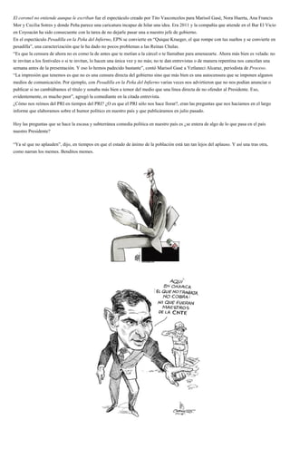 El coronel no entiende aunque le escriban fue el espectáculo creado por Tito Vasconcelos para Marisol Gasé, Nora Huerta, Ana Francis
Mor y Cecilia Sotres y donde Peña parece una caricatura incapaz de hilar una idea. Era 2011 y la compañía que atiende en el Bar El Vicio
en Coyoacán ha sido consecuente con la tarea de no dejarle pasar una a nuestro jefe de gobierno.
En el espectáculo Pesadilla en la Peña del Infierno, EPN se convierte en “Quique Krueger, el que rompe con tus sueños y se convierte en
pesadilla”, una caracterización que le ha dado no pocos problemas a las Reinas Chulas.
“Es que la censura de ahora no es como la de antes que te metían a la cárcel o te llamaban para amenazarte. Ahora más bien es velada: no
te invitan a los festivales o si te invitan, lo hacen una única vez y no más; no te dan entrevistas o de manera repentina nos cancelan una
semana antes de la presentación. Y eso lo hemos padecido bastante”, contó Marisol Gasé a Yetlaneci Alcaraz, periodista de Proceso.
“La impresión que tenemos es que no es una censura directa del gobierno sino que más bien es una autocensura que se imponen algunos
medios de comunicación. Por ejemplo, con Pesadilla en la Peña del Infierno varias veces nos advirtieron que no nos podían anunciar o
publicar si no cambiábamos el título y sonaba más bien a temor del medio que una línea directa de no ofender al Presidente. Eso,
evidentemente, es mucho peor”, agregó la comediante en la citada entrevista.
¿Cómo nos reímos del PRI en tiempos del PRI? ¿O es que el PRI sólo nos hace llorar?, eran las preguntas que nos hacíamos en el largo
informe que elaboramos sobre el humor político en nuestro país y que publicáramos en julio pasado.
Hoy las preguntas que se hace la escasa y subterránea comedia política en nuestro país es ¿se entera de algo de lo que pasa en el país
nuestro Presidente?
“Ya sé que no aplauden”, dijo, en tiempos en que el estado de ánimo de la población está tan tan lejos del aplauso. Y así una tras otra,
como narran los memes. Benditos memes.
 