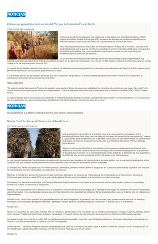 Colonos no permitirán destrucción del “Parque de la Amistad” en el Fortín
YURI SOSA @YuriSosa04
Vecinos de la colonia Guelaguetza y el Instituto de la Naturaleza y la Sociedad de Oaxaca (INSO)
exigirán al Instituto Estatal de Ecología (IEE) acceder a los estudios de impacto ambiental que se
realizaron para la construcción del Centro de Convenciones en el Cerro del Fortín.
Parte del estacionamiento de dicha obra se realizará sobre el “Parque de la Amistad”, ubicado en la
zona habitacional, por lo que los inconformes acudirán el próximo miércoles al IEE para conocer si los
resultados de factibilidad que presume Gobierno del Estado cumplen con las características
necesarias para la ejecución del proyecto.
En un recorrido la mañana de este domingo por el área denominada “Parque experimental”, los
colonos explicaron que desde hace más de una década iniciaron un proyecto de reforestación con más de mil 600 plantas y árboles de diferentes especies, de las
cuales al día de hoy sobreviven cerca de 100.
La muerte de los árboles, señalaron los vecinos, se debe a las diferentes obras que el gobierno ha realizado en inmediaciones del Cerro de Fortín, además de no
permitir la intervención de los vecinos para conservar la zona.
A la actividad de este día se sumaron personas que aún no conocían del proyecto, "ni de las posibles afectaciones al medio ambiente que ocasionaría la
construcción del Centro de Convenciones en la zona”.
OBRA ABSURDA
“Es absurdo que la Secretaría de Turismo del estado vaya a gastar millones de pesos para estabilizar los cimientos de una obra en este lugar- Cerro del Fortín-
cuando existen otras opciones en donde se pudiera realizar”, criticó la integrante del Instituto de la Naturaleza y la Sociedad de Oaxaca (INSO), Rocío Olivera
Arturo.
La experta señaló que en los estudios que solicitarán al Instituto Estatal de Ecología revisarán puntualmente que cumplan con las expectativas, así como sostuvo
que la organización se opone rotundamente a la edificación del Centro Cultural y de Convenciones en la zona.
Susceptibles a extraer hidrocarburos por sobre comunidades
Más de 7 mil hectáreas de Oaxaca, en la Ronda Cero
OCTAVIO VÉLEZ ASCENCIO
Ante la aprobación de la reforma energética y sus leyes secundarias, promulgadas por el
presidente Enrique Peña Nieto, más de siete mil hectáreas de tierras de los municipios de Tuxtepec
y Loma Bonita están incorporadas en la llamada Ronda Cero, el área determinada por la Secretaría
de Energía con fines de ocupación temporal, para que Petróleos Mexicanos (Pemex) extraiga
hidrocarburos.
Según un informe de CartoCrítica, una iniciativa civil mexicana independiente sin fines de lucro,
dedicada a promover y acercar el uso de tecnologías de la información geográfica a la promoción
de los derechos humanos y a la conservación del medio ambiente, la definición de esta superficie y
de la Ronda Uno se hizo a partir del artículo 96 de la Ley de Hidrocarburos.
La Ley vigente dispone que “las actividades de exploración y extracción se consideran de interés social y de orden público, por lo que tendrán preferencia sobre
cualquier otra que implique el aprovechamiento de la superficie o del subsuelo de los terrenos afectos a aquellas”.
La Ronda Cero, frente a la apertura a la inversión privada y extranjera, permite a Pemex definir la asignación en su favor de determinada superficie con recursos
de hidrocarburos para dar continuidad a la exploración y extracción.
Mientras, la Ronda Uno abrirá a la inversión privada, nacional o extranjera, los recursos de hidrocarburos no considerados en la Ronda Cero, a través de
licitaciones que iniciarán en este 2015, en la que podrá participar Pemex en forma solitaria o en asociación con otras empresas.
Sin embargo, la Secretaría de Energía y la Comisión Nacional de Hidrocarburos no han dado a conocer hasta ahora cuáles predios, ejidos o comunidades
podrían ser sujetos a exploración y explotación.
Además, los mapas públicos de la Ronda Cero y la Ronda Uno presentados por el portal digital de la Secretaría de Energía no contienen los archivos vectoriales
georreferenciados ni las coordenadas precisas que permitan reconstruir con exactitud los polígonos de las áreas descritas, pues se trata tan solo de imágenes en
baja resolución.
De este modo, CartoCrítica procedió a la georreferenciación de estas imágenes y su posterior trazo en vectores, para posteriormente describir los estados y
municipios, áreas naturales protegidas federales y estatales, núcleos agrarios y pueblos indígenas incluidos en la Ronda Cero y la Ronda Uno.
Ronda Cero
Abarca una superficie de casi cuatro millones 800 mil hectáreas, distribuidas en 142 municipios de los estados de Campeche, Chiapas, Coahuila, Hidalgo, Nuevo
León, Oaxaca, Puebla, San Luis Potosí, Tabasco, Tamaulipas y Veracruz. Dentro de esta extensión se encuentran un total de mil 899 núcleos agrarios.
Las áreas ocupan poco más de un millón 600 mil hectáreas de superficie ejidal o comunal. Los principales ejidatarios y comuneros afectados se encuentran en
Veracruz, con 900 mil hectáreas, y Tabasco, con 500 mil hectáreas.
Dentro de esto, 13 pueblos indígenas tendrían comprometida una parte de su territorio, en primer lugar el pueblo Chontal de Tabasco, con 85 por ciento (27 mil
770 hectáreas), seguido del pueblo Totonaca, con 38 por ciento y Popoluca, con 31 por ciento.
Ronda Uno
 