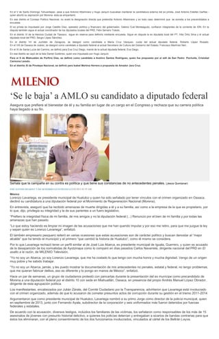 En el V de Santo Domingo Tehuantepec, pese a que Antonio Altamirano y Hugo Jarquín buscaban mantener la candidatura externa del ex priísta, José Antonio Estefan Garfias -
quien abortó su aspiración por Morena- ésta se empantanó.
En ese distrito el Consejo Político Nacional, no avaló la designación directa que pretendía Antonio Altamirano y en todo caso determinó que se someta a los precandidatos a
encuesta.
El ex priísta es impulsado por Jorge Castillo Díaz, operador político y financiero del gobernador, Gabino Cué Monteagudo, confiaron integrantes de la corriente de IDN. En la
disputa también sigue el actual coordinador de los diputados locales del PRD, Félix Serrano Toledo.
En el distrito VI de la Heroica Ciudad de Tlaxiaco, sigue en reserva para definirlo mediante encuesta. Sigue en disputa la ex diputada local del PT, Hita Ortiz Silva y el actual
diputado local del PRD, Sergio López Sánchez.
En el distrito VII de Juchitán de Zaragoza, se designó como candidata a María Cruz Vázquez, cuota del actual diputado federal, Roberto López Rosado.
En el VIII de Oaxaca de Juárez, se designó como candidato a diputado federal al actual Secretario de Cultura del Gobierno del Estado, Francisco Martínez Neri.
En el IX de Santa Lucía del Camino, se definió para Eva Cruz Diego, mamá de la actual diputada federal, Eva Diego.
En ese distrito se cayó de la lista Daniel Gutiérrez, quien era impulsado por Hugo Jarquín.
Para el X de Miahuatlán de Porfirio Díaz, se definió como candidato a Avelino Santos Rodríguez, quien fue propuesto por el edil de San Pedro Pochutla, Cristobal
Carmona Laredo.
En el distrito XI de Pinotepa Nacional, se definió para Isabel Martina Herrera a propuesta de Amador Jara Cruz.
‘Se le baja’ a AMLO su candidato a diputado federal
Asegura que prefiere el bienestar de él y su familia en lugar de un cargo en el Congreso y rechaza que su carrera política
haya llegado a su fin.
Señala que la campaña en su contra es política y que tiene sus constancias de no antecedentes penales. (Jesús Quintanar)
JOSÉ ANTONIO BELMONT Y ÓSCAR RODRÍGUEZ/ENTREVISTA22/02/2015 03:59 AM
México
Lorenzo Lavariega, ex presidente municipal de Huatulco y quien ha sido señalado por tener vínculos con el crimen organizado en Oaxaca,
declinó su candidatura a una diputación federal por el Movimiento de Regeneración Nacional (Morena).
En entrevista, aseguró que ha recibido amenazas de muerte dirigidas a él y a su familia, así como a la empresa de la que es propietario, por
lo que, dijo, privilegia su integridad y la de sus parientes a un fuero legislativo.
“Prefiero la integridad física de mi familia, de mis amigos y no la diputación federal (...) Renuncio por el bien de mi familia y por todas las
amenazas que han pasado.
“Lo que estoy haciendo es limpiar mi imagen de las acusaciones que me han querido imputar y por eso me retiro, para que me juzgue la ley
y sepan quién es Lorenzo Lavariega”, enfatizó.
El también empresario pesquero reiteró en varias ocasiones que estas acusaciones son de carácter político y buscan denostar al “mejor
alcalde” que ha tenido el municipio y el primero “que cambió la historia de Huatulco”, como él mismo se considera.
Por lo que Lavariega rechazó tener un perfil similar al de José Luis Abarca, ex presidente municipal de Iguala, Guerrero, y quien es acusado
de la desaparición de los normalistas de Ayotzinapa como lo comparó en días pasados Carlos Navarrete, dirigente nacional del PRD en El
asalto a la razón, de MILENIO Televisión.
“Yo no soy un Abarca, yo soy Lorenzo Lavariega, que me ha costado lo que tengo con mucha honra y mucha dignidad. Vengo de un origen
muy pobre y he sabido trabajar.
“Yo no soy un Abarca, jamás, y les puedo mostrar la documentación de mis antecedentes no penales, estatal y federal, no tengo problemas,
que me quieran fabricar delitos, eso es diferente y lo pongo en manos de México”, enfatizó.
Hace un par de semanas, un grupo de ciudadanos protestó con pancartas durante la presentación del ex munícipe como precandidato de
Morena a una diputación federal por el distrito 10 con sede en Miahuatlán, Oaxaca, en presencia del propio Andrés Manuel López Obrador,
dirigente de esta agrupación política.
Los manifestantes, encabezados por Julián Zárate, del Comité Ciudadano por la Transparencia, advirtieron que Lavariega está involucrado
con el crimen organizado, además de que lo acusaron de cometer presuntos actos de corrupción durante su gestión en el trienio 2011-2014.
Argumentaron que como presidente municipal de Huatulco, Lavariega nombró a su primo Jorge como director de la policía municipal, quien
en septiembre de 2013, junto con Fernando Ayala, subdirector de la corporación y seis uniformados más fueron detenidos por fuerzas
federales y estatales.
De acuerdo con la acusación, diversos testigos, incluidos los familiares de las víctimas, los señalaron como responsables de los más de 15
asesinatos de jóvenes con presunto historial delictivo, a quienes los policías detenían y entregaban a sicarios de bandas contrarias para que
éstos los eliminaran, con el pleno consentimiento de los dos funcionarios involucrados, vinculados al cártel de los Beltrán Leyva.
 
