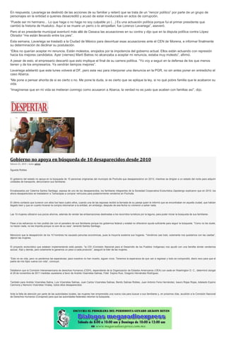 En respuesta, Lavariega se deslindó de las acciones de su familiar y reiteró que se trata de un “rencor político” por parte de un grupo de
personajes en la entidad a quienes desacreditó y acusó de estar involucrados en actos de corrupción.
“Puede ser mi hermano... Lo que haga o no haga no soy culpable yo (...) Es una actuación política porque fui el primer presidente que
cambió la historia de Huatulco. Aquí si se muere un perro o lo atropellan: fue Lorenzo Lavariega”, aseveró.
Pero el ex presidente municipal aventuró más allá de Oaxaca las acusaciones en su contra y dijo que en la disputa política contra López
Obrador “me están llevando entre los pies”.
Esta semana, Lavariega se trasladó a la Ciudad de México para desvirtuar esas acusaciones ante el CEN de Morena, e informar finalmente
su determinación de declinar su postulación.
“Ellos no querían aceptar mi renuncia. Están molestos, enojados por la impotencia del gobierno actual. Ellos están actuando con represión
hacia los mejores candidatos. Ayer (viernes) Martí Batres no alcanzaba a aceptar mi renuncia, estaba muy molesto”, afirmó.
A pesar de esto, el empresario descartó que esto implique el final de su carrera política. “Yo voy a seguir en la defensa de los que menos
tienen y de los empresarios. Ya vendrán tiempos mejores”.
Lavariega adelantó que este lunes volverá al DF, pero esta vez para interponer una denuncia en la PGR, no sin antes poner en entredicho el
caso Abarca.
“Me pone a pensar ahorita de si es cierto o no. Me pone la duda, si es cierto que se aplique la ley, si no qué pobre familia que le acabaron su
vida.
“Imagínense que en mi vida se metieran conmigo como acusaron a Abarca, la verdad no es justo que acaben con familias así”, dijo.
Gobierno no apoya en búsqueda de 10 desaparecidos desde 2010
febrero 23, 2015 | Autor admin
Águeda Robles
El gobierno del estado no apoya en la búsqueda de 10 personas originarias del municipio de Pochutla que desaparecieron en 2010, mientras se dirigían a un estado del norte para adquirir
unidades de transporte, denunciaron sus familiares.
Encabezados por Celerina Santos Santiago, esposa de uno de los desaparecidos, los familiares integrantes de la Sociedad Cooperativa Ecoturística Zapotengo explicaron que en 2010, los
ahora desaparecidos se trasladaron a Tamaulipas a comprar vehículos para posteriormente venderlos en Pochutla.
El último contacto que tuvieron con ellos fue hace cuatro años, cuando una de las esposas recibió la llamada de su pareja quien le informó que se encontraban en aquella ciudad, que habían
llegado bien y que en cuanto hicieran la compra retornarían a la entidad, sin embargo, después de esa fecha no volvieron a saber nada.
Las 10 mujeres utilizaron sus pocos ahorros, además de vender las embarcaciones destinadas a los recorridos turísticos por la laguna, para poder iniciar la búsqueda de sus familiares.
Pese a los esfuerzos no han podido dar con el paradero de sus familiares porque los gobiernos federal y estatal no ofrecieron ayuda suficiente para seguir la búsqueda. “Como no les duele,
no hacen nada, no les importa porque no son de su raza”, lamentó Santos Santiago.
Mencionó que la desaparición de los 10 hombres ha causado penurias económicas, pues la mayoría sostenía sus hogares. “Vendimos casi todo, solamente nos quedamos con las casitas”,
dijeron las mujeres.
El proyecto ecoturístico que estaban implementando está parado, “la CDI (Comisión Nacional para el Desarrollo de los Pueblos Indígenas) nos ayudó con una tiendita donde vendemos
azúcar, frijol y demás, pero solamente le ganamos un peso a cada producto”, aseguró la líder de las mujeres.
“Esto no es vida, pero no perdemos las esperanzas; para nosotros no han muerto, siguen vivos. Tenemos la esperanza de que van a regresar y todo se compondrá, diario rezo para que el
padre de mis hijos vuelva con vida”, concluyó.
Detallaron que la Comisión Interamaericana de derechos Humanos (CIDH), dependiente de la Organización de Estados Americanos (OEA) con sede en Washington D. C., determinó otorgar
el 29 de noviembre de 2011 medidas cautelares a favor de Andrés Vizarretea Salinas, Fidel Espino Ruiz, Gregorio Hernández Rodríguez.
También para Andrés Vizarretea Salina, Luis Vizarretea Salinas, Juan Carlos Vizarretea Salinas, Benito Salinas Robles, Juan Antonio Feria Hernández, Isauro Rojas Rojas, Adelaido Espino
Carmona y Nemorio Vizarretea Vinalay, todos ellos desaparecidos.
Ante la falta de atención por parte de las autoridades locales, las mujeres han emprendido una nueva ruta para buscar a sus familiares y, en próximos días, acudirán a la Comisión Nacional
de Derechos Humanos (Conapred) para que las autoridades federales retomen la búsqueda.
 