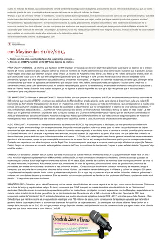 cuatro mil millones de dólares, que adicionalmente vendrá también la reconfiguración de la planta, precisamente de esta refinería de Salina Cruz, que por cierto
es la más grande del país, y que implicará otra inversión del orden de los seis mil millones de dólares.
"Porque, lo que es un hecho -remató el mandatario-, es que no sólo de buenos propósitos, ni de buenos deseos será como se esté generando empleo y actividad
productiva en las distintas regiones del país, sino a partir de generar las condiciones que hagan posible que llegue inversión productiva a generar empleos".
Pero presidente y diputados disponen y la macroeconomía decide. La caída, precisamente, del precio del petróleo y otros factores de la conducción de la
economía nacional han dado al traste. Una vez más parece que tendremos que seguir esperando para el gran despegue industrial de Oaxaca a través del
cacareado "gran potencial del Istmo de Tehuantepec". En Salina Cruz no hay nada aún que confirme estos magnos anuncios. Incluso un muelle de usos múltiples
que ya estaba en construcción desde años anteriores se ha detenido en estos días.
www.revistaenmarcha.com.mx y lc.blas@gmail.com
con Mayúsculas 21/02/2015
Escrito Por Juan Diego
*.- Gober por dos años, oportunidad para los suspirantes ansiosos…
*.- No sólo en el IEEPO, también en la SSP hubo desvíos de chelines
PARA CALENTURIENTOS.- La reforma que diputados del PRI impulsan en Oaxaca para tener en el 2018 un gobernador que regiría los destinos de la entidad
durante 24 meses, quedaría de poca jefa para calmar las ansias de novilleros de mucho calenturiento que anda como loquito buscando que lo postulen, aunque
hayan llegado a los cargos que ostentan por pura canija chiripa. La iniciativa de Alejandro Avilés, María Luisa Matus y Fito Toledo para que se analice, dicen los
que saben puede cuajar y así el año que entra elegiríamos gobernador para que entregue el 2018 y en esa fecha haya nueva elección empatada con la
presidencial. Igual por dos años elegiríamos diputados locales y presidentes municipales…De lograrse las reformas necesarias para este logro, al margen de las
consideraciones que hacen los diputados para sostenerla, que son puro canijo rollo, reitero, daría oportunidad para aplacar a loquitos como Dirty Face, la
Samantha fuchiteca, doña Eufro del mismo rumbo, mi soñador Pérez Mengaña, que iría por la revancha y ahí emboleten al mismo Avilés que dice que puede y
debe ser. Vamos, hasta a Salomón Jara pueden incorporar, ya no digamos al jefe de la pandilla azul que ya le dijo a los priistas que él está dispuesto a
sacrificarse “para una jubilación decorosa”…
DEL MANDO ÚNICO.- Mientras el valet del Cártel 22, Moncho Robles, dice que prepara su respuesta a la ASF por las observaciones que le hizo sobre más de
300 melones que no aplicó el IEEPO en años en que este jefe de los Mamilas Boys andaba picando piedra para colarse al dream team, salta una nota de El
Economista: La ASF detectó “triangulaciones” de dinero en 17 gobiernos, entre ellos el de Oaxaca, por más de 394 melones, que correspondieron al mando único
policial, pero que fueron utilizados para pagar las deudas de sus estados o adquirir bienes que no correspondieron al objetivo de crear policías acreditables. Y
esto, en los tiempos del Loco Esteva… Juan Manuel Portal explicó que ese dinero (de diversos fondos federales) se toma y se aplica en otras cosas”. La ASF
detalló que los gobiernos cometieron un probable daño o perjuicio o ambos a la Cuenta de la Hacienda Pública Federal, que en total fueron suministrados en
2013 por el secretariado ejecutivo del Sistema Nacional de Seguridad Pública para el fortalecimiento de sus instituciones de seguridad pública en materia de
mando policial. Nada sorprendente que ese fondo se utilizara como caja chica, donde el Loco, el pobre iluso andaba buscando ser gobernador.
ALGO “FRAGUAN”.- Al conocerse la intempestiva renuncia del director del IEEPCO, hoy conocido como el Me Soples, los mal pensados que andan en el
negocio de la grilla arrancaron luego con las especulaciones. Porque la salida del popular Cholis se da antes -para no variar- de que los señores de Jalpan
armonicen las leyes electorales; es decir, la federal con la local. Pudiendo haber negociado el insufladito -hasta el caminar le cambió, dicen los que le hablan de
tú- Gustavo Meixueiro con él para que lo aguantara hasta entonces, no quiso esperar. Le urge meter a su gente, a los suyos. Así que deben irse cuidando los
demás directores, porque está visto que va literalmente sobre sus huesos… El Cholis pudo haber llegado a ser director general haciendo las veces de secretario
ejecutivo o a la visconversa, que es lo que contempla la armonización de las leyes. No fue así, ora según los chismosos que la giran de consejeros electorales,
Gustavito está negociando con ellos incorporar a un tal Ángel Díaz, dizque oaxaqueño, para llegar a ocupar el puesto que deja el italiano de origen (de Talea de
Castro). Según los chismosos en comento, este Angelito es cuaderno del Tavo, incondicional de José Antonio Fraguas, a quien señalan de estar “fraguando” algo
en el Me soples…
EXHIBIDOTA.-El rotativo La Razón del DF publicó ayer esta chulada que os puede interesar: “Profesores de la CNTE que permanecen desde hace un año y
cinco meses en el plantón representativo en el Monumento a la Revolución, se han convertido en vendedores ambulantes: comercializan ropa y pasajes de
autobuses para Oaxaca, lo que deja ingresos mensuales de hasta 80 mil pesos. Esto, además de su salario de maestros -que cobran puntualmente- de unos 15
mil pesos mensuales, en promedio. A lo anterior, suman sus prestaciones: 90 días de aguinaldo, prima vacacional, bonos de productividad, estímulos de
puntualidad, tres meses de vacaciones y el derecho a tres préstamos anuales… Otras cosas que los alivianan: canastas navideña y de despensa, apoyo al
transporte, que son parte de sus conquistas laborales de los últimos 26 años. Los maestros venden boletos para ir a Oaxaca y cobran los pasajes a 250 pesos.
Los profesores han llegado a vender hasta comida y artesanías en el plantón. En el lugar hay un puesto en el que se venden bufandas, chalecos, gabardinas y
suéteres, así como bolsas de mano y monederos. Éste es atendido por una mujer que señaló ser familiar de dos profesores de Oaxaca, que también están en el
plantón… Y luego dicen que no son luchones.
SABADITO LINDO.- Sabadiux, ya en plena Cuaresma y con los calores intensificándose, se impone pegarle a las de rigor, como marcan los cánones. Citémonos
par la hora del amigo y peguémosle al peligro. En tanto, comentaros que El INE inauguró las mesas de análisis sobre la definición de las “distritaciones”
electorales: Retos técnicos en la mejora de la representación política, las cuales tienen por objetivo compartir experiencias con los Mesoples y especialistas en la
materia, sobre la definición de límites geográficos de los distritos electorales. Durante este año el INE, a través de la Dirección Ejecutiva del RFE, tiene
programado realizar la “distritación” de 15 entidades federativas que tendrán elecciones legislativas durante 2016 y 2017, entre las que se halla Oaxaca… Dice
Celso Enrique que habrá un recorte al presupuesto del estado por unos 750 millones de pesos, como consecuencia del ajuste presupuestal que ha tenido el
gobierno federal y que repercutirá en la economía de la entidad. Así que Dios os coja confesados… Le dieron para sus toficos a Rafael Pérez Gavilán en el
manejo de la pachocha de los SSO. En su lugar pusieron a Hugo Espinosa Morales, ése que tiene la virtud de convertirse cada que agarra hueso. A ver cómo le
pega este que busca nadar entre la pura billetiza… ABUR.
 