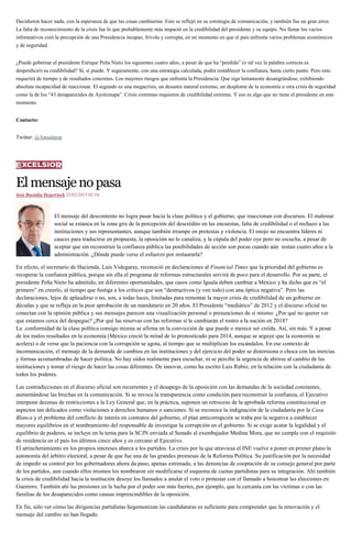 Decidieron hacer nada, con la esperanza de que las cosas cambiarían. Esto se reflejó en su estrategia de comunicación, y también fue un gran error.
La falta de reconocimiento de la crisis fue lo que probablemente más impactó en la credibilidad del presidente y su equipo. No llenar los vacíos
informativos creó la percepción de una Presidencia incapaz, frívola y corrupta, en un momento en que el país enfrenta varios problemas económicos
y de seguridad.
¿Puede gobernar el presidente Enrique Peña Nieto los siguientes cuatro años, a pesar de que ha “perdido” (o tal vez la palabra correcta es
desperdició) su credibilidad? Sí, sí puede. Y seguramente, con una estrategia calculada, podrá restablecer la confianza, hasta cierto punto. Pero esto
requerirá de tiempo y de resultados concretos. Los mayores riesgos que enfrenta la Presidencia: Que siga lentamente desangrándose, exhibiendo
absoluta incapacidad de reaccionar. El segundo es una megacrisis, un desastre natural extremo, un desplome de la economía u otra crisis de seguridad
como la de los “43 desaparecidos de Ayotzinapa”. Crisis extremas requieren de credibilidad extrema. Y eso es algo que no tiene el presidente en este
momento.
Contacto:
Twitter: @Amsalazar
Elmensajenopasa
José Buendía Hegewisch 22/02/2015 02:54
El mensaje del descontento no logra pasar hacia la clase política y el gobierno, que reaccionan con discursos. El malestar
social se estanca en la zona gris de la percepción del descrédito en las encuestas, falta de credibilidad o el rechazo a las
instituciones y sus representantes, aunque también irrumpe en protestas y violencia. El enojo no encuentra líderes ni
cauces para traducirse en propuesta, la oposición no lo canaliza, y la cúpula del poder oye pero no escucha, a pesar de
aceptar que sin reconstruir la confianza pública las posibilidades de acción son pocas cuando aún restan cuatro años a la
administración. ¿Dónde puede verse el esfuerzo por restaurarla?
En efecto, el secretario de Hacienda, Luis Videgaray, reconoció en declaraciones al Financial Times que la prioridad del gobierno es
recuperar la confianza pública, porque sin ella el programa de reformas estructurales servirá de poco para el desarrollo. Por su parte, el
presidente Peña Nieto ha admitido, en diferentes oportunidades, que casos como Iguala deben cambiar a México y ha dicho que es “el
primero” en creerlo, al tiempo que fustiga a los críticos que son “destructivos (y ven todo) con una óptica negativa”. Pero las
declaraciones, lejos de aplaudirse o no, son, a todas luces, limitadas para remontar la mayor crisis de credibilidad de un gobierno en
décadas y que se refleja en la peor aprobación de un mandatario en 20 años. El Presidente “mediático” de 2012 y el discurso oficial no
conectan con la opinión pública y sus mensajes parecen una visualización personal o presunciones de sí mismo: ¿Por qué no querer ver
que estamos cerca del despegue? ¿Por qué las reservas con las reformas sí le cambiarán el rostro a la nación en 2018?
La conformidad de la clase política consigo misma se afirma en la convicción de que puede o merece ser creída. Así, sin más. Y a pesar
de los malos resultados en la economía (México creció la mitad de lo pronosticado para 2014, aunque se arguye que la economía se
acelera) o de verse que la paciencia con la corrupción se agota, al tiempo que se multiplican los escándalos. En ese contexto de
incomunicación, el mensaje de la demanda de cambios en las instituciones y del ejercicio del poder se distorsiona o choca con las inercias
y formas acostumbradas de hacer política. No hay oídos realmente para escuchar, ni se percibe la urgencia de abrirse al cambio de las
instituciones y tomar el riesgo de hacer las cosas diferentes. De innovar, como ha escrito Luis Rubio, en la relación con la ciudadanía de
todos los poderes.
Las contradicciones en el discurso oficial son recurrentes y el desapego de la oposición con las demandas de la sociedad constantes,
aumentándose las brechas en la comunicación. Si se invoca la transparencia como condición para reconstruir la confianza, el Ejecutivo
interpone decenas de restricciones a la Ley General que, en la práctica, suponen un retroceso de la aprobada reforma constitucional en
aspectos tan delicados como violaciones a derechos humanos o sanciones. Si se reconoce la indignación de la ciudadanía por la Casa
Blanca y el problema del conflicto de interés en contratos del gobierno, el plan anticorrupción se traba por la negativa a establecer
mayores equilibrios en el nombramiento del responsable de investigar la corrupción en el gobierno. Si se exige acatar la legalidad y el
equilibrio de poderes, se incluye en la terna para la SCJN enviada al Senado al exembajador Medina Mora, que no cumple con el requisito
de residencia en el país los últimos cinco años y es cercano al Ejecutivo.
El atrincheramiento en los propios intereses abarca a los partidos. La crisis por la que atraviesa el INE vuelve a poner en primer plano la
autonomía del árbitro electoral, a pesar de que fue una de las grandes promesas de la Reforma Política. Su justificación por la necesidad
de impedir su control por los gobernadores ahora da paso, apenas estrenado, a las denuncias de cooptación de su consejo general por parte
de los partidos, aun cuando ellos mismos los nombraron sin modificarse el esquema de cuotas partidistas para su integración. Ahí también
la crisis de credibilidad hacia la institución desoye los llamados a anular el voto o protestar con el llamado a boicotear las elecciones en
Guerrero. También ahí las presiones en la lucha por el poder son más fuertes, por ejemplo, que la cercanía con las víctimas o con las
familias de los desaparecidos como causas imprescindibles de la oposición.
En fin, sólo ver cómo las dirigencias partidistas hegemonizan las candidaturas es suficiente para comprender que la renovación y el
mensaje del cambio no han llegado.
 