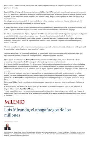 Esteva Salinas, a quien acusaron de utilizar dinero de la corporación para invertirlo en su campaña de proselitismo en busca de la
gubernatura del estado.
Luego de 14 días de huelga y de diversas negociaciones con Gabino Cué, el 27 de septiembre los uniformados aceptaron un incremento
de 25 a 35 pesos diarios a la prestación del apoyo de alimentación, además del pago de haberes y viáticos que hasta ese momento estaban
rezagados. Incluso se les otorgó un bono económico por “única vez” de mil 500 pesos a todo el personal de la SSP y la creación de un
sistema pensionario.
Sin embargo, nuevamente el pasado 31 de enero más de dos mil policías estatales se amotinaron en el cuartel de General de la SSP y
anunciaron un paro indefinido en demanda de un incremento salarial.
El pasado 13 de febrero, la Policía Federal implementó un operativo para desalojar a los elementos que se encontraban amotinados en el
cuartel. Luego de un enfrentamiento en el que al menos cinco federales resultaron heridos, la fuerza federal se replegó.
Los policías estatales continuaron el paro, y el gobierno de Gabino Cué hizo “un enérgico llamado al personal en paro para que depusiera
su actitud de hostilidad, entregaran las armas en su poder y abonaran al restablecimiento del Estado de Derecho”.
En un comunicado, la administración estatal expuso que todos los acuerdos suscritos el 27 de septiembre de 2014 por la Secretaría
General de Gobierno y una Comisión de Representantes de la Policía Estatal, habían sido cumplidos de conformidad a los plazos y
términos establecidos.
“No existe incumplimiento de los compromisos institucionales asumidos por la administración estatal, ni fundamento válido que respalde
la inconformidad y la movilización del grupo inconforme”, planteó.
Asimismo, aseguró que a los elementos de seguridad se les han entregado bonos complementarios, de apoyo social por riesgo en el
servicio policial, uniformes y cuentan con sistema pensionario y dotación de viviendas, entre otros.
Un día después el Gobernador Cué Monteagudo anunció un aumento salarial del 10 por ciento para los elementos de todas las
corporaciones policiacas del Estado. El cual, aseguró, no había sido negociado con los policías paristas.
El incremento significó un acumulado del 43% de incremento al salario de los policías durante los cuatro años del gobierno de Gabino
Cué, según explicó el vocero del Poder Ejecutivo estatal. Pero los policías acuartelados no aceptaron el incremento y anunciaron que
continuarían con el paro hasta que se les garantizara que se les pagaría la quincena que estuvieron en huelga y que no habría represalias en
su contra.
El 16 de febrero el mandatario estatal aseveró que su gobierno no pagaría salarios y no tolerará la presión que ejercen los policías
estatales. Ese mismo día los policías aceptaron el aumento salarial pero condicionaron a entregar las instalaciones siempre y cuando el
gobierno de Cué Monteagudo se comprometiera a no ejercer represalias contra los paristas y que se les pagar la quincena del mes de
febrero.
En respuesta, Gabino Cué dio a los policías un ultimátum para que regresaran a sus labores por lo que los uniformados finalizaron la
huelga.
El miércoles pasado, el Gobernador de Oaxaca detalló que 15 elementos se encontraban suspendidos luego del paro, entre ellos el
dirigente del movimiento, Jeycol Pérez Morales.
“Estarán suspendidos y vamos a revisar sus expedientes, quienes hayan incurrido en algún delito grave será dado de baja. Ninguno de
ellos regresaría al servicio en tanto no se revise su estatus, en el entendido de que ahorita su carácter es estar suspendidos (sic)”, aseguró
el mandatario.
DUDA RAZONABLE
Luis Miranda, el apagafuegos de los
millones
CARLOS PUIG23/02/15 12:31 AM
Luis Videgaray, Miguel Ángel Osorio Chong y Aurelio Nuño son personajes cercanísimos a Enrique Peña Nieto. Pero todos en ese círculo
saben que los amigos del Presidente se cuentan con una mano. Uno de ellos, tal vez el que más dentro de la administración está es Luis
Miranda, el subsecretario de Gobernación.
 