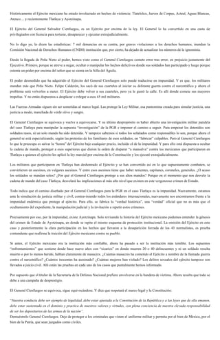 Históricamente el Ejército mexicano ha estado involucrado en hechos de violencia: Tlatelolco, Jueves de Corpus, Acteal, Aguas Blancas,
Atenco… y recientemente Tlatlaya y Ayotzinapa.
El Ejército del General Salvador Cienfuegos, es un Ejército por encima de la ley. El General lo ha convertido en una casta de
privilegiados con licencia para torturar, desaparecer y ejecutar extrajudicialmente.
No lo digo yo, lo dicen las estadísticas: 7 mil denuncias en su contra, por graves violaciones a los derechos humanos, inundan la
Comisión Nacional de Derechos Humanos (CNDH) institución que, por cierto, ha dejado de actualizar los números de la ignominia.
Desde la llegada de Peña Nieto al poder, hemos visto como el General Cienfuegos comete error tras error, en prejuicio justamente del
Ejecutivo. Primero, porque se atreve a negar, ocultar o manipular los hechos delictivos donde sus soldados han participado y luego porque
ostenta un poder por encima del señor que se sienta en la Silla del Águila.
El poder desmedido que ha adquirido el Ejército del General Cienfuegos solo puede traducirse en impunidad. Y es que, los militares
mandan más que Peña Nieto. Felipe Calderón, los sacó de sus cuarteles al iniciar su delirante guerra contra el narcotráfico y ahora el
problema será volverlos a meter. El Ejército debe volver a sus cuarteles, pero ya le gustó la calle. Es allí donde comete sus mayores
tropelías. Y no están dispuestos a desplazar o relegar a esos 45 mil militares.
Las Fuerzas Armadas siguen sin ser sometidas al marco legal. Las protege la Ley Militar, esa pantomima creada para simular justicia, una
justicia a modo, manchada de verde olivo y sangre.
El General Cienfuegos se equivoca y vuelve a equivocarse. Y su último despropósito es haber abierto una investigación militar paralela
del caso Tlatlaya para manipular la supuesta “investigación” de la PGR e imponer el camino a seguir. Para empezar los detenidos son
soldados rasos, ni un solo mando ha sido detenido. Y tampoco sabemos si todos los señalados como responsables lo son, porque ahora el
general se está especializando, según las protestas de los familiares de esos soldados, en “fabricar” culpables. Pero al General Cienfuegos
lo que le preocupa es salvar la “honra” del Ejército bajo cualquier precio, incluido el de la impunidad. Y para ello está dispuesta a ocultar
la cadena de mando, proteger a esos superiores que dieron la orden de disparar “a mansalva” contra los mexicanos que participaron en
Tlatlaya a quienes el ejército les aplicó la ley marcial por encima de la Constitución y los ejecutó extrajudicialmente.
Los militares que participaron en Tlatlaya han deshonrado al Ejército y se han convertido así en lo que supuestamente combaten, se
convirtieron en asesinos, en vulgares asesinos. Y entre esos asesinos tiene que haber tenientes, capitanes, coroneles, generales. ¿O acaso
los soldados se mandan solos? ¿Por qué el General Cienfuegos protege a sus altos mandos? Porque en el momento que nos desvele la
cadena de mando del caso Tlatlaya, desvelará las implicaciones al más alto nivel que existen en este vergonzoso crimen de Estado.
Todo indica que el camino diseñado por el General Cienfuegos para la PGR en el caso Tlatlaya es la impunidad. Nuevamente, estamos
ante la simulación de justicia militar y civil, contraviniendo todos los estándares internacionales, nuevamente nos encontramos frente a la
impunidad endémica que protege al ejército. Para ello, se fabrica la “verdad histórica”, una “verdad” oficial que no es más que el
ocultamiento del expediente, la manipulación judicial y la invitación a repetir estos crímenes.
Precisamente por eso, por la impunidad, existe Ayotzinapa. Solo revisando la historia del Ejército mexicano podemos entender la génesis
del crimen de Estado de Ayotzinapa, en donde se repite el mismo esquema de protección institucional. La omisión del Ejército en este
caso y posteriormente la clara participación en los hechos que llevaron a la desaparición forzada de los 43 normalistas, es prueba
contundente que reafirma la traición del Ejército mexicano contra su pueblo.
Si antes, el Ejército mexicano era la institución más confiable, ahora ha pasado a ser la institución más temible. Los supuestos
“enfrentamientos” que sostiene desde hace nueve años con “sicarios” en donde mueren 20 o 40 delincuentes y ni un soldado resulta
muerto o por lo menos herido, hablan claramente de masacres. ¿Cuántas masacres ha cometido el Ejército a nombre de la llamada guerra
contra el narcotráfico? ¿Cuántos inocentes ha asesinado? ¿Cuántas mujeres han violado? Los delitos sexuales del ejército tampoco son
llevados a juicio civil. Allí están las pruebas en cada uno de los casos que puntalmente hemos informado.
Por supuesto que el titular de la Secretaría de la Defensa Nacional prefiere envolverse en la bandera de víctima. Ahora resulta que todo se
debe a una campaña de desprestigio.
El General Cienfuegos se equivoca, sigue equivocándose. Y dice que respetará el marco legal y la Constitución:
“Nuestra conducta debe ser ejemplo de legalidad, debe estar ajustada a la Constitución de la República y a las leyes que de ella emanen,
debe estar sustentada en el dominio y practica de nuestros valores y virtudes, con plena conciencia de nuestra elevada responsabilidad
de ser los depositarios de las armas de la nación”.
Demuéstrelo General Cienfuegos. Deje de proteger a los criminales que visten el uniforme militar y permita por el bien de México, por el
bien de la Patria, que sean juzgados como civiles.
 