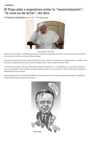 El Papa pide a argentinos evitar la “mexicanización”;
“la cosa es de terror”, les dice
Por Redacción / Sin Embargo febrero 22, 2015 - 20:21h 86 Comentarios
Papa Francisco. Foto: EFE
Buenos Aires, 22 feb (dpa) – El Papa Francisco expresó su deseo de que Argentina se encuentre “a tiempo de evitar la mexicanización”
de su territorio, en referencia al avance del tráfico de drogas.
El pontífice respondió una carta que le había enviado Gustavo Vera, referente de la organización no gubernamental “La Alameda”, con la
que Francisco trabajaba antes de asumir al frente de la Iglesia católica, informó la agencia noticiosa “DyN”.
“Veo tu trabajo incansable a todo vapor. Pido mucho para que Dios te proteja a vos y a los alamedenses. Y ojalá estemos a tiempo de
evitar la mexicanización. Estuve hablando con algunos obispos mexicanos y la cosa es de terror”, escribió Francisco en la carta que fue
difundida hoy por Vera a la prensa.
Según el dirigente social, en el texto le había informado a Francisco acerca del “crecimiento sin pausa del narcotráfico y las próximas
denuncias” que realizará la organización al respecto.
 