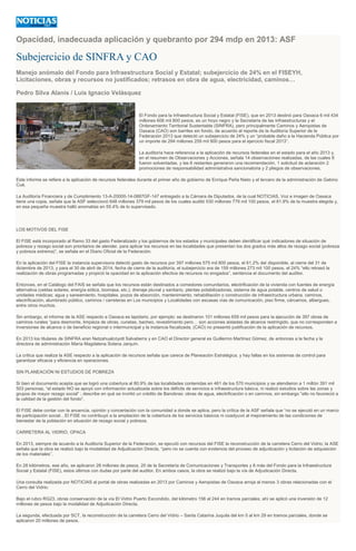 Opacidad, inadecuada aplicación y quebranto por 294 mdp en 2013: ASF
Subejercicio de SINFRA y CAO
Manejo anómalo del Fondo para Infraestructura Social y Estatal; subejercicio de 24% en el FISEYH,
Licitaciones, obras y recursos no justificados; retrasos en obra de agua, electricidad, caminos…
Pedro Silva Alanis / Luis Ignacio Velásquez
El Fondo para la Infraestructura Social y Estatal (FISE), que en 2013 destinó para Oaxaca 6 mil 434
millones 606 mil 800 pesos, es un hoyo negro y la Secretaría de las Infraestructuras y el
Ordenamiento Territorial Sustentable (SINFRA), pero principalmente Caminos y Aeropistas de
Oaxaca (CAO) son barriles sin fondo, de acuerdo al reporte de la Auditoría Superior de la
Federación 2013 que detectó un subejercicio de 24% y un “probable daño a la Hacienda Pública por
un importe de 294 millones 259 mil 900 pesos para el ejercicio fiscal 2013”.
La auditoría hace referencia a la aplicación de recursos federales en el estado para el año 2013 y,
en el resumen de Observaciones y Acciones, señala 14 observaciones realizadas, de las cuales 8
fueron solventadas, y las 6 restantes generaron una recomendación, 1 solicitud de aclaración 2
promociones de responsabilidad administrativa sancionatoria y 2 pliegos de observaciones.
Este informe se refiere a la aplicación de recursos federales durante el primer año de gobierno de Enrique Peña Nieto y el tercero de la administración de Gabino
Cué.
La Auditoría Financiera y de Cumplimiento 13-A-20000-14-0887GF-147 entregado a la Cámara de Diputados, de la cual NOTICIAS, Voz e imagen de Oaxaca
tiene una copia, señala que la ASF seleccionó 648 millones 379 mil pesos de los cuales auditó 530 millones 779 mil 100 pesos, el 81.9% de la muestra elegida y,
en esa pequeña muestra halló anomalías en 55.4% de lo supervisado.
LOS MOTIVOS DEL FISE
El FISE está incorporado al Ramo 33 del gasto Federalizado y los gobiernos de los estados y municipales deben identificar qué indicadores de situación de
pobreza y rezago social son prioritarios de atender, para aplicar los recursos en las localidades que presentan los dos grados más altos de rezago social (pobreza
y pobreza extrema)”, se señala en el Diario Oficial de la Federación.
En la aplicación del FISE la instancia supervisora detectó gasto de recursos por 397 millones 575 mil 800 pesos, el 61,2% del disponible, al cierre del 31 de
diciembre de 2013, y para el 30 de abril de 2014, fecha de cierre de la auditoría, el subejercicio era de 159 millones 273 mil 100 pesos, el 24% “ello retrasó la
realización de obras programadas y propició la opacidad en la aplicación efectiva de recursos no erogados”, sentencia el documento del auditor.
Entonces, en el Catálogo del FAIS se señala que los recursos están destinados a comedores comunitarios, electrificación de la vivienda con fuentes de energía
alternativa (celdas solares, energía eólica, biomasa, etc.); drenaje pluvial y sanitario, plantas potabilizadoras, sistema de agua potable, centros de salud o
unidades médicas; agua y saneamiento, hospitales, pozos de absorción, mantenimiento, rehabilitación o construcción de infraestructura urbana, caminos,
electrificación, alumbrado público, caminos / carreteras en Los municipios y Localidades con escasas vías de comunicación, piso firme, cárcamos, albergues,
entre otros muchos.
Sin embargo, el informe de la ASE respecto a Oaxaca es lapidario, por ejemplo: se destinaron 101 millones 659 mil pesos para la ejecución de 397 obras de
caminos rurales “para desmonte, limpieza de obras, cunetas, bacheo, revestimiento pero… son acciones aisladas de alcance restringido, que no corresponden a
inversiones de alcance o de beneficio regional o intermunicipal y la instancia fiscalizada, (CAO) no presentó justificación de la aplicación de recursos.
En 2013 los titulares de SINFRA eran Netzahualcóyotl Salvatierra y en CAO el Director general es Guillermo Martínez Gómez, de entonces a la fecha y la
directora de administración María Magdalena Solana Jarquín.
La crítica que realiza la ASE respecto a la aplicación de recursos señala que carece de Planeación Estratégica, y hay fallas en los sistemas de control para
garantizar eficacia y eficiencia en operaciones.
SIN PLANEACIÓN NI ESTUDIOS DE POBREZA
Si bien el documento acepta que se logró una cobertura al 80.9% de las localidades contenidas en 461 de los 570 municipios y se atendieron a 1 millón 391 mil
503 personas, “el estado NO se apoyó con información actualizada sobre los déficits de servicios e infraestructura básica, ni realizó estudios sobre las zonas y
grupos de mayor rezago social” ; describe en qué se invirtió un crédito de Banobras: obras de agua, electrificación o en caminos, sin embargo “ello no favoreció a
la calidad de la gestión del fondo”.
El FISE debe contar con la anuencia, opinión y concertación con la comunidad a donde se aplica, pero la crítica de la ASF señala que “no se ejecutó en un marco
de participación social…El FISE no contribuyó a la ampliación de la cobertura de los servicios básicos ni coadyuvó al mejoramiento de las condiciones de
bienestar de la población en situación de rezago social y pobreza.
CARRETERA AL VIDRIO, OPACA
En 2013, siempre de acuerdo a la Auditoría Superior de la Federación, se ejecutó con recursos del FISE la reconstrucción de la carretera Cerro del Vidrio; la ASE
señala que la obra se realizó bajo la modalidad de Adjudicación Directa, “pero no se cuenta con evidencia del proceso de adjudicación y licitación de adquisición
de los materiales”.
En 28 kilómetros, ese año, se aplicaron 28 millones de pesos, 20 de la Secretaría de Comunicaciones y Transportes y 8 más del Fondo para la Infraestructura
Social y Estatal (FISE), estos últimos con dudas por parte del auditor. En ambos casos, la obra se realizó bajo la vía de Adjudicación Directa.
Una consulta realizada por NOTICIAS al portal de obras realizadas en 2013 por Caminos y Aeropistas de Oaxaca arroja al menos 3 obras relacionadas con el
Cerro del Vidrio:
Bajo el rubro RG23, obras conservación de la vía El Vidrio Puerto Escondido, del kilómetro 156 al 244 en tramos parciales; ahí se aplicó una inversión de 12
millones de pesos bajo la modalidad de Adjudicación Directa.
La segunda, efectuada por SCT, la reconstrucción de la carretera Cerro del Vidrio – Santa Catarina Juquila del km 0 al km 29 en tramos parciales, donde se
aplicaron 20 millones de pesos.
 