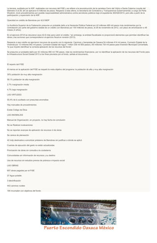 La tercera, auditada por la ASF, realizadas con recursos del FISE y se refiere a la reconstrucción de la carretera Cerro del Vidrio a Santa Catarina Juquila del
kilómetro 0 al 29, ahí se aplicaron 8 millones de pesos. Respecto a esta última, la Secretaría de Contraloría y Transparencia Gubernamental, a cargo de Perla
Woolrich, inició procedimientos por posible responsabilidad administrativa contra servidores públicos bajo el expediente 363/QD/2014, pero ello a partir de la
participación y supervisión de la ASF.
Opacidad en crédito de Banobras por 42.8 MDP
La Auditoría Superior de la Federación presume un probable daño a la Hacienda Pública Federal por 42 millones 480 mil pesos más rendimientos por la
contratación por parte del gobierno estatal de un crédito con Banobras por 150 millones de pesos, el 29 de noviembre de 2012, con plazo de amortización a 48
meses (4 años).
En el ejercicio 2012l se retuvieron esos 42.8 mdp para cubrir el crédito; “sin embargo, la entidad fiscalizada no proporcionó elementos que permitan identificar las
obras y las acciones que correspondieron al ejercicio fiscal en revisión (2013).
Respecto a ese crédito se ejercieron recursos de acuerdo con lo siguiente:
“lo que impid
la Infraestructura Social Estatal 2013 a los fines previstos por el fondo, señala el documento.
El reparto del FISE
Al menos en la aplicación del FISE se respetó la meta objetivo del programa: la población de alta y muy alta marginación
35% población de muy alta marginación
58.1% población de alta marginación
2.7% marginación media
4.7% baja marginación
LAS VIRTUDES
55.4% de lo auditado con presuntas anomalías
Hay manuales de procedimientos
Existe Código de Ética
LAS ANOMALÍAS
Manual de Organización, en proyecto, no hay fecha de conclusión
No se Realizan evaluaciones
No se reportan avanzas de aplicación de recursos ni de obras
Se carece de planeación
42 mdp destinados a amortizar préstamo de Banobras sin justificar a dónde se aplicó
Cuentas de ejecución del gasto no están actualizadas
Priorización de obras sin consulta a la ciudadanía
Comunidades sin información de recursos y su destino
Uso de recursos sin estudios previos de pobreza e impacto social
LAS OBRAS
657 obras pagadas por el FISE
27 Agua potable
3 electrificación
443 caminos rurales
184 incumplen con objetivos del fondo
 