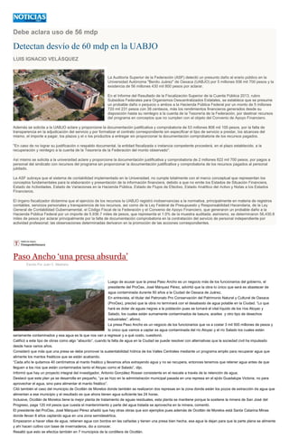 Debe aclara uso de 56 mdp
Detectan desvío de 60 mdp en la UABJO
LUIS IGNACIO VELÁSQUEZ
La Auditoría Superior de la Federación (ASF) detectó un presunto daño al erario público en la
Universidad Autónoma "Benito Juárez" de Oaxaca (UABJO) por 5 millones 936 mil 700 pesos y la
existencia de 56 millones 430 mil 800 pesos por aclarar.
del programa en conceptos que no cumplen con el objeto del Convenio de Apoyo Financiero.
Además se solicita a la UABJO acl
io a prestar, l
recursos pagados.
rsos pagados al personal
jubilado.
La ASF subraya que el sistema de contabilidad imp
Estado de s a los Estados
Financieros.
El órgano fiscalizador dictamina que el ejercicio de los recursos la UABJO registró inobservancias a l
se determinaron 56,430.8
miles de pesos
Paso Ancho ‘una presa absurda’
Escrito Por Juan C. Medrano
Luego de acusar que la presa Paso Ancho es un negocio más de los funcionarios del gobierno, el
presidente del ProOax, José Márquez Pérez, advirtió que la obra lo único que será es abastecer de
agua contaminada durante 50 años a la Ciudad de Oaxaca de Juárez.
En entrevista, el titular del Patronato Pro Conservación del Patrimonio Natural y Cultural de Oaxaca
(ProOax), precisó que la obra no terminará con el desabasto de agua potable en la Ciudad. “Lo que
hará es dotar de aguas negras a la población pues se tomará el vital líquido de los ríos Atoyac y
Salado, los cuales están sumamente contaminados de basura, aceites y otro tipo de desechos
industriales”, afirmó.
La presa Paso Ancho es un negocio de los funcionarios que va a costar 3 mil 500 millones de pesos y
lo único que vamos a captar es agua contaminada del río Atoyac y el río Salado los cuales están
seriamente contaminados y esa agua es la que nos van a regresar y a qué costo, cuestionó.
Calificó a este tipo de obras como algo “absurdo”, cuando la falta de agua en la Ciudad se puede resolver con alternativas que la sociedad civil ha impulsado
desde hace varios años.
Consideró que más que una presa se debe promover la sustentabilidad hídrica de los Valles Centrales mediante un programa amplio para recuperar agua que
alimente los mantos freáticos que se están acabando.
“Cada año le quitamos 40 centímetros al manto freático y llevamos años extrayendo agua y no se recupera, entonces tenemos que retener agua antes de que
lleguen a los ríos que están contaminados tanto el Atoyac como el Salado”, dijo.
Informó que hay un proyecto integral del investigador, Antonio González Rosser consistente en el rescate a través de la retención de agua.
Destacó que este plan ya se desarrolla en pequeño, “ya se hizo en la administración municipal pasada en una represa en el ejido Guadalupe Victoria, no para
aprovechar el agua, sino para alimentar el manto freático”.
Citó también el caso del municipio de Ocotlán de Morelos donde también se realizaron dos represas en la zona donde están los pozos de extracción de agua que
alimentan a ese municipio y el resultado es que ahora tienen agua suficiente las 24 horas.
Inclusive, Ocotlán de Morelos tiene la mejor planta de tratamiento de aguas residuales, esta planta se mantiene porque la sostiene la minera de San José del
Progreso, paga 120 mil pesos que cuesta el mantenimiento y parte del agua tratada se aprovecha en la minera, comentó.
El presidente del ProOax, José Márquez Pérez añadió que hay otras obras que son ejemplos pues además de Ocotlán de Morelos está Santa Catarina Minas
donde llevan 8 años captando agua en una zona semidesértica.
Empezaron a hacer ollas de agua, retienen agua con bordos en las cañadas y tienen una presa bien hecha, esa agua la dejan para que la parte plana se alimente
y ahí hacen cultivo con base de invernaderos, dio a conocer.
Resaltó que esto se efectúa también en 7 municipios de la cordillera de Ocotlán.
 