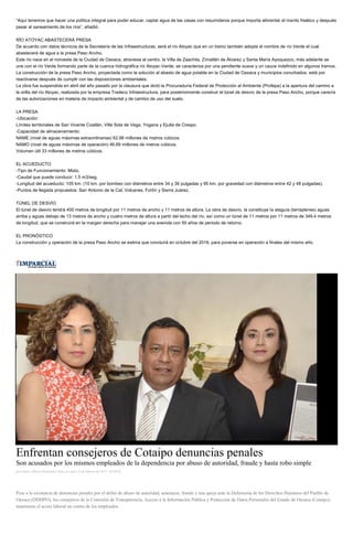 “Aquí tenemos que hacer una política integral para poder educar, captar agua de las casas con resumideros porque importa alimentar el manto freático y después
pasar al saneamiento de los ríos”, añadió.
RÍO ATOYAC ABASTECERÁ PRESA
De acuerdo con datos técnicos de la Secretaría de las Infraestructuras, será el río Atoyac que en un tramo también adopta el nombre de río Verde el cual
abastecerá de agua a la presa Paso Ancho.
Este río nace en el noroeste de la Ciudad de Oaxaca, atraviesa el centro, la Villa de Zaachila, Zimatlán de Álvarez y Santa María Ayoquezco, más adelante se
une con el río Verde formando parte de la cuenca hidrográfica río Atoyac-Verde; se caracteriza por una pendiente suave y un cauce indefinido en algunos tramos.
La construcción de la presa Paso Ancho, proyectada como la solución al abasto de agua potable en la Ciudad de Oaxaca y municipios conurbados, está por
reactivarse después de cumplir con las disposiciones ambientales.
La obra fue suspendida en abril del año pasado por la clausura que dictó la Procuraduría Federal de Protección al Ambiente (Profepa) a la apertura del camino a
la orilla del río Atoyac, realizada por la empresa Tradeco Infraestructura, para posteriormente construir el túnel de desvío de la presa Paso Ancho, porque carecía
de las autorizaciones en materia de impacto ambiental y de cambio de uso del suelo.
LA PRESA
-Ubicación:
Límites territoriales de San Vicente Coatlán, Villa Sola de Vega, Yogana y Ejutla de Crespo.
-Capacidad de almacenamiento:
NAME (nivel de aguas máximas extraordinarias) 62.98 millones de metros cúbicos.
NAMO (nivel de aguas máximas de operación) 46.69 millones de metros cúbicos.
Volumen útil 33 millones de metros cúbicos.
EL ACUEDUCTO
-Tipo de Funcionamiento: Mixto.
-Caudal que puede conducir: 1.5 m3/seg.
-Longitud del acueducto: 105 km. (10 km. por bombeo con diámetros entre 34 y 36 pulgadas y 95 km. por gravedad con diámetros entre 42 y 48 pulgadas).
-Puntos de llegada propuestos: San Antonio de la Cal, Volcanes, Fortín y Sierra Juárez.
TÚNEL DE DESVÍO
El túnel de desvío tendrá 400 metros de longitud por 11 metros de ancho y 11 metros de altura. La obra de desvío, la constituye la ataguía (terraplenes) aguas
arriba y aguas debajo de 13 metros de ancho y cuatro metros de altura a partir del lecho del río, así como un túnel de 11 metros por 11 metros de 349.4 metros
de longitud, que se construirá en la margen derecha para manejar una avenida con 50 años de periodo de retorno.
EL PRONÓSTICO
La construcción y operación de la presa Paso Ancho se estima que concluirá en octubre del 2016, para ponerse en operación a finales del mismo año.
Enfrentan consejeros de Cotaipo denuncias penales
Son acusados por los mismos empleados de la dependencia por abuso de autoridad, fraude y hasta robo simple
por Carlos Alberto Hernández Ortiz el Lunes 23 de febrero de 2015 - 05:00:02
Pese a la existencia de denuncias penales por el delito de abuso de autoridad, amenazas, fraude y una queja ante la Defensoría de los Derechos Humanos del Pueblo de
Oaxaca (DDHPO), los consejeros de la Comisión de Transparencia, Acceso a la Información Pública y Protección de Datos Personales del Estado de Oaxaca (Cotaipo),
mantienen el acoso laboral en contra de los empleados.
 