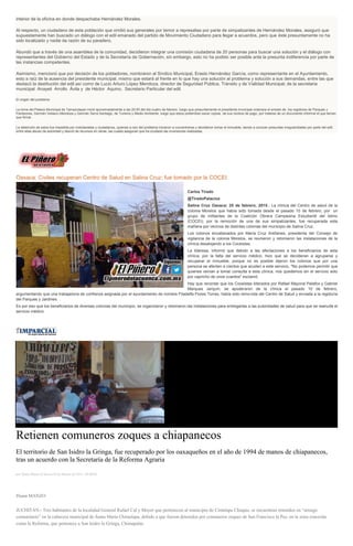 interior de la oficina en donde despachaba Hernández Morales.
Al respecto, un ciudadano de esta población que omitió sus generales por temor a represalias por parte de simpatizantes de Hernández Morales, aseguró que
supuestamente han buscado un diálogo con el edil emanado del partido de Movimiento Ciudadano para llegar a acuerdos, pero que éste presuntamente no ha
sido localizado y nadie da razón de su paradero.
Abundó que a través de una asamblea de la comunidad, decidieron integrar una comisión ciudadana de 20 personas para buscar una solución y el diálogo con
representantes del Gobierno del Estado y de la Secretaría de Gobernación, sin embargo, esto no ha podido ser posible ante la presunta indiferencia por parte de
las instancias competentes.
Asimismo, mencionó que por decisión de los pobladores, nombraron al Síndico Municipal, Erasto Hernández García, como representante en el Ayuntamiento,
esto a raíz de la ausencia del presidente municipal, mismo que estará al frente en lo que hay una solución al problema y solución a sus demandas, entre las que
destacó la destitución del edil así como de Lucio Arturo López Mendoza, director de Seguridad Pública, Tránsito y de Vialidad Municipal; de la secretaria
municipal Anayeli Arrollo Ávila y de Héctor Aquino, Secretario Particular del edil.
El origen del problema
La toma del Palacio Municipal de Tamazulapan inició aproximadamente a las 20:00 del día cuatro de febrero, luego que presuntamente el presidente municipal ordenara el arresto de los regidores de Parques y
Panteones, Germán Velasco Mendoza y Germán Serra Santiago, de Turismo y Medio Ambiente, luego que estos pretendían sacar copias de sus recibos de pago, por tratarse de un documento informal el que tenían
que firmar.
La detención de estos fue impedida por mototaxistas y ciudadanos, quienes a raíz del problema iniciaron a concentrarse y decidieron tomar el inmueble, dando a conocer presuntas irregularidades por parte del edil;
entre ellas abuso de autoridad y desvió de recursos en obras, las cuales aseguran que ha ocultado las inversiones realizadas.
Oaxaca: Civiles recuperan Centro de Salud en Salina Cruz; fue tomado por la COCEI
Carlos Tirado
@TiradoPalacios
Salina Cruz Oaxaca; 25 de febrero, 2015.- La clínica del Centro de salud de la
colonia Morelos que había sido tomada desde el pasado 10 de febrero, por un
grupo de militantes de la Coalición Obrera Campesina Estudiantil del Istmo
(COCEI), por la remoción de una de sus simpatizantes, fue recuperada esta
mañana por vecinos de distintas colonias del municipio de Salina Cruz.
Los colonos encabezados por María Cruz Arellanes, presidenta del Consejo de
vigilancia de la colonia Morelos, se reunieron y retomaron las instalaciones de la
clínica desalojando a los Coceistas.
La lideresa, informó que debido a las afectaciones a los beneficiarios de esta
clínica, por la falta del servicio médico, hizo que se decidieran a agruparse y
recuperar el inmueble, porque no es posible dijeron los colonos que por una
persona se afecten a cientos que acuden a este servicio, "No podemos permitir que
quienes venían a tomar consulta a esta clínica, nos quedemos sin el servicio solo
por capricho de unos cuantos" exclamó.
Hay que recordar que los Coceistas liderados por Rafael Mayoral Palafox y Gabriel
Marques Jarquín, se apoderaron de la clínica el pasado 10 de febrero,
argumentando que una trabajadora de confianza asignada por el ayuntamiento de nombre Filadelfa Flores Torres, había sido removida del Centro de Salud y enviada a la regiduría
del Parques y Jardines.
Es por eso que los beneficiarios de diversas colonias del municipio, se organizaron y retomaron las instalaciones para entregarlas a las autoridades de salud para que se reanude el
servicio médico.
Retienen comuneros zoques a chiapanecos
El territorio de San Isidro la Gringa, fue recuperado por los oaxaqueños en el año de 1994 de manos de chiapanecos,
tras un acuerdo con la Secretaría de la Reforma Agraria
por Diana Manzo el Jueves 26 de febrero de 2015 - 05:00:02
Diana MANZO
JUCHITÁN.- Tres habitantes de la localidad General Rafael Cal y Mayor que pertenecen al municipio de Cintalapa Chiapas, se encuentran retenidos en “arraigo
comunitario” en la cabecera municipal de Santa María Chimalapa, debido a que fueron detenidos por comuneros zoques de San Francisco la Paz, en la zona conocida
como la Reforma, que pertenece a San Isidro la Gringa, Chimapalas.
 