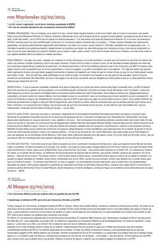 con Mayúsculas 25/02/2015
Escrito Por Juan Diego
*.-La 22, crimen organizado; vía el terror mantiene paralizado al IEEPO
*.-En vías de caérsele diputación pluri al pequeño hombrecito UABJO
CRIMEN ORGANIZADO.- No es novedoso, ya lo sabía. Por eso, cuando Carlos Aguilar bautizó a la 22 como Cártel, todo el mundo lo reconoció y así quedó.
Vean lo que dice Mexicanos Primero: En Oaxaca, Guerrero y Michoacán se ha roto el imperio de la ley, porque en esos estados “prevalece la ley de la selva, es
decir, la del más fuerte”, con la CNTE que se opone a la reforma educativa. “Y el más fuerte en el caso de Oaxaca es la Sección 22, en el caso de Guerrero la
CETEG, mientras que en el caso de Michoacán, la Sección 18, y entonces acaban haciendo todo a su antojo (...) “Estas cúpulas sindicales son delincuencia
organizada, son grupos esencialmente organizados para delinquir y se salen con la suya”, acusó Claudio X. González, presidente de la organización civil… X.
González ha pedido a los gobiernos federal y estatal anulen los acuerdos que tienen con esa mafia porque son contrarios a la ley y dice que se ampararán en
caso de que no haya respuesta a su petición. Sostiene que en base a “ceder, ceder y ceder”, se ha roto el imperio de la ley en Oaxaca y con ello se ha caído en
una ingobernabilidad total en el estado en materia educativa.
PURA LENGUA.- ¿Os digo una cosa?, cotejado con maestros en activo ante grupo y en lo administrativo, me dicen que una cosa es lo que dicen los líderes del
cártel, sus voceros y demás revoltosos y otra lo que están haciendo. Porque como el miedo no anda en burro, en las escuelas ya están aplicando las reformas,
sus contenidos programáticos y sistemas de evaluación. De dientes para afuera y de forma mediática presumen que le han arrancado a la SEP mil madres, pero
siguen viendo a sus compañeros que no se han regularizado y no les han pagado, y ya están conscientes que ni les pagarán… En algunos casos, hay quienes
están regresando la lana a los que habían pagado promociones e ingresos al magisterio por miedo de que los metan al bote, ya que no va a haber plazas nuevas
para nadie. O sea… Pero los del Yepo están petrificados por el miedo al cártel, no mandan a sus huestes a ver qué pasa en las escuelas, hacen lo que les
mandan los comandantes del Uñas Etilez, por eso no les pagan a los de la 59 y ora tienen que ser obligados por doña justicia a que en un plazo perentorio libere
salarios para integrantes de la 59
ADIÓS CURUL.- Y que al presunto candidato a diputado se le atoró la segunda y va a tener que echar reversa para lograr el ansiado fuero. La ASF le detectó
desvío de recursos en su gestión, así que quiéralo o no el insufrible pequeño hombrecito, conocido en el bajo mundo del hampa como “el chapito”, a decir del
Gallo Mayoral va a tener que aclarar el probable daño a la hacienda pública federal por casi 6 meloncejos. Jaime Mayoral expone que “desgraciadamente la
impunidad y corrupción están de moda en México. Se ha prohijado porque no se sanciona”, pero se me antoja que el enano santanón ya se la cuchiplanchó... Al
Lencho de Huatulco lo bajaron por señalamientos concretos y aquí es la ASF la que indica que algo se comió el jefe de porros. Cierto, como añade el Kikirikí, las
auditorías generalmente no llegan a nada por falta de seguimiento, pero el escarnio público debe ser suficiente para que los partidos piensen qué madres van a
hacer. Solvente o no la pachocha Don Chapito, hay la presunción de que hizo mal manejo de los recursos. Al rato sale con que todo estaba bien, que fue
malentendido, remember que los meten al bote por tarugos… no por ratas.
QUE’STO QUE’LOTRO.- Entre que son peras o manzanas, integrantes de la Coordinadora Estudiantil Normalista del Estado de Oaxaca, marcharon para
demandar la contratación automática de más de mil alumnos que egresarán de las 11 escuelas normales este año. Demandan los “veintidocitos” que estas
plazas sean basificadas sin ninguna restricción, o sea, peladito y a la boca… Aun no empiezan las campañas políticas y el estercolero está a todo meter. En ese
marco se inscribe la “denuncia” en contra de la hija del exgobernador Heladio Ramírez, Narcedalia Ramírez Pineda, directora Nacional del Instituto Nacional de la
Economía Social (INAES) a quien “ubican” en presunto conflicto de intereses, posibles actos de corrupción, discriminación y violación a los derechos humanos.
Marbella Canseco Maya acusa a Narce de condicionar el programa Integra Mujeres a cambio de afiliarse a las organizaciones de su familia, de aportar el 20 por
ciento del monto total del proyecto y asistir a los eventos políticos… El que se da de topes es ¡Oh, Carol! Altamirano. Muy salsa exigió que la PGR atrajera el
caso del asesinato de los perredistas Carlos Martínez, Fidel López Nelio y Bernardo Bautista, pero allá dijeron nones. El crimen triple fue del orden común, pero el
expriista en afán de notoriedad pidió trato especial. Reniega del cambio del que es beneficiario…
YA VAS QUE CHUTAS.- Y ahí tienes que el Loco Esteva despacha ya como coordinador de asesores del Ejecutivo, cargo que dejara el ilustre Manuel de Jesús
López al cuadrado. Le dieron el puesto en lo oscurito, me cuentan, y en lugar de buscar pasar desapercibido por la forma tan hulera en que salió del dream team,
anda enchinchando a todos; opera como el Big Brother: lleva y trae chismes. Es el dato… Que puede haber sorpresa en el distrito VIII, con cabecera en Oaxaca
de Juárez, en el partido del sol azteca. La ratificación del exconcesionario de Seculta está en veremos, que podrían cambiar copetona por copetona. Así me la
platican… Que por ahí se mostró “Tito cuenta cuentos”, como le dicen ahora a Héctor Anuar, sorprendido porque algunos cuadros de su partido se rebelan y no
aceptan al seguro perdedor en Teotitlán, Álvaro Rubio, olvidándose que a él en 2004, cuando se puso princesa, tuvieron que doblarlo con un poder entero para
que no la hiciera de jamón… El activismo del Cártel 22, en todo su apogeo: Los comandantes de esta mafia fueron ayer a acalambrar a los acalambrados
diputables de Jalpan, entre quienes decidieron ausentarse por seguridad los priistas, el del Panal y Manuel Pérez, mientras otros ojales fueron a enchinchar la
audiencia pública del Number One en Ciudad Peluche, donde bloquearon e hicieron desfiguros, nomás por fregar con el pretexto de los defraudados de las cajas
de ahorro… ABUR.
Al Margen 25/02/2015
Escrito Por Adrián Ortiz Romero Cuevas
+ Por chovinista, Mafud confunde análisis sobre la posible derrota del PRI
+ Ayotzinapa sí afectará al PRI, pero será por omisiones oficiales y de EPN
Tarde y cargado de chovinismos, el dirigente estatal del PRI en Oaxaca, Héctor Anuar Mafud Mafud, comienza a anticipar la derrota de su partido. Sin entrar en la
autocrítica de fondo sobre el desempeño del tricolor en la entidad, el líder priista decidió achacar el descalabro futuro a las calamidades que según él vienen de
fuera, y para sostenerlo incurre en un error básico de análisis al culpar a personajes de otros partidos de una responsabilidad que a todas luces también es del
PRI. Vale la pena repasar sus palabras para corroborar sus errores.
En efecto, en una entrevista publicada ayer en la primera
uego
sostuvo: “¿Qué tanto va a influir, y en dónde? No lo sabemos, pero por eso le hablamos claro a la gente”.
Después vino lo más revelador sobre lo errado de su análisis, independientemente de que éste no pasó por el reflejo de la situación real de la d
3 normalistas a un gobernador que estaba fuera de la realidad (Ángel
Aguirre) y a un alcalde (José Luis Abarca), actualmente procesado por los hechos. Sin embargo —continuaba—, hay que decirlo, ambos políticos son del PRD,
pero cuando vieron que la pelota venía muy grande, metieron la licencia de Aguirre y dejaron que el problema pegara a la federación y al PRI”.
 