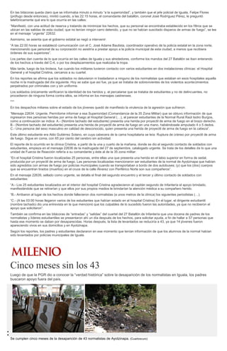 En las bitácoras queda claro que se informaba minuto a minuto “a la superioridad”, y también que el jefe policial de Iguala, Felipe Flores
(prófugo desde entonces), mintió cuando, a las 22:15 horas, el comandante del batallón, coronel José Rodríguez Pérez, le preguntó
telefónicamente qué era lo que ocurría en las calles:
“Manifestó, con una actitud de reserva y tratando de minimizar los hechos, que su personal se encontraba establecido en los filtros que se
ubican en las salidas de esta ciudad; que no tenían ningún carro detenido, y que no se habían suscitado disparos de armas de fuego”, se lee
en el mensaje “urgente” 22632.
Asimismo, se asienta que el gobierno estatal se negó a intervenir:
“A las 22:00 horas se estableció comunicación con el C. José Adame Bautista, coordinador operativo de la policía estatal en la zona norte,
mencionando que personal de su corporación no asistiría a prestar apoyo a la policía municipal de esta ciudad, a menos que recibiera
órdenes de sus superiores”.
Los partes dan cuenta de lo que ocurría en las calles de Iguala y sus alrededores, conforme los mandos del 27 Batallón se iban enterando
de los hechos a través del C-4, o por los desplazamientos que realizaba la tropa.
Más tarde, luego de los tiroteos, fue cuando los militares tuvieron contacto con varios estudiantes en dos instalaciones clínicas: el Hospital
General y el hospital Cristina, cercanos a su cuartel.
En los reportes se afirma que los soldados no detuvieron ni trasladaron a ninguno de los normalistas que estaban en esos hospitales aquella
noche ni la madrugada del día siguiente. Hoy se sabe que así fue, ya que se trataba de sobrevivientes de los violentos acontecimientos
perpetrados por criminales con y sin uniforme.
Los soldados únicamente verificaron la identidad de los heridos y, al percatarse que se trataba de estudiantes y no de delincuentes, no
procedieron de ninguna forma contra ellos, se informa en los mensajes castrenses.
***
En los despachos miliares sobre el estado de los jóvenes quedó de manifiesto la virulencia de la agresión que sufrieron:
“Mensaje 22634. Urgente. Permítome informar a esa Superioridad (Comandancia de la 35 Zona Militar) que se obtuvo información de que
ingresaron tres personas heridas por arma de fuego al Hospital General (…), al parecer estudiantes de la Normal Rural Raúl Isidro Burgos,
como a continuación se indica: A.- (Nombre tachado del estudiante) presenta una herida por proyectil de arma de fuego en el brazo derecho.
B.- (Nombre tachado del estudiante) presenta una herida de proyectil de arma de fuego en una mano, habiéndosele amputado 4 o 5 dedos.
C.- Una persona del sexo masculino en calidad de desconocido, quien presenta una herida de proyectil de arma de fuego en la cabeza”.
Este último estudiante era Aldo Gutiérrez Solano, en cuya cabecera de la cama hospitalaria se leía: Ruptura de cráneo por proyectil de arma
de fuego. Sigue en coma, con 65 por ciento del cerebro sin actividad.
El reporte de lo ocurrido en la clínica Cristina, a partir de la una y cuarto de la mañana, donde se dio el segundo contacto de soldados con
estudiantes, empieza en el mensaje 22636 de la madrugada del 27 de septiembre, catalogado urgente. Se trata de los detalles de lo que una
unidad de Fuerza de Reacción refería a su comandante y éste al de la 35 zona militar:
“En el hospital Cristina fueron localizadas 25 personas, entre ellas una que presenta una herida en el labio superior en forma de sedal,
producida por un proyectil de arma de fuego. Las personas localizadas mencionaron ser estudiantes de la normal de Ayotzinapa que habían
sido agredidos con armas de fuego por policías municipales cuando se transportaban a bordo de dos autobuses; (y) que los (dos) cuerpos
que se encuentran tirados (muertos) en el cruce de la calle Álvarez con Periférico Norte son sus compañeros”.
En el mensaje 22639, sellado como urgente, se detalla el final del segundo encuentro y el tercer y último contacto de soldados con
estudiantes:
“A.- Los 25 estudiantes localizados en el interior del hospital Cristina agradecieron al capitán segundo de Infantería el apoyo brindado,
manifestándole que se retirarían y que ellos por sus propios medios le brindarían la atención médica a su compañero herido.
“B.- Arribaron al lugar de los hechos donde fallecieron dos normalistas (a unos metros de la clínica) los siguientes periodistas (…).
“C.- (A las 03:00 horas llegaron varios de los estudiantes que habían estado en el hospital Cristina) En el lugar, el dirigente estudiantil
(nombre tachado) dio una entrevista en la que mencionó que los culpables de lo sucedido fueron las autoridades, ya que no recibieron el
apoyo que solicitaron”.
También se confirma en las bitácoras de “entradas” y “salidas” del cuartel del 27 Batallón de Infantería que una docena de padres de los
normalistas y líderes estudiantiles se presentaron ahí un día después de los hechos, para solicitar ayuda, a fin de hallar a 57 personas que
hasta ese momento se daban por desaparecidas. Horas después, la lista de levantados se reduciría a 43, ya que 14 jóvenes fueron
apareciendo vivos en sus domicilios y en Ayotzinapa.
Según los reportes, los padres y estudiantes declararon en ese momento que tenían información de que los alumnos de la normal habían
sido levantados por policías municipales de Iguala.
Cinco meses sin los 43
Luego de que la PGR dio a conocer la “verdad histórica” sobre la desaparición de los normalistas en Iguala, los padres
buscaron apoyo fuera del país.
Se cumplen cinco meses de la desaparición de 43 normalistas de Ayotzinapa. (Cuartoscuro)
 