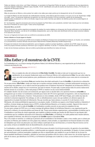 Faltan por detener, entre otros, Luis Felipe Velázquez, ex secretario de Seguridad Pública de Iguala, y el subdirector de esa dependencia,
Francisco Salgado Valladares; Gildardo López Astudillo, "El Gil", identificado como jefe de sicarios de Guerreros Unidos y "El Chucky", un
integrante de ese grupo criminal.
Las protestas
Miles de personas en México y otros países han salido a las calles para exigir justicia por la desaparición de los 43 normalistas.
La Ciudad de México ha sido escenario de multitudinarias marchas, entre éstas la del 8 de octubre, en la que a la voz de "Ayotzinapa, tod@s
a la calle", unas 7 mil personas reclamaron la aparición con vida de los jóvenes. El 20 de noviembre, padres de los estudiantes
desaparecidos encabezaron un mitin en el Zócalo, luego de que cuatro marchas que salieron de distintos puntos de la ciudad llegaron al
centro capitalino.
El 1 de diciembre, segundo aniversario de la toma de posesión de Peña Nieto como presidente, también hubo marcha por los normalistas.
Ese día el Presidente se sumó al grito "Todos somos Ayotzinapa".
Alexander Mora, uno de 43
El 6 de diciembre, los peritos argentinos encargados de analizar los restos hallados en el basurero de Cocula confirmaron a los familiares de
Alexander Mora Venancio, uno de los 43 normalistas desaparecidos, que su hijo había sido identificado entre los restos humanos hallados
en le basurero de Cocula.
Fue con un fragmento de hueso como se confirmó la coincidencia de ADN.
Restos hallados en Cocula siguen en Austria
Los restos hallados en Cocula que la PGR envió al Instituto de Medicina Forense de la Universidad de Innsbruck, en Austria, son sometidos
a un procedimiento novedoso llamado Secuenciación Masivamente Paralela (Massively Parallel Sequencing).
El equipo de Innsbruck inició este procedimiento, que es riesgoso y podría no arrojar resultados, a petición de la PGR, luego de que en
enero los propios forenses austriacos informaron que no lograron identificar 16 de las 17 muestras óseas que les enviaron en noviembre.
A decir de los forenses austriacos, ésta es la última oportunidad para identificar los restos de Cocula.
ElbaEstheryelmonstruodelaCNTE
La Coordinadora era y es el mayor enemigo del gobierno federal, de la Reforma Educativa y una organización que ha hecho de la
violencia una forma de vida.
Jorge Fernández Menéndez 26/02/2015 02:17
Hoy se cumplen dos años de la detención de Elba Esther Gordillo. Sin duda se trató, por la repercusión que tuvo su
aprehensión, de un momento fundacional, junto con el Pacto por México, de la administración Peña. Era, por sobre todas las
cosas, una señal sexenal poderosa, pero, posiblemente se trató de una decisión política cuyos costos aún no se terminan de
medir.
Cuentan que el presidente Peña pasó muchas horas desvelado analizando el caso de Gordillo y la decisión de su detención.
No era para menos. Elba Esther, siendo una mujer que en muchas ocasiones tomaba decisiones y actitudes políticamente incorrectas, era
un personaje muy poderoso y no se sabía la reacción que podrían tener el Sindicato Nacional de Trabajadores de la Educación (SNTE) y
muchos de los aliados, aunque hoy no lo reconozcan, que tenía la maestra. No pasó nada, en parte porque todos los actores mantuvieron
bastante mesura en su accionar, y sobre todo porque el SNTE se mantuvo en una vía de institucionalidad.
El verdadero desafío vino de la mano con la detención: por alguna razón se decidió darle a los opositores históricos deGordillo un
protagonismo que no tenían: la Coordinadora controlaba poco menos del 10% de los agremiados al magisterio y sólo era mayoritaria en
Oaxaca y en parte de Michoacán y Guerrero. Tenía presencia en otras entidades, desde el DF hasta Chiapas, pero estaba muy lejos de
controlar la estructura magisterial. Sin embargo, no sólo se sobredimensionó su peso sino que también se le abrieron espacios de
negociación en la propia Secretaría de Gobernación. Hay que recordar que, hasta entonces, la sección 22, la de Guerrero o la de
Michoacán, sólo tenían posibilidad de negociación en sus propios estados. Al abrirles ese espacio a nivel federal también se federalizó el
conflicto, al mismo tiempo que durante meses al SNTE, en plena Reforma Educativa, se le mantuvo acotado. Alguien le hizo creer al
gobierno federal que, con la caída de Gordillo, la Coordinadora se podría convertir en una suerte de compañero de ruta.
Un error grave, porque la CNTE era y es el mayor enemigo del gobierno federal, de la Reforma Educativa y una organización que ha
hecho de la violencia y la extorsión política una forma de vida. Tienen razón distintas organizaciones y personalidades al enfatizar que la
Coordinadora es una forma de crimen organizado, pero también se debería recordar que muchos de ellos fueron los que durante años
consideraron que los verdaderos adversarios de la educación eran Elba Esther y el Sindicato, los cuales podrían tener muchos defectos,
pero aceptaban la Reforma, más allá de las arrogancias de Gordillo respecto al presidente Peña.
Hoy se ha creado un monstruo: es verdad que la presencia de la Coordinadora se ha limitado a cuatro o cinco estados, pero su alianza por
una parte con Morena, pero también con otros grupos muy radicales y hasta armados, su capacidad de movilización basada en los miles
de trabajadores que tienen una plaza pero cuyo único trabajo es participar de esas movilizaciones y el enorme flujo de recursos con los
que cuenta, la hacen un indudable factor de desestabilización y de provocación.
La Coordinadora y sobre todo la sección 22 y la CETEG llevan meses elevando el nivel de provocación y de agresión a las autoridades,
las empresas, la sociedad, los partidos políticos, y están buscando una respuesta violenta de las autoridades. En Iguala, el crimen cometido
por narcotraficantes y policías municipales cooptados por ellos es injustificable, pero también lo es que los líderes de los jóvenes los
hayan mandado literalmente al matadero, sabiendo las reacciones que podrían sufrir los chavos, todos menos tres, de reciente ingreso por
parte de los narcos, que identifican a la CETEG y a la Normal de Ayotzinapa con el cártel de Los Rojos, en ese territorio de los Guerreros
Unidos.
 