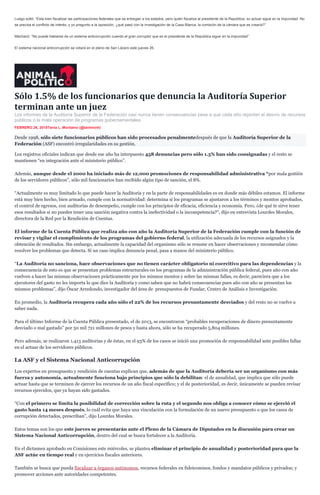 Luego soltó: “Esta bien fiscalizar las participaciones federales que se entregan a los estados, pero quién fiscaliza al presidente de la República, su actuar sigue en la impunidad. No
se precisa el conflicto de interés, y yo pregunto a la oposición, ¿qué pasó con la investigación de la Casa Blanca, la comisión de la cámara que se crearía?”
Machacó: “No puede hablarse de un sistema anticorrupción cuando el gran corruptor que es el presidente de la República sigue en la impunidad”.
El sistema nacional anticorrupción se votará en el pleno de San Lázaro este jueves 26.
Sólo 1.5% de los funcionarios que denuncia la Auditoría Superior
terminan ante un juez
Los informes de la Auditoría Superior de la Federación casi nunca tienen consecuencias pese a que cada año reportan el desvío de recursos
públicos o la mala operación de programas gubernamentales.
FEBRERO 26, 2015Tania L. Montalvo (@tanlmont)
Desde 1998, sólo siete funcionarios públicos han sido procesados penalmentedespués de que la Auditoría Superior de la
Federación (ASF) encontró irregularidades en su gestión.
Los registros oficiales indican que desde ese año ha interpuesto 458 denuncias pero sólo 1.5% han sido consignadas y el resto se
mantienen “en integración ante el ministerio público”.
Además, aunque desde el 2000 ha iniciado más de 12,000 promociones de responsabilidad administrativa “por mala gestión
de los servidores públicos”, sólo mil funcionarios han recibido algún tipo de sanción, el 8%.
“Actualmente es muy limitado lo que puede hacer la Auditoría y en la parte de responsabilidades es en donde más débiles estamos. El informe
está muy bien hecho, bien armado, cumple con la normatividad: determina si los programas se ajustaron a los términos y montos aprobados,
el control de egresos, con auditorías de desempeño, cumple con los principios de eficacia, eficiencia y economía. Pero, ¿de qué te sirve tener
esos resultados si no puedes tener una sanción negativa contra la inefectividad o la incompetencia?”, dijo en entrevista Lourdes Morales,
directora de la Red por la Rendición de Cuentas.
El informe de la Cuenta Pública que realiza año con año la Auditoría Superior de la Federación cumple con la función de
revisar y vigilar el cumplimiento de los programas del gobierno federal, la utilización adecuada de los recursos asignados y la
obtención de resultados. Sin embargo, actualmente la capacidad del organismo sólo se resume en hacer observaciones y recomendar cómo
resolver los problemas que detecta. Si un caso implica denuncia penal, pasa a manos del ministerio público.
“La Auditoría no sanciona, hace observaciones que no tienen carácter obligatorio ni coercitivo para las dependencias y la
consecuencia de esto es que se presentan problemas estructurales en los programas de la administración pública federal, pues año con año
vuelven a hacer las mismas observaciones prácticamente por los mismos montos y sobre las mismas fallas, es decir, pareciera que a los
ejecutores del gasto no les importa lo que dice la Auditoría y como saben que no habrá consecuencias pues año con año se presentan los
mismos problemas”, dijo Óscar Arredondo, investigador del área de presupuestos de Fundar, Centro de Análisis e Investigación.
En promedio, la Auditoría recupera cada año sólo el 22% de los recursos presuntamente desviados y del resto no se vuelve a
saber nada.
Para el último Informe de la Cuenta Pública presentado, el de 2013, se encontraron “probables recuperaciones de dinero presuntamente
desviado o mal gastado” por 50 mil 721 millones de pesos y hasta ahora, sólo se ha recuperado 5,804 millones.
Pero además, se realizaron 1,413 auditorias y de éstas, en el 93% de los casos se inició una promoción de responsabilidad ante posibles fallas
en el actuar de los servidores públicos.
La ASF y el Sistema Nacional Anticorrupción
Los expertos en presupuesto y rendición de cuentas explican que, además de que la Auditoría debería ser un organismo con más
fuerza y autonomía, actualmente funciona bajo principios que sólo la debilitan: el de anualidad, que implica que sólo puede
actuar hasta que se terminen de ejercer los recursos de un año fiscal específico; y el de posterioridad, es decir, únicamente se pueden revisar
recursos ejercidos, que ya hayan sido gastados.
“Con el primero se limita la posibilidad de corrección sobre la ruta y el segundo nos obliga a conocer cómo se ejerció el
gasto hasta 14 meses después, lo cuál evita que haya una vinculación con la formulación de un nuevo presupuesto o que los casos de
corrupción detectados, prescriban”, dijo Lourdes Morales.
Estos temas son los que este jueves se presentarán ante el Pleno de la Cámara de Diputados en la discusión para crear un
Sistema Nacional Anticorrupción, dentro del cual se busca fortalecer a la Auditoría.
En el dictamen aprobado en Comisiones este miércoles, se plantea eliminar el principio de anualidad y posterioridad para que la
ASF actúe en tiempo real y en ejercicios fiscales anteriores.
También se busca que pueda fiscalizar a órganos autónomos, recursos federales en fideicomisos, fondos y mandatos públicos y privados; y
promover acciones ante autoridades competentes.
 