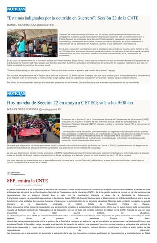 "Estamos indignados por lo ocurrido en Guerrero”: Sección 22 de la CNTE
DANIEL SANTOS DÍAZ @danius1410
Después de marchar durante dos horas con 30 minutos para manifestar solidaridad con sus
compañeros maestros que el martes fueron detenidos en Guerrero tras un enfrentamiento con la
Policía Federal, los profesores de la Sección 22 del magisterio oaxaqueño, acompañados de
normalistas y comerciantes ambulantes, hicieron un mitin en el zócalo, en el que condenaron la
intervención de los antimotines en Acapulco, acción a la que calificaron como represiva.
En el acto, expresaron su indignación por el desalojo en el que hubo un muerto, varios heridos y más
de 100 detenidos, además de lamentar que el presupuesto para el gasto social disminuyera para esta
administración en un 10 por ciento, mientras que el del mantenimiento de la Gendarmería se
incrementó.
En su turno, el representante de la Comisión política de Valles Centrales, Eligio Gómez, indicó que los profesores de la Coordinadora Estatal de Trabajadores de
la Educación de Guerrero (CETEG) exigían sus derechos laborales durante su protesta en inmediaciones del aeropuerto de Acapulco, razón por la que, dijo, no
había necesidad de reprimirlos de manera brutal.
"Estamos indignados y por eso exigimos justicia. Pedimos que quien ordenó la agresión sea cesado de su puesto", agregó.
Por su parte, el representante de la Región de la Sierra de la Sección 22, Pedro de Dios Gallegos, dijo que no es posible que el presupuesto para la Gendarmería
y los militares fuera incrementado; al mismo tiempo, exigió castigo para los culpables de la agresión en Guerrero y justicia para el profesor fallecido.
Por último, en el acto también participó el coordinador general de los ambulantes, Gerardo Peralta y una alumna en representación de los normalistas.
Hoy marcha de Sección 22 en apoyo a CETEG; sale a las 9:00 am
IVÁN FLORES NORIEGA @noriegajoins13
Profesores de la Sección 22 de la Coordinadora Nacional de Trabajadores de la Educación (CNTE)
realizarán una marcha la mañana de este miércoles, la cual saldrá del Instituto Estatal de
Educación Pública de Oaxaca (IEEPO), ubicado en sobre la carretera Federal 190, y concluirá en el
Zócalo capitalino.
Los trabajadores de la educación, principalmente de las regiones de la Sierra y la Mixteca quienes
están instalados en el plantón rotativo, se manifestarán en repudio a la detención de más de 100 de
sus compañeros de la Coordinadora Estatal de Trabajadores de la Educación de Guerrero
(CETEG), quienes la tarde del martes fueron arrestados luego enfrentarse con policías cuando
pretendían tomar el aeropuerto de Acapulco.
Se prevé que a la protesta se sumen estudiantes de la Coordinadora Estudiantil Normalista del Estado de Oaxaca (CENEO), quienes suman a las exigencias la
asignación automáticas de plazas al terminar sus estudios y la aparición de los normalistas de Ayotzinapa.
La ruta que determinaron para la marcha será desde el IEEPO hasta el bulevar Eduardo Vasconcelos para posteriormente bajar por la Avenida Juárez y después
doblar en la calle de Morelos hasta su intersección con Alcalá para llegar a la Alameda y hacer un mitin alrededor de las 11:00 de la mañana.
Las rutas alternas que puede tomar son la avenida Ferrocarril, si viene de la zona de Tlacolula y el Periférico, si viene del norte de la ciudad puede bajar en
Tinoco y Palacios si va al centro de la ciudad.
SEP, contra la CNTE
Escrito Por Mario Blanhir González
En varias ocasiones se le ha preguntado al secretario de Educación Pública porqué la Reforma Educativa no se aplica, no avanza en Oaxaca y a medias en otras
entidades bajo el control de la Coordinadora Nacional de Trabajadores de la Educación (CNTE). Se le ha pedido explicar el porqué no ha intervenido en las
negociaciones que el gobierno federal lleva a cabo con la organización disidente a través de la Secretaría de Gobernación.
A la primera pregunta ha respondido apoyándose en la vigencia, desde 1992, del Acuerdo Nacional para la Modernización de la Educación Básica, por el que se
transfirieron a las entidades los recursos humanos y financieros, la administración de los servicios educativos. Mientras esta condición prevalezca no puede
intervenir en la dependencia encargada, el Instituto Estatal de Educación Pública de Oaxaca.
Sobre la ausencia en las mesas de negociación, que generalmente encabeza el subsecretario de Gobernación, afirma que no puede hacerlo toda vez que debe
respetar al Sindicato Nacional de Trabajadores de la Educación, por ser el titular del contrato colectivo de trabajo, no la CNTE. Además de que en esos
encuentros se tratan asuntos políticos, no educativos.
La obstinada posición de la CNTE de rechazar la Reforma Educativa, a la que califica como laboral, como imposición del gobierno federal, ha servido para emitir
severas críticas al gobierno del presidente Enrique Peña Nieto.
Una de las voces persistentes en la crítica al gobierno de la República y exigente en aplicar la Ley en todo el país, sin excepciones, es Mexicanos Primero, que
encabeza Claudio X. González, exige, apoyada en el ejercicio del derecho de petición, una respuesta “oportuna, puntual, efectiva y exhaustiva a la solicitud de
información presentada (…) para que la ciudadanía conozca lo fundamentos de derecho, motivos, términos, condiciones y costos al erario público de las
negociaciones de referencia”.
Las presiones van en ese sentido, en demandar la aplicación de la Ley, los descuentos a quienes participaron en negociaciones y manifestaciones, en faltas
 