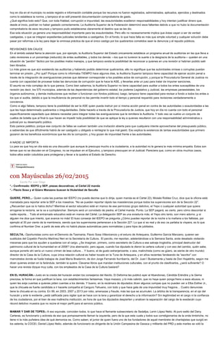 hoy en día en el municipio no existe registro e información contable porque los recursos no fueron registrados, administrados, aplicados, ejercidos y destinados
como lo establece la norma, y tampoco el ex edil presentó documentación comprobatoria de gasto.
¿Qué significa todo esto? Que, con toda frialdad, corrupción e impunidad, las exautoridades evadieron responsabilidades y hoy intentan justificar dinero que,
desde el inicio, podrían no haber gastado correctamente. La Auditoría Superior de la Federación determinó esos faltantes debido a que no hubo la documentación
comprobatoria de esos recursos y tampoco pudo establecerse claramente el destino que se les dio.
Esa sola situación ya genera una responsabilidad importante para las exautoridades. Pero ello no necesariamente implica que éstas vayan a ser de verdad
castigadas, o que se integren expedientes judiciales tendientes a castigarlos. En el fondo, lo que hace falta es más que simple voluntad y cualquier solución debe
pasar por reformas a la ley para dejar la ominosa práctica de que el único castigo por los quebrantos cometidos sean la denuncia y el repudio públicos.
REVISIONES SIN CAUCE
En el ámbito estatal llama la atención que, por ejemplo, la Auditoría Superior del Estado únicamente establece un programa anual de auditorías en las que lleva a
cabo revisiones a un porcentaje (reducido) de entes auditables, y todos los demás —los que no tuvieron la suerte o la desgracia de la auditoría— queden en una
situación de “perdón” fáctico por los posibles malos manejos, y que tampoco exista la posibilidad de reconocer a quienes en una revisión sí habrían podido salir
bien librados.
Lo más grave es que aún existiendo las auditorías y habiendo podido determinar quebrantos, ello no signifique que las autoridades omisas o corruptas puedan
terminar en prisión. ¿Por qué? Porque como lo informaba TIEMPO hace algunos días, la Auditoría Superior tampoco tiene capacidad de ejercer acción penal a
través de la integración de averiguaciones previas que debieran corresponder a los posibles actos de corrupción, y porque la Procuraduría General de Justicia no
cuenta con capacidad de procesar todas las denuncias de corrupción que le hace la ASE, y llevarlas ante un juez para tratar de imponer sanciones.
El asunto es más complejo de lo que parece. Como bien sabemos, la Auditoría Superior no tiene capacidad para auditar a todos los entes susceptibles de una
revisión (es decir, los 570 municipios, además de las dependencias del gobierno estatal, los poderes Legislativo y Judicial, las empresas paraestatales, los
órganos autónomos, y demás instituciones que reciben o funcionan con fondos públicos); luego, tampoco tiene capacidad para revisar a fondo a todos los entes a
los que sí audita, debido a que la insuficiencia de personal no les permite invertir todo el tiempo y personal requerido para revisiones verdaderamente a
conciencia.
Como si algo faltara, tampoco tiene la posibilidad de ser la ASE quien pueda instruir por sí misma acción penal en contra de las autoridades o exautoridades a las
que les haya determinado quebrantos o irregularidades. Debe hacerlo a través de la Procuraduría de Justicia, que hoy en día no cuenta con todo el personal
específicamente capacitado que debiera necesitar para integrar todas las averiguaciones que le remitiera la Auditoría. Y todo eso se vuelve un conjunto de
cuellos de botella que al final lo que hacen es impedir toda posibilidad de que se aplique la ley a quienes resultaron con una responsabilidad administrativa o
judicial por su desempeño público.
Esto parece patético, porque ese conjunto de fallas se vuelven también una invitación abierta para que cualquiera intente aprovecharse del presupuesto público,
a sabiendas de que difícilmente habrá de ser castigado u obligado a reintegrar lo que mal gastó. Eso explica la existencia de tantas exautoridades que primero
gozaron de los beneficios económicos que les dio la corrupción, y hoy gozan de impunidad frente a las autoridades.
A NADIE LE IMPORTA
Lo peor es que hoy en día esta es una discusión que aunque le preocupa mucho a la ciudadanía, a la autoridad no le genera la más mínima empatía. Estos son
temas que no se discuten en el Congreso, no se impulsan en el Ejecutivo, y tampoco preocupan en el Judicial. Pareciera que, como en otros muchos casos,
todos ellos están coludidos para protegerse y llevar a la quiebra al Estado de Derecho.
con Mayúsculas 26/02/2015
Escrito Por Juan Diego
*.- Confirmado: IEEPO y SEP, piezas decorativas; el Cártel 22 manda
*.- Flavio Sosa y el Güero Manzano buscan la titularidad de Seculta
QUIERE, PERO...- Quien cuida las puertas del IEEPO (no puede decirse que lo dirija, quien manda es el Cártel 22), Moisés Robles Cruz, dice que la oficina está
maniatada para reportar ante la SEP a los maestros. “No se pueden reportar rápido las inasistencias porque todos los supervisores son de la Sección 22”.
¿Recuerdan que os lo había dicho? Mientras el sector educativo esté en manos de ese pernicioso grupo delictivo, el Yepo o cualquier autoridad que quiera
arrogarse la rectoría, se la va a cuchiplanchar. Siempre será un convidado de piedra; el Cártel manda. Punto. La SEP pagará, es cierto, pero cómo descontar si
nadie reporta… Todo el entramado educativo está en manos del Cártel. La delegación SEP es una aviaduría más, el Yepo otro tanto, son mero adorno ¡y si
alguien me dice que miento, que avance no más! El iluso conserje del IEEPO se pregunta ¿Cómo puedes reportar de la noche a la mañana a los faltistas, por
ejemplo al 30 por ciento de la membresía, siendo que los supervisores pertenecen a la Sección 22?. Lo que sí es real y de eso os parlaba la víspera, es lo que
confirma el Number One: a partir de este año no habrá plazas automáticas para normalistas y para hijos de jubilados.
SECULTA.- Oportunistas como son el Demonio de Tasmania, Flavio Sosa Villavicencio y el extuno de Antequera, Guillermo García Manzano, quieren ser
sustitutos del Copetón Pancho Martínez Neri en la Secretaría de Cultura. El parcito, me reportan, adelantándose a la Semana Santa, anda desatado visitando
mecenas para que los ayuden a quedarse con el cargo. ¿Se imaginan, primero, como secretario de Cultura a ese salvaje troglodita, principal destructor del
patrimonio cultural de la humanidad en el 2006? Una aberración, pero aguas, cuando fue diputado le dieron la cartera cultural y con eso del cambio, quién sabe,
aunque ponerlo ahí sería un nuevo crimen de lesa cultura… Y bueno, el de gusto extranjerizante, o sea, malinchista (como es güero, se siente de otro mundo)
director de la Casa de la Cultura, cuya única relación cultural es haber tocado en la Tuna de Antequera, y en años recientes faroleando de “escritor” con
mamotretos donde se fusila trabajos de José María Bradomín, de don Jorge Fernando Iturribarría, del Dr. Juan I Bustamante y hasta de Don Hojaldrito, según me
dicen quienes andan en la farándula, también la quiere. Clavarse libros que mandan instituciones culturales, con el prurito de clasificarlos, ¿será suficiente? O
hacer una revista dizque muy culta, con los empleados de la Casa de la Cultura bastará?
EN EL HURACÁN.- Justo en la cresta del huracán andan los consejeros del ifaicito. El Deforma les publicó ayer al Abandonao, Cándida Eréndira y la Gema
preciosa, la forma en que justifican la lana, con establecimientos fantasmas. Vaya mazazo, y lo más cabrón, que no haya quien ponga freno a esos abusos, ni
quien les exija cuentas a quienes piden cuentas a los demás. Y bueno, en la recámara de diputados dicen algunos compas que no pueden ver a Elba Esther Jr.,
que la chicuela es fuerte candidata a ir hacerle compañía al Canguro Tehuano, con todo y que hace gala de una impunidad muy fregona… Cuatro denuncias
tiene la chicuela en su contra. En 99, en 2003, 2007 y 2013 por robo, amenazas y fraude, más las que se acumulen. La árbitra de la transparencia, en el ojo del
huracán y ante lo evidente ¿está calificada para vigilar qué se hace con la lana y garantizar el derecho a la información? Sin legitimidad en el cargo ni la confianza
de los ciudadanos, por el bien de esa maltrecha institución, es hora de que los diputados despierten y analicen la separación del cargo de la exedecán cuyo
récord delictivo muestra que no reúne el mejor perfil para el servicio público.
MAMAR Y DAR DE TOPES.- A eso equivale, coinciden todos, lo que hace el flamante subsecretario de Sedafpa, Lenin López Nelio. Al puro estilo del Dany
Carteras, es funcionario y activista de eso que pomposamente llaman la izquierda, pero de la que este cuate y todos sus correligionarios de la onda timbiriche, no
tiene ni la más puñetera idea de qué demonios es. Como saben, el junior de quien fuera uno de los fundadores de aquel membrete de chantajistas que surgió en
los setenta, la COCEI, Daniel López Nelio, además de funcionario es dirigente de la Unión Campesina de Oaxaca y militante del PRD y este martes se voló la
 
