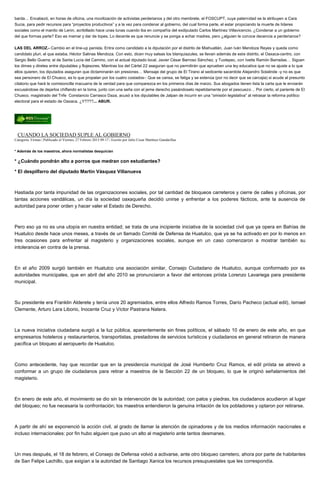 barda… Encabezó, en horas de oficina, una movilización de activistas perderianos y del otro membrete, el FOSCUPT, cuya paternidad se la atribuyen a Cara
Sucia, para pedir recursos para “proyectos productivos” y a la vez para condenar al gobierno, del cual forma parte, el estar propiciando la muerte de líderes
sociales como el manito de Lenin, acribillado hace unas lunas cuando iba en compañía del exdiputado Carlos Martínez Villavicencio. ¿Condenar a un gobierno
del que formas parte? Eso es mamar y dar de topes. Lo decente es que renuncie y se ponga a echar madres, pero ¿alguien le conoce decencia a perderianos?
LAS DEL ARROZ.- Cambio en el line-up panista. Entra como candidato a la diputación por el distrito de Miahuatlán, Juan Iván Mendoza Reyes y queda como
candidato pluri, el que estaba, Héctor Salinas Mendoza. Con esto, dicen muy salsas los blanquiazules, se llevan además de este distrito, el Oaxaca-centro, con
Sergio Bello Guerra; el de Santa Lucía del Camino, con el actual diputado local, Javier César Barroso Sánchez, y Tuxtepec, con Ivette Ramón Barradas… Siguen
los dimes y diretes entre diputables y flojesores. Mientras los del Cártel 22 aseguran que no permitirán que aprueben una ley educativa que no se ajuste a lo que
ellos quieren, los diputados aseguran que dictaminarán sin presiones… Mensaje del grupo de El Tirano al sedicente sacerdote Alejandro Solalinde -y no es que
sea personero de El Chueco, es lo que propalan por los cuatro costados-: Que se cansa, se fatiga y se extenúa (por no decir que se carcajia) si acude al presunto
citatorio que hará la comisioncilla macuarra de la verdad para que comparezca en los primeros días de marzo. Sus abogados tienen lista la carta que le enviarán
excusándose de dejarlos chiflando en la loma, junto con una seña con el jeme derecho pasándoselo repetidamente por el pescuezo… Por cierto, el pariente de El
Chueco, magistrado del Trife Constancio Carrasco Daza, acusó a los diputables de Jalpan de incurrir en una “omisión legislativa” al retrasar la reforma político
electoral para el estado de Oaxaca. ¿Y????... ABUR.
CUANDO LA SOCIEDAD SUPLE AL GOBIERNO
Categoría: Firmas | Publicado el Viernes, 27 Febrero 2015 09:17 | Escrito por Julio Cesar Martínez Gandarillas
* Además de los maestros, ahora normalistas desquician
* ¿Cuándo pondrán alto a porros que medran con estudiantes?
* El despilfarro del diputado Martín Vásquez Villanueva
Hastiada por tanta impunidad de las organizaciones sociales, por tal cantidad de bloqueos carreteros y cierre de calles y oficinas, por
tantas acciones vandálicas, un día la sociedad oaxaqueña decidió unirse y enfrentar a los poderes fácticos, ante la ausencia de
autoridad para poner orden y hacer valer el Estado de Derecho.
Pero eso ya no es una utopía en nuestra entidad; se trata de una incipiente iniciativa de la sociedad civil que ya opera en Bahías de
Huatulco desde hace unos meses, a través de un llamado Comité de Defensa de Huatulco, que ya se ha activado en por lo menos en
tres ocasiones para enfrentar al magisterio y organizaciones sociales, aunque en un caso comenzaron a mostrar también su
intolerancia en contra de la prensa.
En el año 2009 surgió también en Huatulco una asociación similar, Consejo Ciudadano de Huatulco, aunque conformado por ex
autoridades municipales, que en abril del año 2010 se pronunciaron a favor del entonces priísta Lorenzo Lavariega para presidente
municipal.
Su presidente era Franklin Alderete y tenía unos 20 agremiados, entre ellos Alfredo Ramos Torres, Darío Pacheco (actual edil), Ismael
Clemente, Arturo Lara Liborio, Inocente Cruz y Víctor Pastrana Natera.
La nueva iniciativa ciudadana surgió a la luz pública, aparentemente sin fines políticos, el sábado 10 de enero de este año, en que
empresarios hoteleros y restauranteros, transportistas, prestadores de servicios turísticos y ciudadanos en general retiraron de manera
pacífica un bloqueo al aeropuerto de Huatulco.
Como antecedente, hay que recordar que en la presidencia municipal de José Humberto Cruz Ramos, el edil priísta se atrevió a
conformar a un grupo de ciudadanos para retirar a maestros de la Sección 22 de un bloqueo, lo que le originó señalamientos del
magisterio.
En enero de este año, el movimiento se dio sin la intervención de la autoridad; con palos y piedras, los ciudadanos acudieron al lugar
del bloqueo; no fue necesaria la confrontación; los maestros entendieron la genuina irritación de los pobladores y optaron por retirarse.
A partir de ahí se exponenció la acción civil, al grado de llamar la atención de opinadores y de los medios información nacionales e
incluso internacionales: por fin hubo alguien que puso un alto al magisterio ante tantos desmanes.
Un mes después, el 18 de febrero, el Consejo de Defensa volvió a activarse, ante otro bloqueo carretero, ahora por parte de habitantes
de San Felipe Lachillo, que exigían a la autoridad de Santiago Xanica los recursos presupuestales que les correspondía.
 