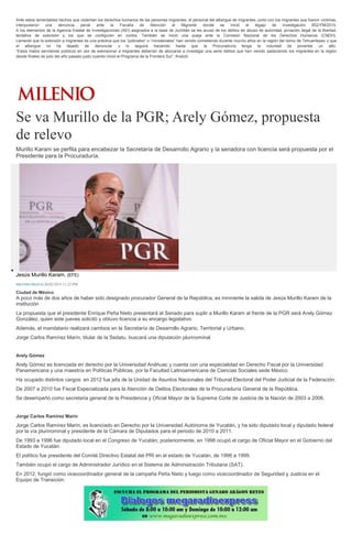 Ante estos lamentables hechos que violentan los derechos humanos de las personas migrantes, el personal del albergue de migrantes, junto con los migrantes que fueron víctimas,
interpusieron una denuncia penal ante la Fiscalía de Atención al Migrante donde se inició el legajo de investigación 852/FM/2015.
A los elementos de la Agencia Estatal de Investigaciones (AEI) asignados a la base de Juchitán se les acusó de los delitos de abuso de autoridad, privación ilegal de la libertad,
tentativa de extorsión y los que se configuren en contra. También se inició una queja ante la Comisión Nacional de los Derechos Humanos (CNDH).
Lamentó que la extorsión a migrantes es una práctica que los “judiciales” o “ministeriales” han venido cometiendo durante mucho años en la región del Istmo de Tehuantepec y que
el albergue no ha dejado de denunciar y lo seguirá haciendo hasta que la Procuraduría tenga la voluntad de ponerles un alto.
“Estos malos servidores públicos en vez de extorsionar a migrantes deberían de abocarse a investigar una serie delitos que han venido padeciendo los migrantes en la región
desde finales de julio del año pasado justo cuando inició el Programa de la Frontera Sur”, finalizó.
Se va Murillo de la PGR; Arely Gómez, propuesta
de relevo
Murillo Karam se perfila para encabezar la Secretaría de Desarrollo Agrario y la senadora con licencia será propuesta por el
Presidente para la Procuraduría.
Jesús Murillo Karam. (EFE)
MILENIO DIGITAL26/02/2015 11:22 PM
Ciudad de México
A poco más de dos años de haber sido designado procurador General de la República, es inminente la salida de Jesús Murillo Karam de la
institución
La propuesta que el presidente Enrique Peña Nieto presentará al Senado para suplir a Murillo Karam al frente de la PGR será Arely Gómez
González, quien este jueves solicitó y obtuvo licencia a su encargo legislativo.
Además, el mandatario realizará cambios en la Secretaría de Desarrollo Agrario, Territorial y Urbano.
Jorge Carlos Ramírez Marín, titular de la Sedatu, buscará una diputación plurinominal.
Arely Gómez
Arely Gómez es licenciada en derecho por la Universidad Anáhuac y cuenta con una especialidad en Derecho Fiscal por la Universidad
Panamericana y una maestría en Políticas Públicas, por la Facultad Latinoamericana de Ciencias Sociales sede México.
Ha ocupado distintos cargos: en 2012 fue jefa de la Unidad de Asuntos Nacionales del Tribunal Electoral del Poder Judicial de la Federación.
De 2007 a 2010 fue Fiscal Especializada para la Atención de Delitos Electorales de la Procuraduría General de la República.
Se desempeñó como secretaria general de la Presidencia y Oficial Mayor de la Suprema Corte de Justicia de la Nación de 2003 a 2006.
Jorge Carlos Ramírez Marín
Jorge Carlos Ramírez Marín, es licenciado en Derecho por la Universidad Autónoma de Yucatán, y ha sido diputado local y diputado federal
por la vía plurinominal y presidente de la Cámara de Diputados para el periodo de 2010 a 2011.
De 1993 a 1996 fue diputado local en el Congreso de Yucatán; posteriormente, en 1998 ocupó el cargo de Oficial Mayor en el Gobierno del
Estado de Yucatán.
El político fue presidente del Comité Directivo Estatal del PRI en el estado de Yucatán, de 1996 a 1999.
También ocupó el cargo de Administrador Jurídico en el Sistema de Administración Tributaria (SAT).
En 2012, fungió como vicecoordinador general de la campaña Peña Nieto y luego como vicecoordinador de Seguridad y Justicia en el
Equipo de Transición.
 