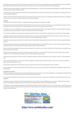 Una maestra de la sección centro de la CETEG narró ese día por la tarde en una transmisión de la emisora independiente por internet Regeneración Radio, que la manifestación
estaba siendo reprimida por policías federales y la Gendarmería, y que las mujeres –que iban al frente gritando consignas– habían sido perseguidas.
Hasta ese momento –según la narración de la maestra que estaba enlazada telefónicamente–, se sabía que una profesora había sido golpeada con una varilla en la espina dorsal,
y que cuatro mujeres habían sido violadas sexualmente.
En declaraciones esta mañana a la emisora nacional Radio Fórmula, Manuel Salvador Rosas, líder de la CETEG, aseguró que cuatro maestras fueron violentadas sexualmente y
que una de ellas está hospitalizada.
“Tenemos cuatro maestras violadas por la Policía Federal. Ayer las maestras rompieron el silencio, dijeron que en el momento de la represión se las llevaron en una camioneta; se
las llevan a lo oscuro y las violaron”, dijo Rosas y agregó que una de ellas está hospitalizada.
Testimonio
La maestra de 50 años de edad fue internada en un hospital del Instituto Mexicano del Seguro Social (IMSS) en otro estado.
Según el testimonio de esta docente a estas agencias, 300 metros antes de llegar al aeropuerto –sobre bulevar de las Naciones–, los policías federales arremetieron sin motivo y
con tal fuerza contra ella y las otras mujeres que, en cuestión de segundos, cayó al suelo y sufrió la fractura de su pierna derecha.
Como quedó inmóvil, los policías arrastraron su cuerpo por el suelo de concreto hasta arrancarle la piel de la cadera. Rogó que la dejarán ahí, pero de inmediato la amenazaron:
“Vuelve a decir que quieres a los de Ayotzi vivos y vas a correr la misma suerte. Llevas el mismo destino”.
Otras maestras que participaron en la protesta contaron a estas agencias que alcanzaron a huir de los golpes y que, más lejos del lugar de la agresión, se escucharon balazos.
Las patadas y golpes en la cabeza con los toletes que le propinaron 10 policías a la maestra que ahora está hospitalizada la dejaron inconsciente. Sin precisar hora, contó que
despertó en una camioneta de la PF y que sentía que no podía respirar por el gas lacrimógeno lanzado contra ella.
También dijo que estaba completamente desnuda de la cintura hacia arriba y que el pantalón lo tenía desabrochado a la altura de la rodilla. Comentó que los genitales los sentía
inflamados.
Pidió sin éxito ayuda a una mujer policía que la vigilaba. Minutos después, un agente federal (cuyo cargo e identidad le pidió que no revelara) la subió a una patrulla y la llevó a la
Cruz Roja de Protección Civil, cercana al aeropuerto de Acapulco y del lugar donde ocurrieron las agresiones.
Al llegar, el policía le pidió que aguardara en el vehículo. Desde la ventanilla ella lo vio discutir por varios minutos con personal de la Cruz Roja sin lograr que la atendieran porque,
según le dijo el oficial, no había cupo.
Ante el temor de seguir más tiempo en la patrulla, la maestra pidió al agente que la dejara ahí. Una vez en la calle, la maestra no insistió a la Cruz Roja por creer que estaba
coludida con la PF. Un transeúnte le regaló una playera y tomó un taxi hasta Chilpancingo, capital del estado.
Hoy la mujer está a la espera de que los médicos concluyan los análisis para determinar si requerirá una cirugía para su pierna y rodilla que –según dijo– “quedaron partidas a la
mitad”.
Explicó que los médicos del IMSS no le han confirmado que sufrió una agresión sexual porque “le están realizando otros análisis”. Aclaró que no ha insistido que la examinen
debido al dolor que siente debajo de la cintura.
Contó que tiene dos costillas rotas, una fisura de hueso en la pelvis y el profundo temor de que sea nuevamente agredida por contar su testimonio.
En tanto, las otras mujeres víctimas de violación sexual no han querido dar su testimonio por miedo a represalias, pero han señalado que los responsables de la agresión fueron
policías federales.
Justificación de la violencia
Hasta ahora la CNS sólo se ha pronunciado por la muerte del maestro jubilado Claudio Castillo Peña, la cual –aseguró la dependencia– no fue ocasionada por las agresiones de la
PF. En cambio, la CNS no ha informado nada sobre las presuntas violaciones contra las maestras.
En su comunicado, la CNS destacó que “para preservar el orden e impedir que habitantes del puerto y turistas se vieran afectados por el bloqueo, 800 elementos de la PF fueron
desplegados”.
La dependencia relató que alrededor de las 19:30 del martes pasado se hizo un nuevo exhorto a las y los manifestantes para que se retiraran, insistiéndoles en que se estaba
afectando a toda la población. Agregó que para ese momento los docentes ya habían movilizado a mujeres y niños al frente del contingente.
La CNS dijo que “uno de los autobuses que trasladaba a los manifestantes fue utilizado para embestir” a los efectivos de la PF. Por ello, buscó justificar, “conforme a los protocolos
y en respuesta a la agresión, los elementos federales reaccionaron con el objeto de dispersar a los manifestantes, reestablecer el orden público y evitar mayores afectaciones a los
habitantes del puerto de Acapulco”.
 