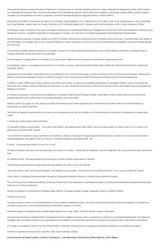 “Elementos de la policía municipal detuvieron en flagrancia a 13 personas que con conductas violentas pusieron en riesgo la integridad de trabajadores, turistas, niños y familias
que transitaban por la avenida Tulum, ya que tras escudarse en una manifestación atacaron vías de comunicación, golpearon automóviles, causaron daños a bienes muebles e
inmuebles, así como agredieron sin motivo a ciudadanos”, informó la Secretaria Municipal de Seguridad Pública y Tránsito (SMSPT).
De acuerdo con la SMSPT los detenidos son: Mario Coo, de 40 años; Jorge Castellanos, de 19; Gabriel Kumul, de 19; Ingrid Torres, de 20; Josefina Ramírez, de 58; Jared Rojas,
de 19; José Villarroel; Joaquín Camal, de 19 años; Itzel Bravo, de 27; Emmanuel Básullta, de 31; Jonathan León, de 25; Atziri Bravo, de 26, y Cesar Villarroel de 33 años.
En Michoacán, desde la mañana de este jueves normalistas e integrantes de la Coordinadora Nacional de Trabajadores de la Educación (CNTE) se manifestaron en Morelia por las
represiones contra sus compañeros registradas el martes pasado en Guerrero, así como por los normalistas desaparecidos el 26 de septiembre del año pasado.
Salvador Almanza Hernández, secretario regional de la CENTE en Morelia, informó que los profesores de esa coordinadora tomaron 83 de los 113 ayuntamientos y dos casetas: la
de Santa Casilda, en la autopista siglo 21 que conduce de Pátzcuaro a Lázaro Cárdenas y en Panindícuaro, en la de occidente México-Guadalajara, que fueron liberadas pasadas
las 15:00 horas.
Los inconformes también realizaron bloqueos en el complejo comercial de La Huerta y posteriormente marcharon hacia el Centro Histórico de Morelia y se plantaron frente al
Congreso del Estado, donde continuaron con sus protestas.
Al final entregaron un pliego petitorio a los diputados, en el que les piden mediar para frenar los abusos en contra de sus colegas guerrerenses.
En Guadalajara, Jalisco, un contingente se concentró en el monumento Los Arcos y marchó por avenida Vallarta hasta el edificio del Tribunal Electoral del Poder Judicial de la
Federación (TEPJF).
Organizaciones de estudiantes Universitarios Libres se manifestaron en San Luis Potosí para apoyar la jornada de protestas de la novena Acción por Ayotzinapa, mientras que en
Monterrey, Nuevo León habitantes marcharon a la Plaza de Colegio Civil en donde lanzaron 43 globos de cantoya para recordar a los normalistas desaparecidos.
En Mérida, Yucatán, Rafael López Catarino, padre de Julio César López Patolzin, uno de los 43 normalistas desaparecidos en Ayotzinapa, Guerrero, sostuvo que aunque han
transcurrido cinco meses no pierden la esperanza de encontrarlos con vida y advirtió que no permitirán la celebración de las elecciones en aquel estado hasta que el gobierno les
entregue a los jóvenes.
En conferencia de prensa, en la que estuvo acompañado por el normalista Felipe de Jesús Rodríguez Estrada, López Patolzin insistió en que el Ejército tiene a los jóvenes
desaparecidos pero no han podido entrar a los cuarteles a buscarlos “porque nos matan”.
Además, confió en que sigan con vida y recordó que todas las versiones que les ha dado el gobierno para convencerlos de que están muertos han sido desmentidas por
especialistas y los peritos argentinos.
“Nos piden que hagamos nuestras marchas sin violencia, que nada ganamos, pero qué hizo el gobierno el 26 de septiembre sino violencia y nos desapareció a nuestros hijos”,
resaltó.
Y recalcó que “vamos a seguir hasta encontrarlos”.
“Lo que pasa en México es preocupante… ya no quiero más violencia, más desapariciones, más muertes, quiero que el país cambie, por todos, unidad, no a la violencia, que
tratemos que el mundo cambie”, expresó.
“Ya no dormimos ni comemos, y ahora reprimieron a los maestros, yo llevaba una lona, pero no llegué porque tenía miedo que me la quitaran; no iba a venir porque mi sobrino
estaba desaparecido, pero gracias a Dios ya lo liberaron, ya hasta se hablaba de que estaba muerto”, dijo.
E insistió: “Ya paremos esta violencia, si no nos va a ir peor”.
“No traje a mi esposa, ando solo, si me va a pasar algo, que me pase a mí nomás… ustedes que son estudiantes, que son inteligentes a ver qué se puede hacer para cambiar todo
esto”.
No obstante, advirtió: “Que sepa el gobierno de una vez que no vamos a permitir las elecciones en Guerrero”.
También dijo que están pidiendo a la gente apoyo para que “dejemos las urnas si es que va el Ejército”.
“¿Por quién vamos a votar? ¿Por nuestros verdugos?, ¿Por quienes nos van a matar?, ¿Por quienes nos van a matar de hambre?, ¡Ya no vamos a permitir eso!”, afirmó.
López Catarino y Rodríguez Estrada participaron hoy aquí en la Segunda Jornada de Promoción y Protección de los Derechos Humanos.
Por la noche, grupos de ciudadanos en Mérida, Campeche y Ciudad del Carmen participaron en manifestaciones apoyo a los padres de los estudiantes desaparecidos para exigir
justicia por lo ocurrido en Ayotzinapa.
También se registraron movilizaciones en Chihuahua, Baja California, Tamaulipas, Sinaloa, Durango, Guanajuato, Veracruz y Estado de México.
Protestas en el mundo
La novena jornada de Acción por Ayotzinapa también tuvo eco en algunas ciudades del mundo, como Nueva York, donde mexicanos y latinos se congregaron por la tarde en el
consulado y alzaron la voz contra el presidente Enrique Peña Nieto y exigieron su renuncia.
Además se registraron protestas en otras ciudades estadunidenses como Texas, Oregon, California, Nevada, Chicago y Washington.
Otro grupo de mexicanos se manifestó frente a la embajada mexicana en Bélgica para exigir justicia y la aparición con vida de los 43 estudiantes desaparecidos. Sin embargo el
embajador Juan José Gómez Camacho y sus colaboradores se encontraban en el Festival Internacional del Cine de Amor de la ciudad de Mons, a 64 kilómetros de distancia.
En Canadá un contingente se reunió en la Plaza Emilie Gamelin, en Montreal, donde se sumaron a la exigencia de justicia y presentación con vida de los normalistas.
También se registraron movilizaciones es Costa Rica, Italia, Grecia, Alemania y España.
Con información de Sergio Caballero, Francisco Castellanos J., Isaín Mandujano, Rosa Santana, Milton Martínez y Pedro Matías.
 