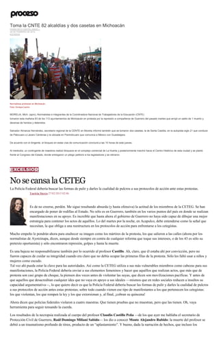 Toma la CNTE 82 alcaldías y dos casetas en Michoacán
FRANCISCO CASTELLANOS J.
26 DE FEBRERO DE 2015
ESTADOS
Normalistas protestan en Michoacán.
Foto: Enrique Castro
MORELIA, Mich. (apro).-Normalistas e integrantes de la Coordinadora Nacional de Trabajadores de la Educación (CNTE)
tomaron esta mañana 83 de los 113 ayuntamientos de Michoacán en protesta por la represión a compañeros de Guerrero del pasado martes que arrojó un saldo de 1 muerto y
decenas de heridos y detenidos.
Salvador Almanza Hernández, secretario regional de la CENTE en Morelia informó también que se tomaron dos casetas, la de Santa Casilda, en la autopista siglo 21 que conduce
de Pátzcuaro a Lázaro Cárdenas y la ubicada en Panindícuaro que comunica a México con Guadalajara.
De acuerdo con el dirigente, el bloqueo en estas vías de comunicación concluirá a las 15 horas de este jueves.
Al mediodía, un contingente de maestros realizó bloqueos en el complejo comercial de La Huerta y posteriormente marchó hacia el Centro Histórico de esta ciudad y se plantó
frente al Congreso del Estado, donde entregaron un pliego petitorio a los legisladores y se retiraron.
NosecansalaCETEG
La Policía Federal debería buscar las formas de pulir y darles la cualidad de pulcros a sus protocolos de acción ante estas protestas.
Yuriria Sierra 27/02/2015 02:06
Es de no creerse, perdón. Me sigue resultando absurda (y hasta ofensiva) la actitud de los miembros de la CETEG. Se han
encargado de poner de rodillas al Estado. No sólo es en Guerrero, también en los varios puntos del país en donde se realizan
manifestaciones en su apoyo. Es increíble que hasta ahora el gobierno de Guerrero no haya sido capaz de dibujar una mejor
estrategia para contener los actos de aquéllos. Lo del martes por la noche, en Acapulco, debe entenderse como la señal que
necesitan, la que obliga a una reestructura en los protocolos de acción para enfrentarse a los cetegistas.
Mucho empeño le pondrán ahora para enaltecer su imagen como los mártires de la protesta, los que salieron a las calles (ahora por los
normalistas de Ayotzinapa, dicen, aunque desde siempre en contra de cualquier reforma que toque sus intereses, o de los 43 es sólo su
pretexto oportunista) y sólo encontraron represión, golpes y hasta la muerte.
Es una bajeza no responsabilizarse también por lo ocurrido al profesor Castillo. Ah, claro, que él estaba ahí por convicción, pero no
fueron capaces de cuidar su integridad cuando era claro que no debía ocupar las primeras filas de la protesta. Sólo les faltó usar a niños y
mujeres como escudo.
Tal vez ahí pueda estar la clave para las autoridades. Así como la CETEG utiliza a sus más vulnerables miembros como cabezas para sus
manifestaciones, la Policía Federal debería enviar a sus elementos femeninos y hacer que aquéllos que realizan actos, que más que de
protesta son casi grupo de choque, la piensen dos veces antes de violentar las suyas, que dicen son movilizaciones pacíficas. Y antes de
que aquellos que desacreditan cualquier idea que no vaya en apoyo a sus ideales —mismos que en redes sociales reducen a insultos su
capacidad argumentativa—, lo que quiero decir es que la Policía Federal debería buscar las formas de pulir y darles la cualidad de pulcros
a sus protocolos de acción antes estas protestas; sobre todo cuando vienen ese tipo de manifestantes a los que pertenecen los cetegistas:
los que violentan, los que rompen la ley y los que extorsionan y, al final, ¡cobran su quincena!
Ahora dicen que policías federales violaron a cuatro maestras. Que tienen pruebas que no muestran, pero que las tienen. Oh, vaya
herramienta para seguir tensando la cuerda.
Los resultados de la necropsia realizada al cuerpo del profesor Claudio Castillo Peña —de los que ayer me hablaba el secretario de
Protección Civil de Guerrero, Raúl Domingo Miliani Sabido— los dio a conocer Monte Alejandro Rubido: la muerte del profesor se
debió a un traumatismo profundo de tórax, producto de un “aplastamiento”. Y bueno, dada la narración de hechos, que incluso los
 