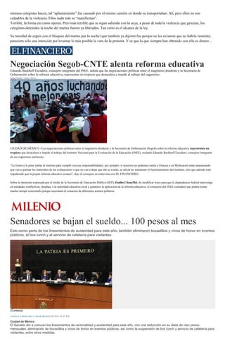 mismos cetegistas hacen, tal “aplastamiento” fue causado por el mismo camión en donde se transportaban. Ah, pero ellos no son
culpables de la violencia. Ellos nada más se “manifiestan”.
Terrible, la forma en como operan. Pero más terrible que se sigan saliendo con la suya, a pesar de toda la violencia que generan, los
cetegistas detenidos la noche del martes fueron ya liberados. Tan corto es el alcance de la ley.
Su necedad de seguir con el bloqueo del martes por la noche (que también ya dijeron fue porque no les avisaron que no habría reunión),
pareciera sólo una intención por levantar lo más posible la vara de la protesta. Y es que lo que siempre han obtenido con ello es dinero...
Negociación Segob-CNTE alenta reforma educativa
Eduardo Backhoff Escudero, consejero integrante del INEE, señala que las negociaciones políticas entre el magisterio disidente y la Secretaría de
Gobernación sobre la reforma educativa, representan un tropiezo que desacelera e impide el trabajo del organismo.
Rafael Montes/ Víctor Chávez
El INEE demandó a los tres Poderes de la Unión y a los órganos del Estado Mexicano garantizar la aplicación de la Reforma Educativa. (Cuartoscuro)
CIUDAD DE MÉXICO.- Las negociaciones políticas entre el magisterio disidente y la Secretaría de Gobernación (Segob) sobre la reforma educativa representan un
tropiezo que desacelera e impide el trabajo del Instituto Nacional para la Evaluación de la Educación (INEE), reclamó Eduardo Backhoff Escudero, consejero integrante
de ese organismo autónomo.
“Lo limita y le pone trabas al instituto para cumplir con sus responsabilidades; por ejemplo: si nosotros no podemos entrar a Oaxaca o en Michoacán están amenazando
que van a quemar los materiales de las evaluaciones o que no van a dejar que ahí se evalúe, se afecta no solamente el funcionamiento del instituto, sino que además está
impidiendo que la propia reforma educativa avance”, dijo el consejero en entrevista con EL FINANCIERO.
Sobre la intención expresada por el titular de la Secretaría de Educación Pública (SEP), Emilio Chuayffet, de modificar leyes para que la dependencia federal intervenga
en entidades conflictivas, desplace a la autoridad educativa local y garantice la aplicación de la reforma educativa, el consejero del INEE consideró que podría tomar
mucho tiempo concretarlo porque necesitará el consenso de diferentes actores políticos.
Senadores se bajan el sueldo... 100 pesos al mes
Esto como parte de los lineamientos de austeridad para este año; también eliminaron bocadillos y vinos de honor en eventos
públicos, el box lunch y el servicio de cafetería para visitantes.
(Cortesía)
ANGÉLICA MERCADO Y OMAR BRITO26/02/2015 04:05 PM
Ciudad de México
El Senado dio a conocer los lineamientos de racionalidad y austeridad para este año, con una reducción en su dieta de cien pesos
mensuales, eliminación de bocadillos y vinos de honor en eventos públicos, así como la suspensión de box lunch y servicio de cafetería para
visitantes, entre otras medidas.
 