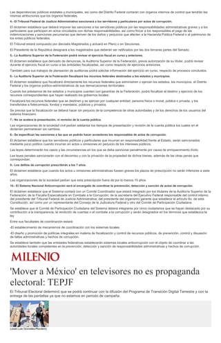 Las dependencias públicos estatales y municipales, así como del Distrito Federal contarán con órganos internos de control que tendrán las
mismas atribuciones que los órganos federales.
4.- El Tribunal Federal de Justicia Administrativa sancionará a los servidores y particulares por actos de corrupción.
El dictamen establece que deberá imponer las sanciones a los servidores públicos por las responsabilidades administrativas graves y a los
particulares que participen en actos vinculados con dichas responsabilidades, así como fincar a los responsables el pago de las
indemnizaciones y sanciones pecuniarias que deriven de los daños y perjuicios que afecten a la Hacienda Pública Federal o al patrimonio de
los entes públicos federales.
El Tribunal estará compuesto por dieciséis Magistrados y actuará en Pleno o en Secciones.
El Presidente de la República designará a los magistrados que deberán ser ratificados por las dos terceras partes del Senado.
5.- La Auditoría Superior de la Federación podrá revisar el ejercicio fiscal en curso y anteriores.
El dictamen establece que derivado de denuncias, la Auditoría Superior de la Federación, previa autorización de su titular, podrá revisar
durante el ejercicio fiscal en curso a las entidades fiscalizadas, así como respecto de ejercicios anteriores.
También para sus trabajos de planeación de auditorías podrá solicitar información del ejercicio en curso, respecto de procesos concluidos.
6.- La Auditoría Superior de la Federación fiscalizará los recursos federales destinados a los estados y municipios.
El dictamen establece que fiscalizará directamente los recursos federales que administren o ejerzan los estados, los municipios, el Distrito
Federal y los órganos político-administrativos de sus demarcaciones territoriales.
Cuando los préstamos de los estados y municipios cuenten con garantías de la Federación, podrá fiscalizar el destino y ejercicio de los
recursos correspondientes que hayan realizado los gobiernos locales.
Fiscalizará los recursos federales que se destinen y se ejerzan por cualquier entidad, persona física o moral, pública o privada, y los
transferidos a fideicomisos, fondos y mandatos, públicos y privados.
Se precisa que la fiscalización se deberá hacer sin perjuicio de la competencia de otras autoridades y de los derechos de los usuarios del
sistema financiero.
7.- No se acelera la presentación, ni revisión de la cuenta pública.
Las organizaciones de la sociedad civil pedían adelantar los tiempos de presentación y revisión de la cuenta pública los cuales en el
dictamen permanecen sin cambios.
8.- Se especifican las sanciones a las que se podrán hacer acreedores los responsables de actos de corrupción.
El dictamen establece que los servidores públicos y particulares que incurran en responsabilidad frente al Estado, serán sancionados
mediante juicio político cuando incurran en actos u omisiones en perjuicio de los intereses públicos.
Las leyes determinarán los casos y las circunstancias en los que se deba sancionar penalmente por causa de enriquecimiento ilícito
Las leyes penales sancionarán con el decomiso y con la privación de la propiedad de dichos bienes, además de las otras penas que
correspondan.
9.- Los delitos de corrupción prescribirán a los 7 años.
El dictamen establece que cuando los actos u omisiones administrativas fuesen graves los plazos de prescripción no serán inferiores a siete
años.
Las organizaciones de la sociedad pedían que esta prescripción fuera de por lo menos 15 años.
10.- El Sistema Nacional Anticorrupción será el encargado de coordinar la prevención, detección y sanción de actos de corrupción.
El dictamen establece que el Sistema contará con un Comité Coordinador que estará integrado por los titulares de la Auditoría Superior de la
Federación; de la Fiscalía Especializada en Combate a la Corrupción; de la secretaría del Ejecutivo Federal responsable del control interno;
del presidente del Tribunal Federal de Justicia Administrativa; del presidente del organismo garante que establece el artículo 6o. de esta
Constitución; así como por un representante del Consejo de la Judicatura Federal y otro del Comité de Participación Ciudadana.
Se establece que el Comité de Participación Ciudadana del Sistema deberá integrarse por cinco ciudadanos que se hayan destacado por su
contribución a la transparencia, la rendición de cuentas o el combate a la corrupción y serán designados en los términos que establezca la
ley
Entre sus facultades de coordinación estará:
-El establecimiento de mecanismos de coordinación con los sistemas locales.
-El diseño y promoción de políticas integrales en materia de fiscalización y control de recursos públicos, de prevención, control y disuasión
de faltas administrativas y hechos de corrupción.
Se establece también que las entidades federativas establecerán sistemas locales anticorrupción con el objeto de coordinar a las
autoridades locales competentes en la prevención, detección y sanción de responsabilidades administrativas y hechos de corrupción.
'Mover a México' en televisores no es propaganda
electoral: TEPJF
El Tribunal Electoral determinó que se podrá continuar con la difusión del Programa de Transición Digital Terrestre y con la
entrega de las pantallas ya que no estamos en periodo de campaña.
(José Luis González/Reuters)
 