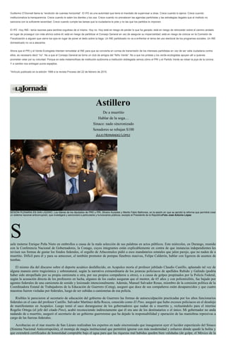 Guillermo O’Donnell llama la “rendición de cuentas horizontal”. El IFE es una autoridad que tiene el mandato de supervisar a otras. Crece cuando lo ejerce. Crece cuando
institucionaliza la transparencia. Crece cuando le salen los dientes y los usa. Crece cuando no prevalecen las agendas partidistas y las estrategias ilegales que el instituto no
sanciona con la suficiente severidad. Crece cuando cumple las tareas que la ciudadanía le pide y no las que los partidos le imponen.
El IFE –hoy INE– tenía razones para sentirse orgulloso de sí mismo. Hoy no. Hoy está en riesgo de perder lo que ha ganado; está en riesgo de retroceder sobre el camino andado
en lugar de proseguir con más ahínco sobre él; está en riesgo de partidizar el Consejo General en vez de asegurar su imparcialidad; está en riesgo de colocar en la Comisión de
Fiscalización a alguien que cierre los ojos en lugar de poner el dedo sobre la llaga. Un INE partidizado no va a enfrentar el tema del uso electoral de los programas sociales. Un INE
domesticado no va a atacarlos.
Ahora que el PRI y el Verde Ecologista intentan remodelar al INE para que se convierta en correa de transmisión de los intereses partidistas en vez de ser valla ciudadana contra
ellos, es necesario decir “no”. No a que el Consejo General se torne un club de amigos del “Niño Verde”. No a que los priistas y los verde-ecologistas apoyen allí a quienes
prometan velar por su voluntad. Porque en esta metamorfosis de institución autónoma a institución doblegada vemos cómo el PRI y el Partido Verde se roban la joya de la corona.
Y a cambio nos entregan puros espejitos.
*Artículo publicado en la edición 1999 e la revista Proceso del 22 de febrero de 2015.
Astillero
De a muertito
Hablar de la soga…
Sinaco: nado sincronizado
Senadores se rebajan $100
JULIO HERNÁNDEZ LÓPEZ
SESIÓN PLENARIA EN SAN LÁZARO. Los líderes de los diputados de PRD y PRI, Silvano Aureoles y Manlio Fabio Beltrones, en la sesión en que se aprobó la reforma que permitirá crear
un sistema nacional anticorrupción, que investigará y sancionará a particulares y funcionarios públicos, excepto al Presidente de la RepúblicaFoto José Antonio López
Suele meterse Enrique Peña Nieto en embrollos a causa de la mala selección de sus palabras en actos públicos. Este miércoles, en Durango, reunido
con la Conferencia Nacional de Gobernadores, la Conago, cuyos integrantes están explicablemente en contra de que instancias independientes les
revisen sus formas de gastar los fondos federales, el orgullo de Atlacomulco pidió a esos mandatarios estatales que jalen parejo, que no naden de a
muertito. Difícil para él y para su antecesor, el también promotor de pompas fúnebres masivas, Felipe Calderón, hablar con ligereza de asuntos de
tumbas.
El mismo día del discurso sobre el deporte acuático desfallecido, en Acapulco moría el profesor jubilado Claudio Castillo, aplastado tal vez de
alguna manera entre tragicómica y sobrenatural, según la narrativa extraordinaria de los jerarcas policiacos de apellidos Rubido y Galindo (podría
haber sido atropellado por su propia camioneta u otra, por sus propios compañeros u otros), o a causa de golpes propinados por la Policía Federal,
según la acusación directa de los profesores en lucha, algunos de los cuales aseguran que el mentor, de 65 años y con poliomielitis, fue bajado por
agentes federales de una camioneta de sonido y lesionado intencionalmente. Además, Manuel Salvador Rosas, miembro de la comisión política de la
Coordinadora Estatal de Trabajadores de la Educación de Guerrero (Ceteg), aseguró que doce de sus compañeros están desaparecidos y que cuatro
maestras fueron violadas por federales, luego de ser subidas a camionetas de esa policía.
Risibles le parecieron al secretario de educación del gobierno de Guerrero las formas de autoexculpación practicadas por los altos funcionarios
federales en el caso del profesor Castillo. Salvador Martínez della Rocca, conocido como El Pino, aseguró que hubo excesos policiacos en el desalojo
de manifestantes en Acapulco. Luego tomó el saco duranguense de los gobernadores que nadan de a muertito y, rechazándolo para el interino
Rogelio Ortega (el jefe del citado Pino), acabó reconociendo indirectamente que él era uno de los destinatarios o el único. Mi gobernador no anda
nadando de a muertito, aseguró el secretario de un gobierno guerrerense que ha dejado la responsabilidad y operación de las maniobras represivas a
cargo de las fuerzas federales.
Acrobacias en el mar muerto de San Lázaro realizaban los expertos en nado sincronizado que inauguraron ayer el lucidor espectáculo del Sinaco
(Sistema Nacional Anticorrupción), el montaje de magia institucional que permitirá ignorar con más modernidad y esfuerzo dónde quedó la bolita y
que extenderá certificados de honestidad comprable bajo el agua para que las riquezas mal habidas queden bien validadas (de golpe, el México de la
 